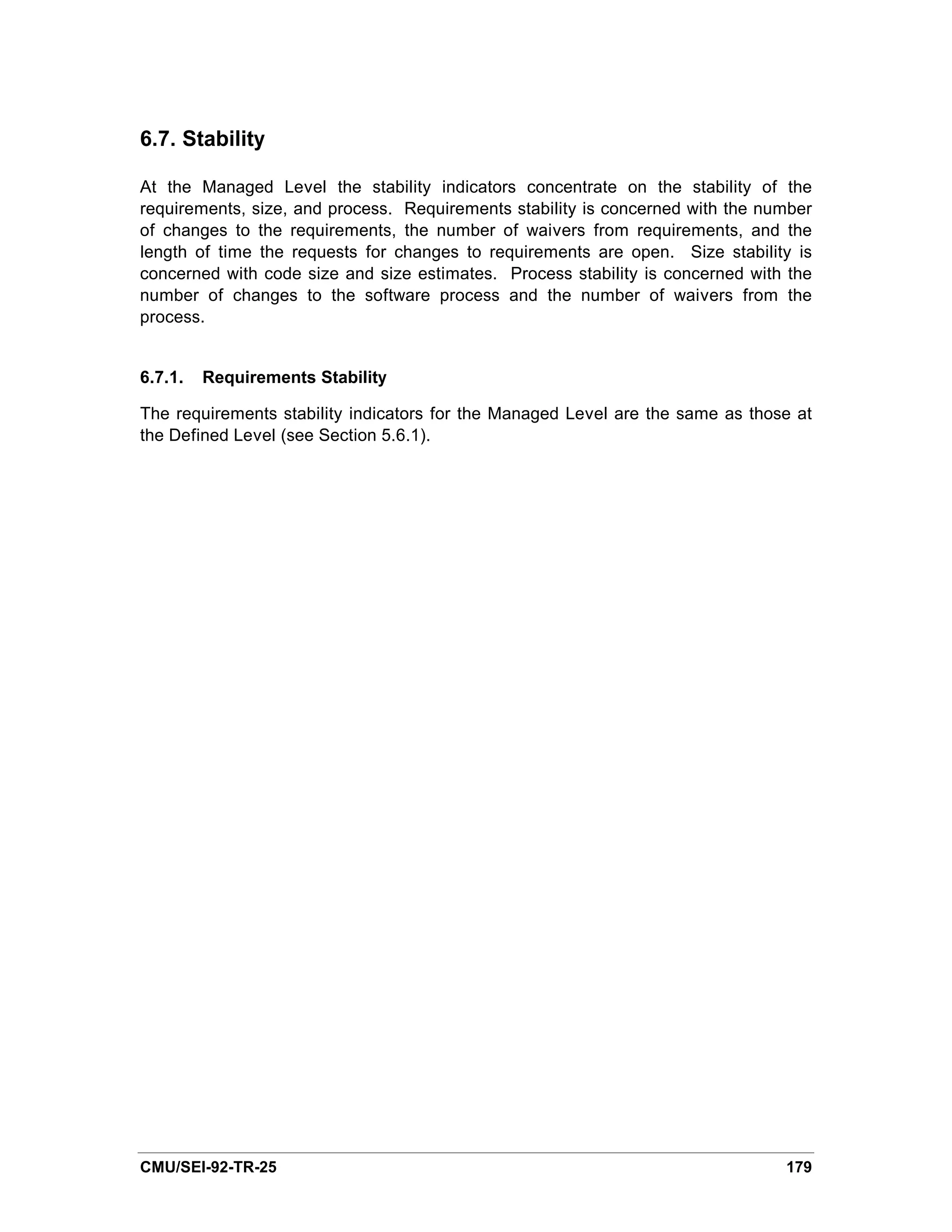 6.7. Stability

At the Managed Level the stability indicators concentrate on the stability of the
requirements, size, and process. Requirements stability is concerned with the number
of changes to the requirements, the number of waivers from requirements, and the
length of time the requests for changes to requirements are open. Size stability is
concerned with code size and size estimates. Process stability is concerned with the
number of changes to the software process and the number of waivers from the
process.


6.7.1.   Requirements Stability

The requirements stability indicators for the Managed Level are the same as those at
the Defined Level (see Section 5.6.1).




CMU/SEI-92-TR-25                                                                179
 