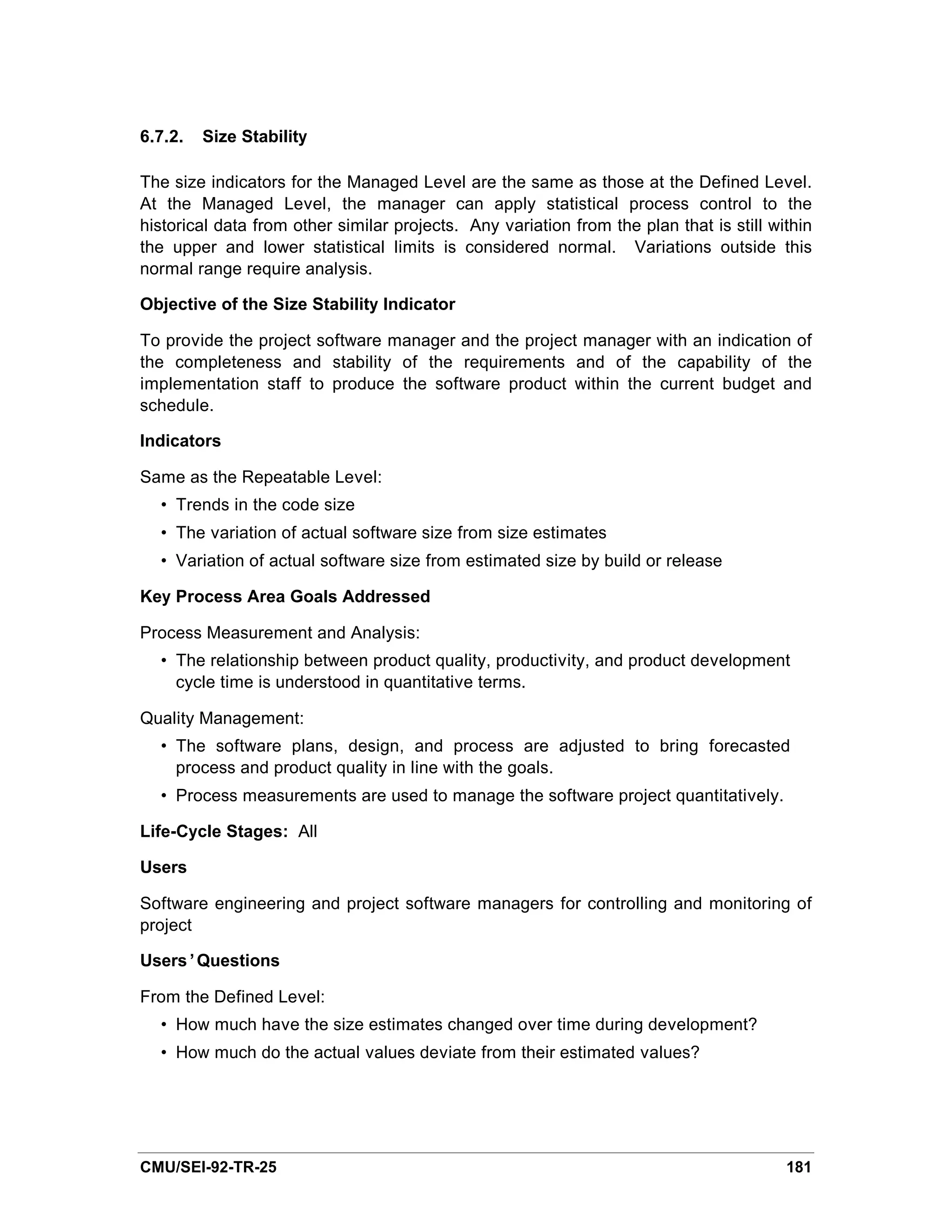 6.7.2.   Size Stability

The size indicators for the Managed Level are the same as those at the Defined Level.
At the Managed Level, the manager can apply statistical process control to the
historical data from other similar projects. Any variation from the plan that is still within
the upper and lower statistical limits is considered normal. Variations outside this
normal range require analysis.

Objective of the Size Stability Indicator

To provide the project software manager and the project manager with an indication of
the completeness and stability of the requirements and of the capability of the
implementation staff to produce the software product within the current budget and
schedule.

Indicators

Same as the Repeatable Level:
  • Trends in the code size
  • The variation of actual software size from size estimates
  • Variation of actual software size from estimated size by build or release

Key Process Area Goals Addressed

Process Measurement and Analysis:
  • The relationship between product quality, productivity, and product development
    cycle time is understood in quantitative terms.

Quality Management:
  • The software plans, design, and process are adjusted to bring forecasted
    process and product quality in line with the goals.
  • Process measurements are used to manage the software project quantitatively.

Life-Cycle Stages: All

Users

Software engineering and project software managers for controlling and monitoring of
project

Users’Questions

From the Defined Level:
  • How much have the size estimates changed over time during development?
  • How much do the actual values deviate from their estimated values?




CMU/SEI-92-TR-25                                                                         181
 