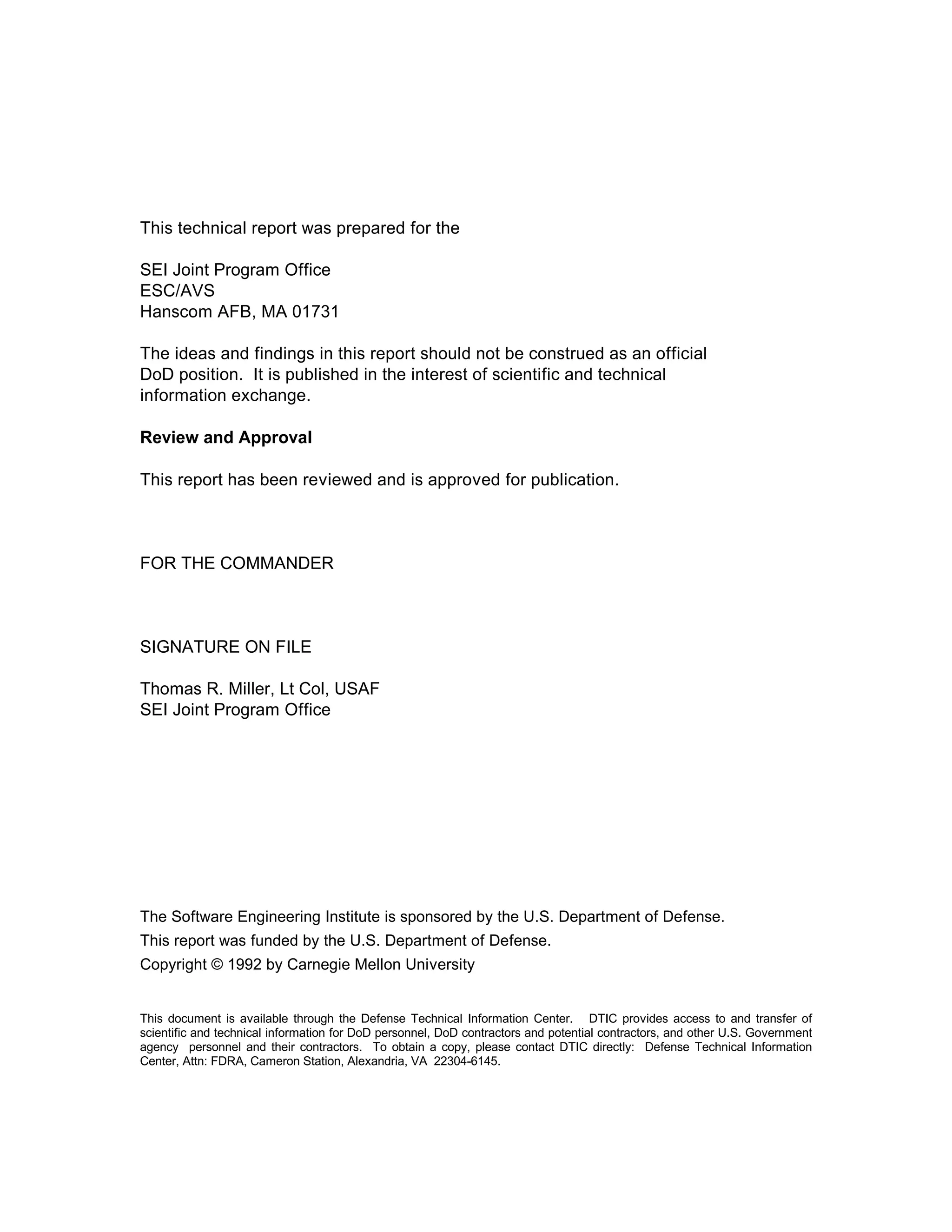 This technical report was prepared for the

SEI Joint Program Office
ESC/AVS
Hanscom AFB, MA 01731

The ideas and findings in this report should not be construed as an official
DoD position. It is published in the interest of scientific and technical
information exchange.

Review and Approval

This report has been reviewed and is approved for publication.



FOR THE COMMANDER



SIGNATURE ON FILE

Thomas R. Miller, Lt Col, USAF
SEI Joint Program Office




The Software Engineering Institute is sponsored by the U.S. Department of Defense.
This report was funded by the U.S. Department of Defense.
Copyright © 1992 by Carnegie Mellon University


This document is available through the Defense Technical Information Center. DTIC provides access to and transfer of
scientific and technical information for DoD personnel, DoD contractors and potential contractors, and other U.S. Government
agency personnel and their contractors. To obtain a copy, please contact DTIC directly: Defense Technical Information
Center, Attn: FDRA, Cameron Station, Alexandria, VA 22304-6145.
 