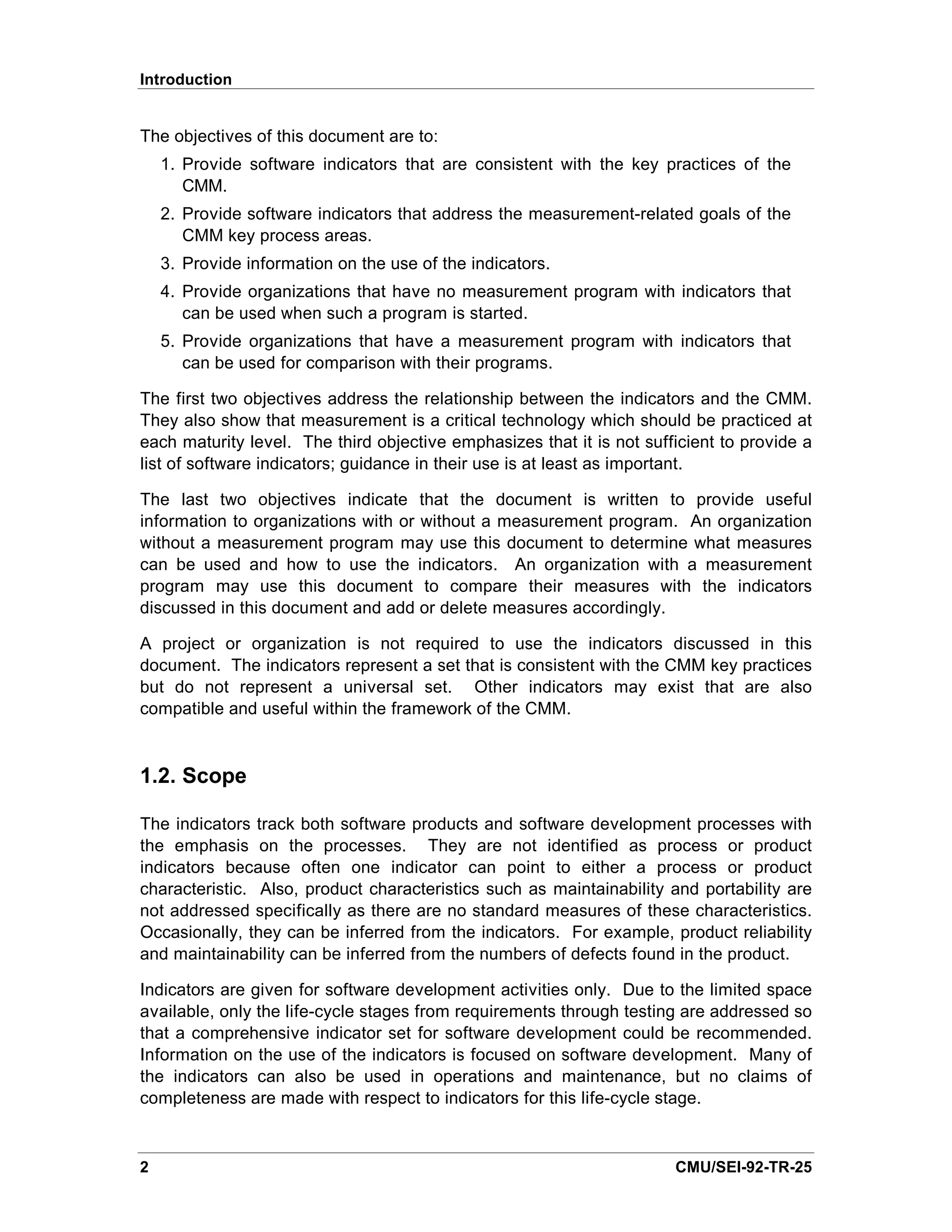 Introduction


The objectives of this document are to:
    1. Provide software indicators that are consistent with the key practices of the
       CMM.
    2. Provide software indicators that address the measurement-related goals of the
       CMM key process areas.
    3. Provide information on the use of the indicators.
    4. Provide organizations that have no measurement program with indicators that
       can be used when such a program is started.
    5. Provide organizations that have a measurement program with indicators that
       can be used for comparison with their programs.

The first two objectives address the relationship between the indicators and the CMM.
They also show that measurement is a critical technology which should be practiced at
each maturity level. The third objective emphasizes that it is not sufficient to provide a
list of software indicators; guidance in their use is at least as important.

The last two objectives indicate that the document is written to provide useful
information to organizations with or without a measurement program. An organization
without a measurement program may use this document to determine what measures
can be used and how to use the indicators. An organization with a measurement
program may use this document to compare their measures with the indicators
discussed in this document and add or delete measures accordingly.

A project or organization is not required to use the indicators discussed in this
document. The indicators represent a set that is consistent with the CMM key practices
but do not represent a universal set. Other indicators may exist that are also
compatible and useful within the framework of the CMM.



1.2. Scope

The indicators track both software products and software development processes with
the emphasis on the processes. They are not identified as process or product
indicators because often one indicator can point to either a process or product
characteristic. Also, product characteristics such as maintainability and portability are
not addressed specifically as there are no standard measures of these characteristics.
Occasionally, they can be inferred from the indicators. For example, product reliability
and maintainability can be inferred from the numbers of defects found in the product.

Indicators are given for software development activities only. Due to the limited space
available, only the life-cycle stages from requirements through testing are addressed so
that a comprehensive indicator set for software development could be recommended.
Information on the use of the indicators is focused on software development. Many of
the indicators can also be used in operations and maintenance, but no claims of
completeness are made with respect to indicators for this life-cycle stage.



2                                                                      CMU/SEI-92-TR-25
 