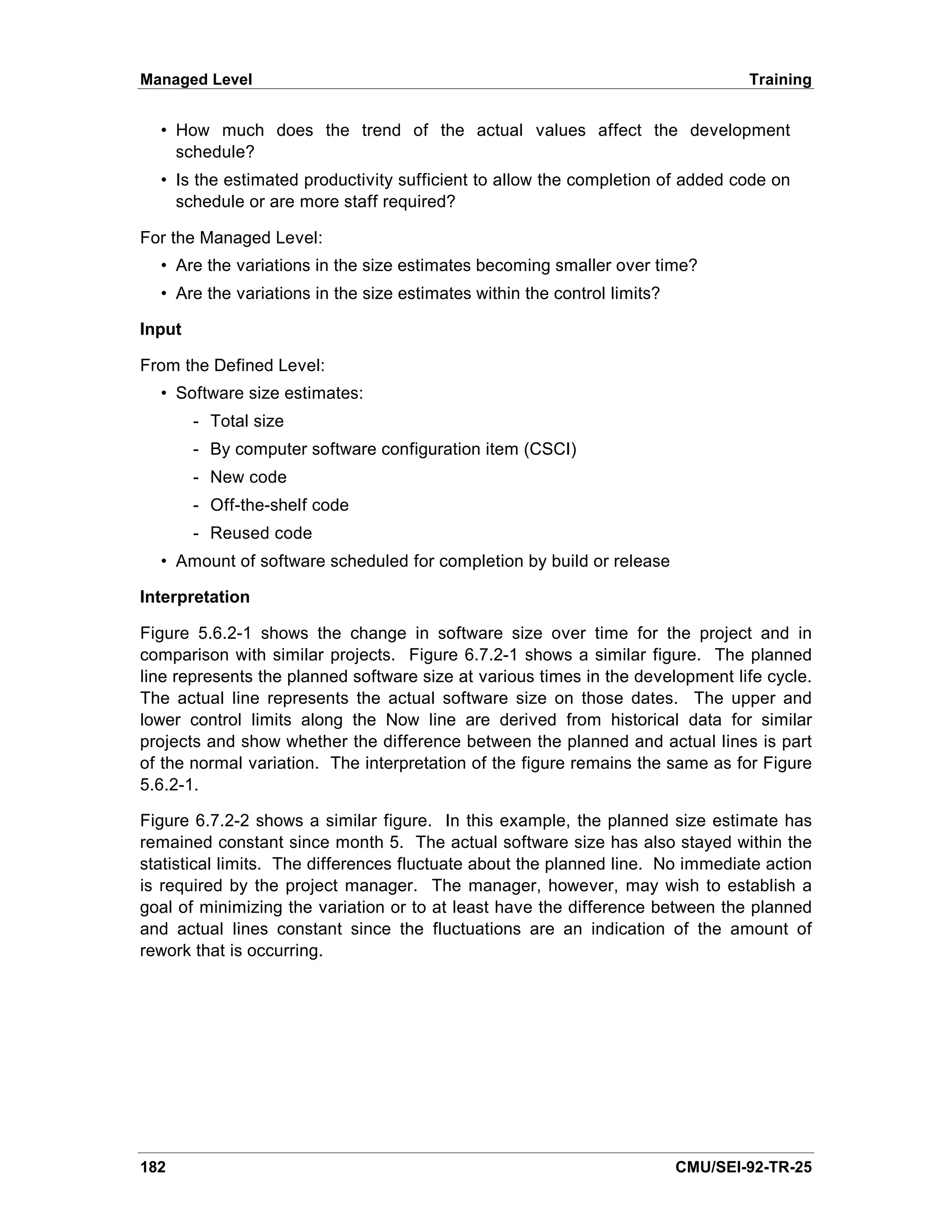 Managed Level                                                                     Training


  • How much does the trend of the actual values affect the development
    schedule?
  • Is the estimated productivity sufficient to allow the completion of added code on
    schedule or are more staff required?

For the Managed Level:
  • Are the variations in the size estimates becoming smaller over time?
  • Are the variations in the size estimates within the control limits?

Input

From the Defined Level:
  • Software size estimates:
        - Total size
        - By computer software configuration item (CSCI)
        - New code
        - Off-the-shelf code
        - Reused code
  • Amount of software scheduled for completion by build or release

Interpretation

Figure 5.6.2-1 shows the change in software size over time for the project and in
comparison with similar projects. Figure 6.7.2-1 shows a similar figure. The planned
line represents the planned software size at various times in the development life cycle.
The actual line represents the actual software size on those dates. The upper and
lower control limits along the Now line are derived from historical data for similar
projects and show whether the difference between the planned and actual lines is part
of the normal variation. The interpretation of the figure remains the same as for Figure
5.6.2-1.

Figure 6.7.2-2 shows a similar figure. In this example, the planned size estimate has
remained constant since month 5. The actual software size has also stayed within the
statistical limits. The differences fluctuate about the planned line. No immediate action
is required by the project manager. The manager, however, may wish to establish a
goal of minimizing the variation or to at least have the difference between the planned
and actual lines constant since the fluctuations are an indication of the amount of
rework that is occurring.




182                                                                       CMU/SEI-92-TR-25
 