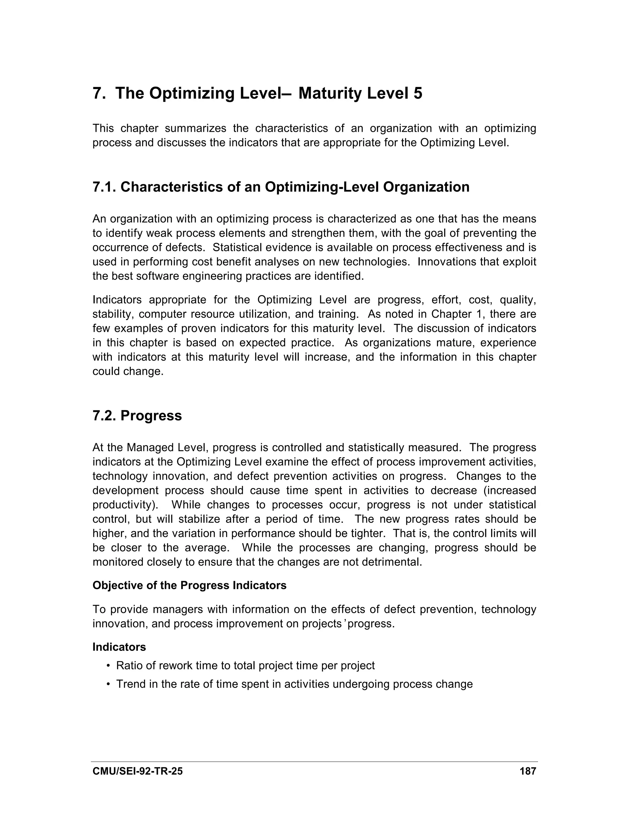 7. The Optimizing Level— Maturity Level 5

This chapter summarizes the characteristics of an organization with an optimizing
process and discusses the indicators that are appropriate for the Optimizing Level.


7.1. Characteristics of an Optimizing-Level Organization

An organization with an optimizing process is characterized as one that has the means
to identify weak process elements and strengthen them, with the goal of preventing the
occurrence of defects. Statistical evidence is available on process effectiveness and is
used in performing cost benefit analyses on new technologies. Innovations that exploit
the best software engineering practices are identified.

Indicators appropriate for the Optimizing Level are progress, effort, cost, quality,
stability, computer resource utilization, and training. As noted in Chapter 1, there are
few examples of proven indicators for this maturity level. The discussion of indicators
in this chapter is based on expected practice. As organizations mature, experience
with indicators at this maturity level will increase, and the information in this chapter
could change.



7.2. Progress

At the Managed Level, progress is controlled and statistically measured. The progress
indicators at the Optimizing Level examine the effect of process improvement activities,
technology innovation, and defect prevention activities on progress. Changes to the
development process should cause time spent in activities to decrease (increased
productivity). While changes to processes occur, progress is not under statistical
control, but will stabilize after a period of time. The new progress rates should be
higher, and the variation in performance should be tighter. That is, the control limits will
be closer to the average. While the processes are changing, progress should be
monitored closely to ensure that the changes are not detrimental.

Objective of the Progress Indicators

To provide managers with information on the effects of defect prevention, technology
innovation, and process improvement on projects’progress.

Indicators
  • Ratio of rework time to total project time per project
  • Trend in the rate of time spent in activities undergoing process change




CMU/SEI-92-TR-25                                                                        187
 