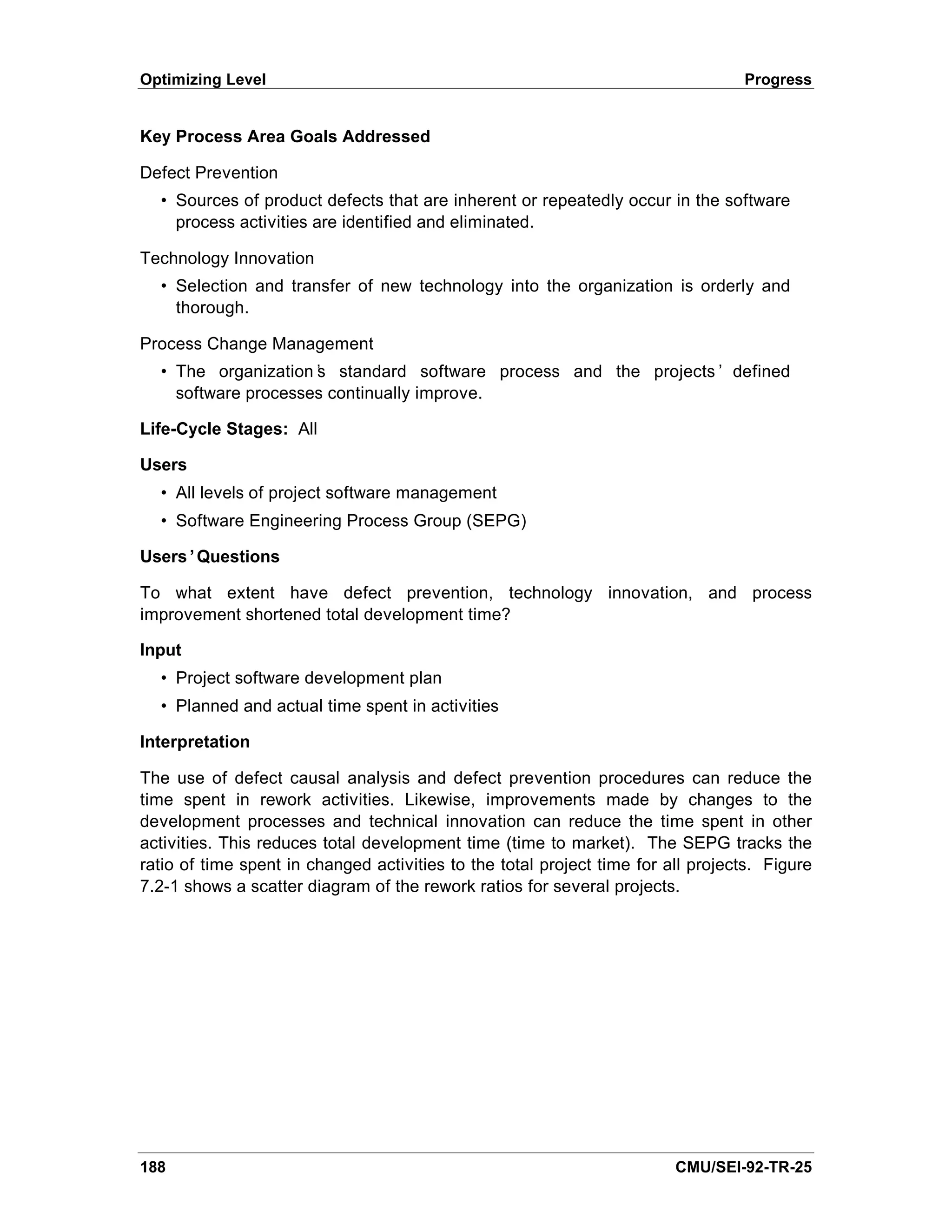 Optimizing Level                                                                  Progress


Key Process Area Goals Addressed

Defect Prevention
  • Sources of product defects that are inherent or repeatedly occur in the software
    process activities are identified and eliminated.

Technology Innovation
  • Selection and transfer of new technology into the organization is orderly and
    thorough.

Process Change Management
  • The organization’ standard software process and the projects’ defined
                     s
    software processes continually improve.

Life-Cycle Stages: All

Users
  • All levels of project software management
  • Software Engineering Process Group (SEPG)

Users’Questions

To what extent have defect prevention, technology innovation, and process
improvement shortened total development time?

Input
  • Project software development plan
  • Planned and actual time spent in activities

Interpretation

The use of defect causal analysis and defect prevention procedures can reduce the
time spent in rework activities. Likewise, improvements made by changes to the
development processes and technical innovation can reduce the time spent in other
activities. This reduces total development time (time to market). The SEPG tracks the
ratio of time spent in changed activities to the total project time for all projects. Figure
7.2-1 shows a scatter diagram of the rework ratios for several projects.




188                                                                      CMU/SEI-92-TR-25
 