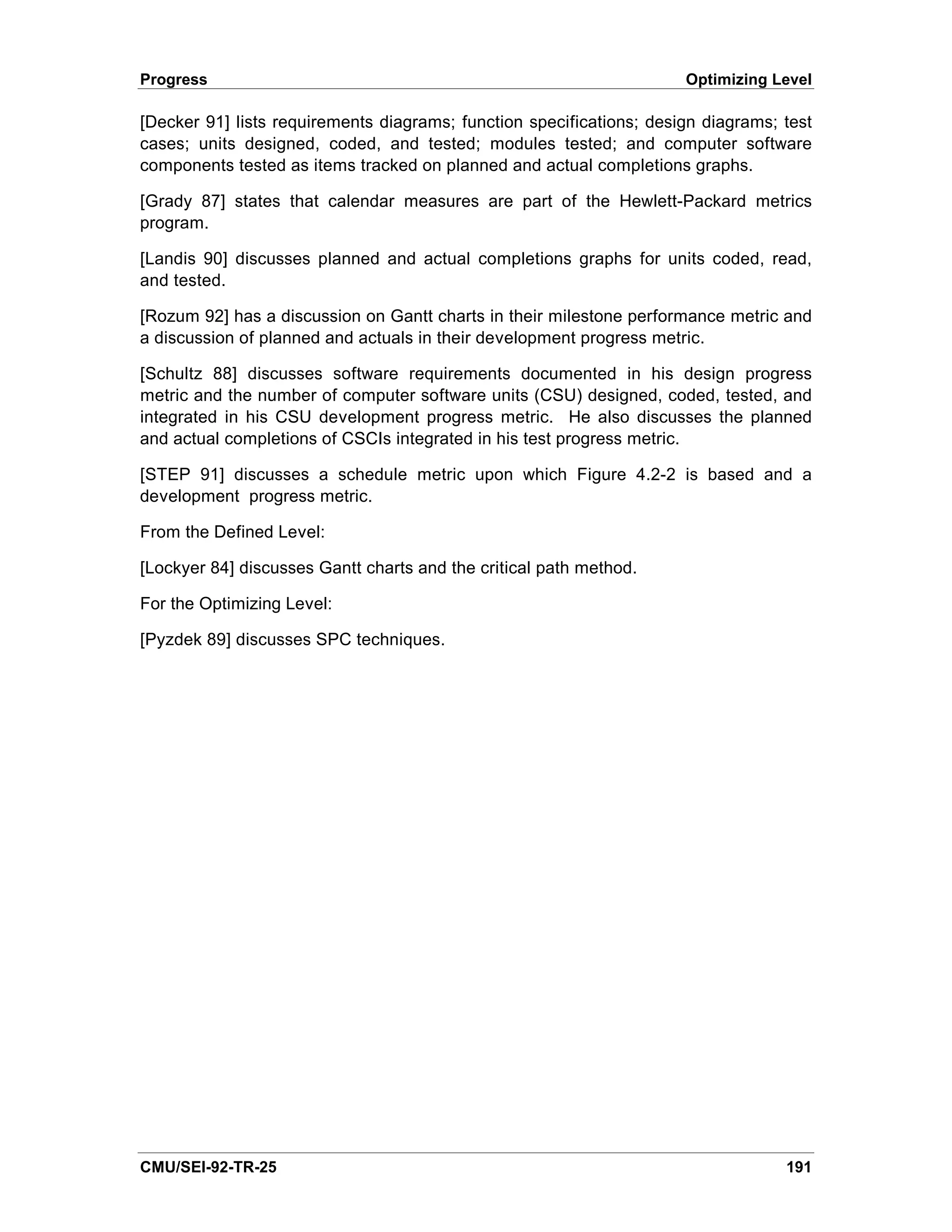 Progress                                                              Optimizing Level

[Decker 91] lists requirements diagrams; function specifications; design diagrams; test
cases; units designed, coded, and tested; modules tested; and computer software
components tested as items tracked on planned and actual completions graphs.

[Grady 87] states that calendar measures are part of the Hewlett-Packard metrics
program.

[Landis 90] discusses planned and actual completions graphs for units coded, read,
and tested.

[Rozum 92] has a discussion on Gantt charts in their milestone performance metric and
a discussion of planned and actuals in their development progress metric.

[Schultz 88] discusses software requirements documented in his design progress
metric and the number of computer software units (CSU) designed, coded, tested, and
integrated in his CSU development progress metric. He also discusses the planned
and actual completions of CSCIs integrated in his test progress metric.

[STEP 91] discusses a schedule metric upon which Figure 4.2-2 is based and a
development progress metric.

From the Defined Level:

[Lockyer 84] discusses Gantt charts and the critical path method.

For the Optimizing Level:

[Pyzdek 89] discusses SPC techniques.




CMU/SEI-92-TR-25                                                                   191
 