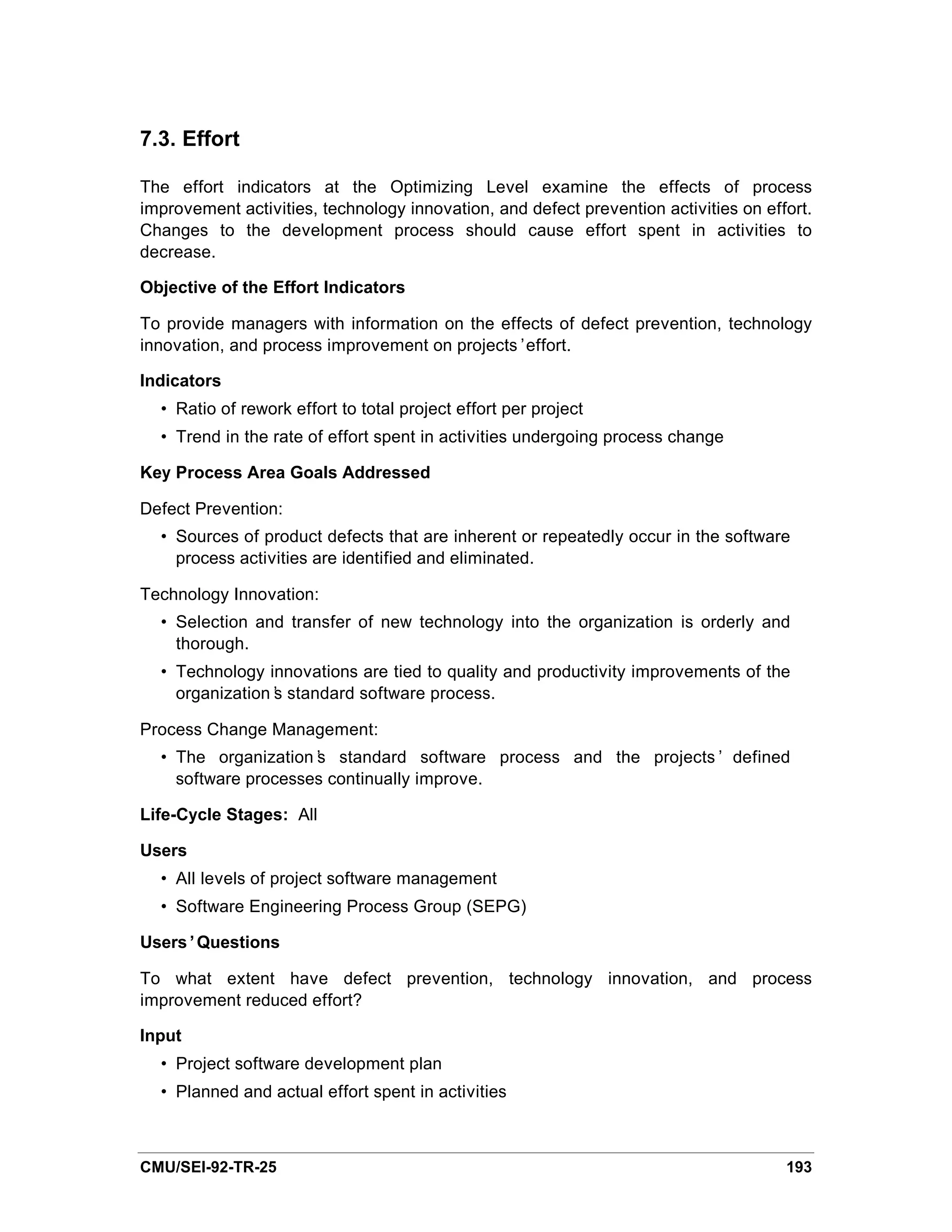 7.3. Effort

The effort indicators at the Optimizing Level examine the effects of process
improvement activities, technology innovation, and defect prevention activities on effort.
Changes to the development process should cause effort spent in activities to
decrease.

Objective of the Effort Indicators

To provide managers with information on the effects of defect prevention, technology
innovation, and process improvement on projects’effort.

Indicators
  • Ratio of rework effort to total project effort per project
  • Trend in the rate of effort spent in activities undergoing process change

Key Process Area Goals Addressed

Defect Prevention:
  • Sources of product defects that are inherent or repeatedly occur in the software
    process activities are identified and eliminated.

Technology Innovation:
  • Selection and transfer of new technology into the organization is orderly and
    thorough.
  • Technology innovations are tied to quality and productivity improvements of the
    organization’ standard software process.
                s

Process Change Management:
  • The organization’ standard software process and the projects’ defined
                     s
    software processes continually improve.

Life-Cycle Stages: All

Users
  • All levels of project software management
  • Software Engineering Process Group (SEPG)

Users’Questions

To what extent have defect prevention, technology innovation, and process
improvement reduced effort?

Input
  • Project software development plan
  • Planned and actual effort spent in activities



CMU/SEI-92-TR-25                                                                      193
 
