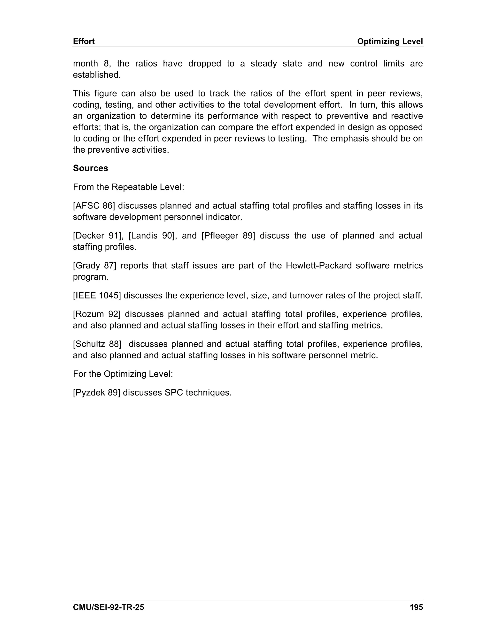 Effort                                                                   Optimizing Level

month 8, the ratios have dropped to a steady state and new control limits are
established.

This figure can also be used to track the ratios of the effort spent in peer reviews,
coding, testing, and other activities to the total development effort. In turn, this allows
an organization to determine its performance with respect to preventive and reactive
efforts; that is, the organization can compare the effort expended in design as opposed
to coding or the effort expended in peer reviews to testing. The emphasis should be on
the preventive activities.

Sources

From the Repeatable Level:

[AFSC 86] discusses planned and actual staffing total profiles and staffing losses in its
software development personnel indicator.

[Decker 91], [Landis 90], and [Pfleeger 89] discuss the use of planned and actual
staffing profiles.

[Grady 87] reports that staff issues are part of the Hewlett-Packard software metrics
program.

[IEEE 1045] discusses the experience level, size, and turnover rates of the project staff.

[Rozum 92] discusses planned and actual staffing total profiles, experience profiles,
and also planned and actual staffing losses in their effort and staffing metrics.

[Schultz 88] discusses planned and actual staffing total profiles, experience profiles,
and also planned and actual staffing losses in his software personnel metric.

For the Optimizing Level:

[Pyzdek 89] discusses SPC techniques.




CMU/SEI-92-TR-25                                                                       195
 