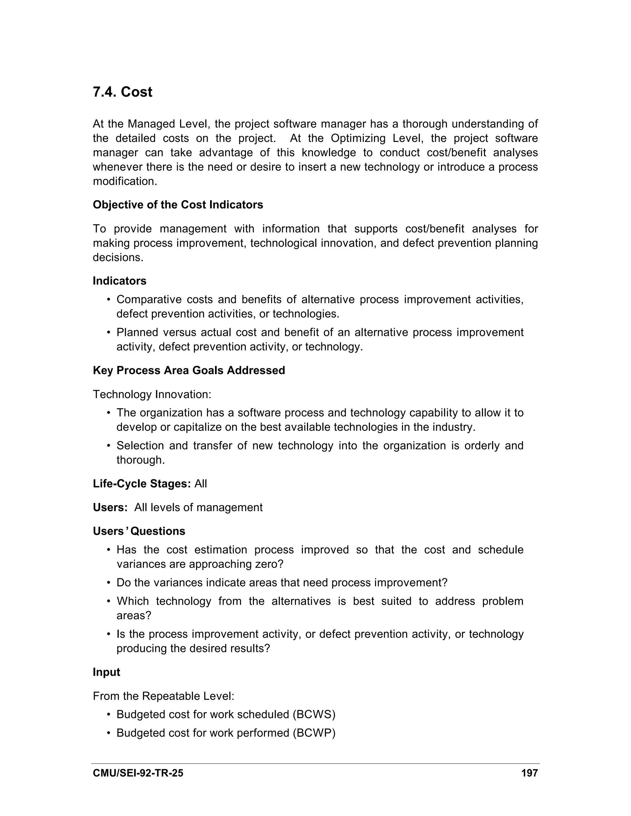 7.4. Cost

At the Managed Level, the project software manager has a thorough understanding of
the detailed costs on the project. At the Optimizing Level, the project software
manager can take advantage of this knowledge to conduct cost/benefit analyses
whenever there is the need or desire to insert a new technology or introduce a process
modification.

Objective of the Cost Indicators

To provide management with information that supports cost/benefit analyses for
making process improvement, technological innovation, and defect prevention planning
decisions.

Indicators
  • Comparative costs and benefits of alternative process improvement activities,
    defect prevention activities, or technologies.
  • Planned versus actual cost and benefit of an alternative process improvement
    activity, defect prevention activity, or technology.

Key Process Area Goals Addressed

Technology Innovation:
  • The organization has a software process and technology capability to allow it to
    develop or capitalize on the best available technologies in the industry.
  • Selection and transfer of new technology into the organization is orderly and
    thorough.

Life-Cycle Stages: All

Users: All levels of management

Users’Questions
  • Has the cost estimation process improved so that the cost and schedule
    variances are approaching zero?
  • Do the variances indicate areas that need process improvement?
  • Which technology from the alternatives is best suited to address problem
    areas?
  • Is the process improvement activity, or defect prevention activity, or technology
    producing the desired results?

Input

From the Repeatable Level:
  • Budgeted cost for work scheduled (BCWS)
  • Budgeted cost for work performed (BCWP)


CMU/SEI-92-TR-25                                                                    197
 