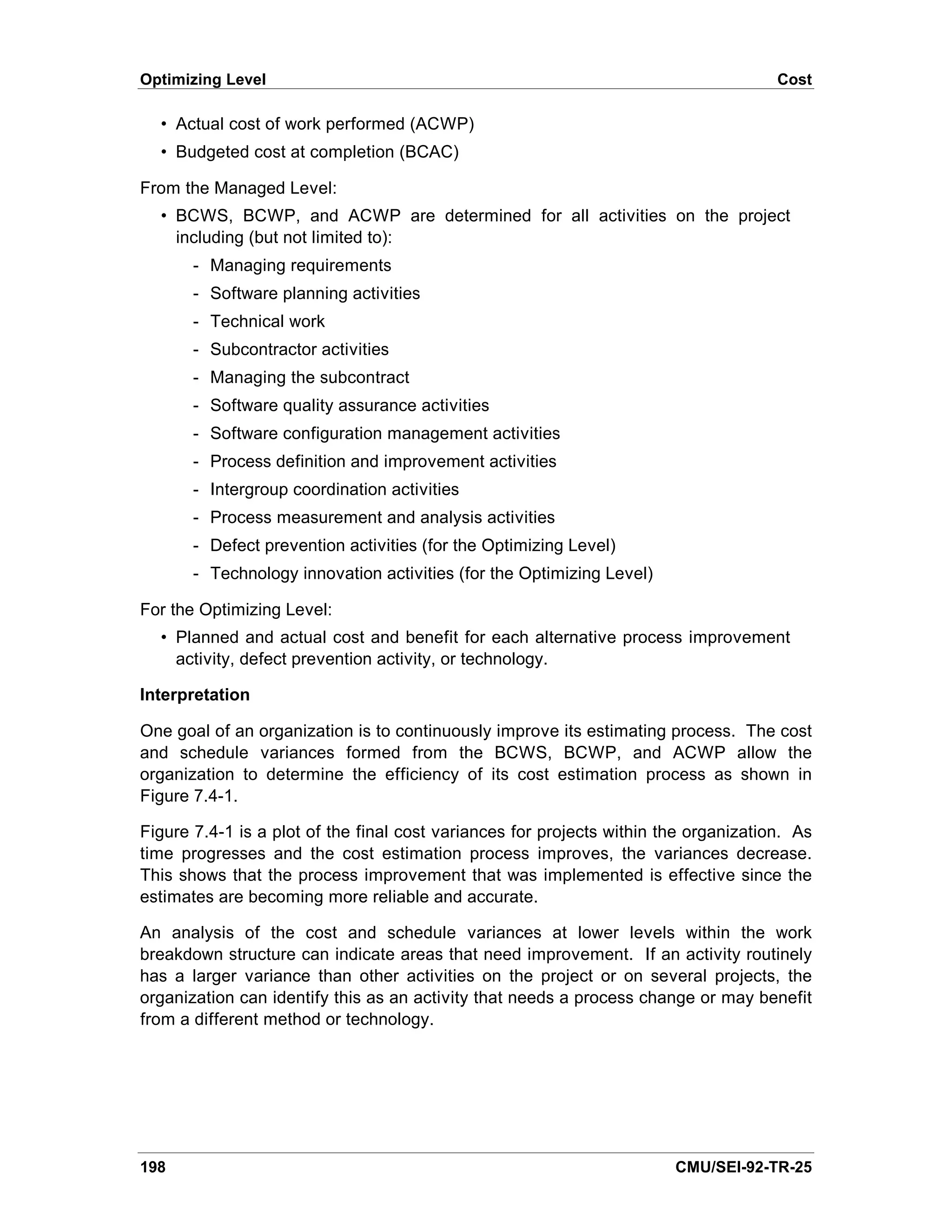 Optimizing Level                                                                      Cost

  • Actual cost of work performed (ACWP)
  • Budgeted cost at completion (BCAC)

From the Managed Level:
  • BCWS, BCWP, and ACWP are determined for all activities on the project
    including (but not limited to):
       - Managing requirements
       - Software planning activities
       - Technical work
       - Subcontractor activities
       - Managing the subcontract
       - Software quality assurance activities
       - Software configuration management activities
       - Process definition and improvement activities
       - Intergroup coordination activities
       - Process measurement and analysis activities
       - Defect prevention activities (for the Optimizing Level)
       - Technology innovation activities (for the Optimizing Level)

For the Optimizing Level:
  • Planned and actual cost and benefit for each alternative process improvement
    activity, defect prevention activity, or technology.

Interpretation

One goal of an organization is to continuously improve its estimating process. The cost
and schedule variances formed from the BCWS, BCWP, and ACWP allow the
organization to determine the efficiency of its cost estimation process as shown in
Figure 7.4-1.

Figure 7.4-1 is a plot of the final cost variances for projects within the organization. As
time progresses and the cost estimation process improves, the variances decrease.
This shows that the process improvement that was implemented is effective since the
estimates are becoming more reliable and accurate.

An analysis of the cost and schedule variances at lower levels within the work
breakdown structure can indicate areas that need improvement. If an activity routinely
has a larger variance than other activities on the project or on several projects, the
organization can identify this as an activity that needs a process change or may benefit
from a different method or technology.




198                                                                     CMU/SEI-92-TR-25
 