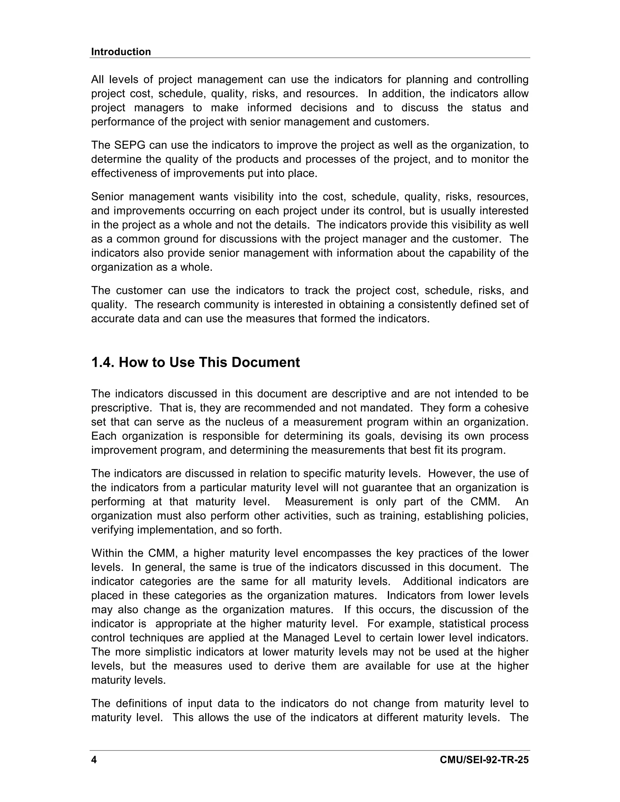 Introduction

All levels of project management can use the indicators for planning and controlling
project cost, schedule, quality, risks, and resources. In addition, the indicators allow
project managers to make informed decisions and to discuss the status and
performance of the project with senior management and customers.

The SEPG can use the indicators to improve the project as well as the organization, to
determine the quality of the products and processes of the project, and to monitor the
effectiveness of improvements put into place.

Senior management wants visibility into the cost, schedule, quality, risks, resources,
and improvements occurring on each project under its control, but is usually interested
in the project as a whole and not the details. The indicators provide this visibility as well
as a common ground for discussions with the project manager and the customer. The
indicators also provide senior management with information about the capability of the
organization as a whole.

The customer can use the indicators to track the project cost, schedule, risks, and
quality. The research community is interested in obtaining a consistently defined set of
accurate data and can use the measures that formed the indicators.



1.4. How to Use This Document

The indicators discussed in this document are descriptive and are not intended to be
prescriptive. That is, they are recommended and not mandated. They form a cohesive
set that can serve as the nucleus of a measurement program within an organization.
Each organization is responsible for determining its goals, devising its own process
improvement program, and determining the measurements that best fit its program.

The indicators are discussed in relation to specific maturity levels. However, the use of
the indicators from a particular maturity level will not guarantee that an organization is
performing at that maturity level. Measurement is only part of the CMM. An
organization must also perform other activities, such as training, establishing policies,
verifying implementation, and so forth.

Within the CMM, a higher maturity level encompasses the key practices of the lower
levels. In general, the same is true of the indicators discussed in this document. The
indicator categories are the same for all maturity levels. Additional indicators are
placed in these categories as the organization matures. Indicators from lower levels
may also change as the organization matures. If this occurs, the discussion of the
indicator is appropriate at the higher maturity level. For example, statistical process
control techniques are applied at the Managed Level to certain lower level indicators.
The more simplistic indicators at lower maturity levels may not be used at the higher
levels, but the measures used to derive them are available for use at the higher
maturity levels.

The definitions of input data to the indicators do not change from maturity level to
maturity level. This allows the use of the indicators at different maturity levels. The


4                                                                         CMU/SEI-92-TR-25
 