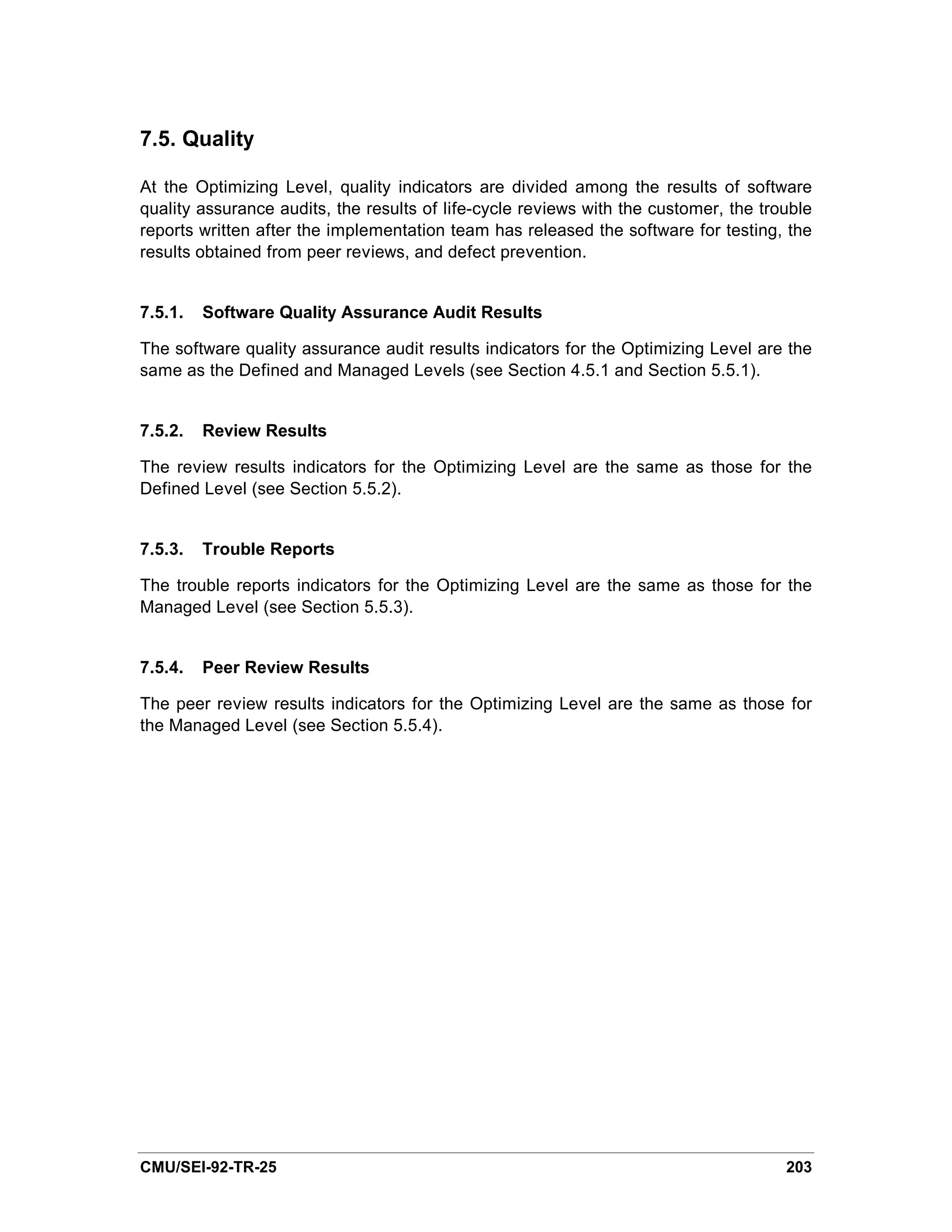 7.5. Quality

At the Optimizing Level, quality indicators are divided among the results of software
quality assurance audits, the results of life-cycle reviews with the customer, the trouble
reports written after the implementation team has released the software for testing, the
results obtained from peer reviews, and defect prevention.


7.5.1.   Software Quality Assurance Audit Results

The software quality assurance audit results indicators for the Optimizing Level are the
same as the Defined and Managed Levels (see Section 4.5.1 and Section 5.5.1).


7.5.2.   Review Results

The review results indicators for the Optimizing Level are the same as those for the
Defined Level (see Section 5.5.2).


7.5.3.   Trouble Reports

The trouble reports indicators for the Optimizing Level are the same as those for the
Managed Level (see Section 5.5.3).


7.5.4.   Peer Review Results

The peer review results indicators for the Optimizing Level are the same as those for
the Managed Level (see Section 5.5.4).




CMU/SEI-92-TR-25                                                                      203
 