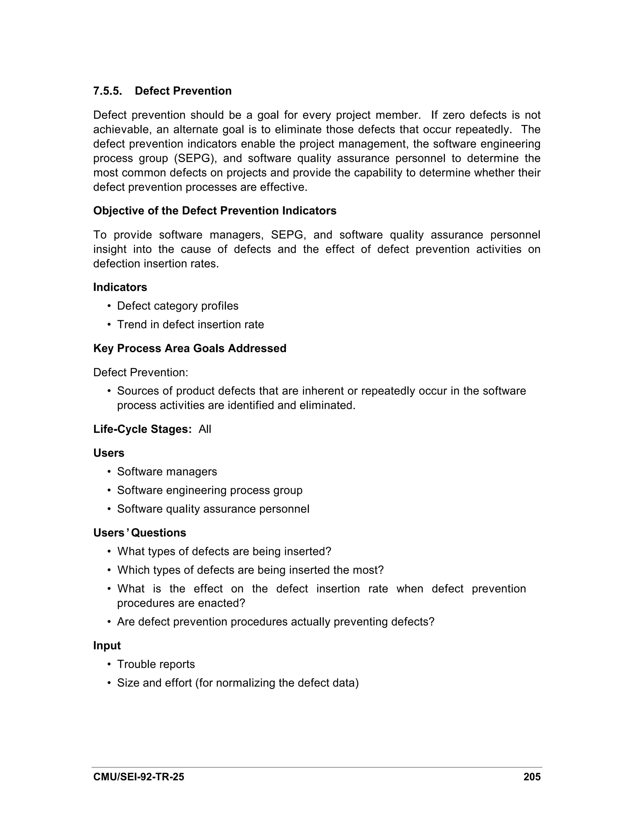 7.5.5.   Defect Prevention

Defect prevention should be a goal for every project member. If zero defects is not
achievable, an alternate goal is to eliminate those defects that occur repeatedly. The
defect prevention indicators enable the project management, the software engineering
process group (SEPG), and software quality assurance personnel to determine the
most common defects on projects and provide the capability to determine whether their
defect prevention processes are effective.

Objective of the Defect Prevention Indicators

To provide software managers, SEPG, and software quality assurance personnel
insight into the cause of defects and the effect of defect prevention activities on
defection insertion rates.

Indicators
  • Defect category profiles
  • Trend in defect insertion rate

Key Process Area Goals Addressed

Defect Prevention:
  • Sources of product defects that are inherent or repeatedly occur in the software
    process activities are identified and eliminated.

Life-Cycle Stages: All

Users
  • Software managers
  • Software engineering process group
  • Software quality assurance personnel

Users’Questions
  • What types of defects are being inserted?
  • Which types of defects are being inserted the most?
  • What is the effect on the defect insertion rate when defect prevention
    procedures are enacted?
  • Are defect prevention procedures actually preventing defects?

Input
  • Trouble reports
  • Size and effort (for normalizing the defect data)




CMU/SEI-92-TR-25                                                                   205
 