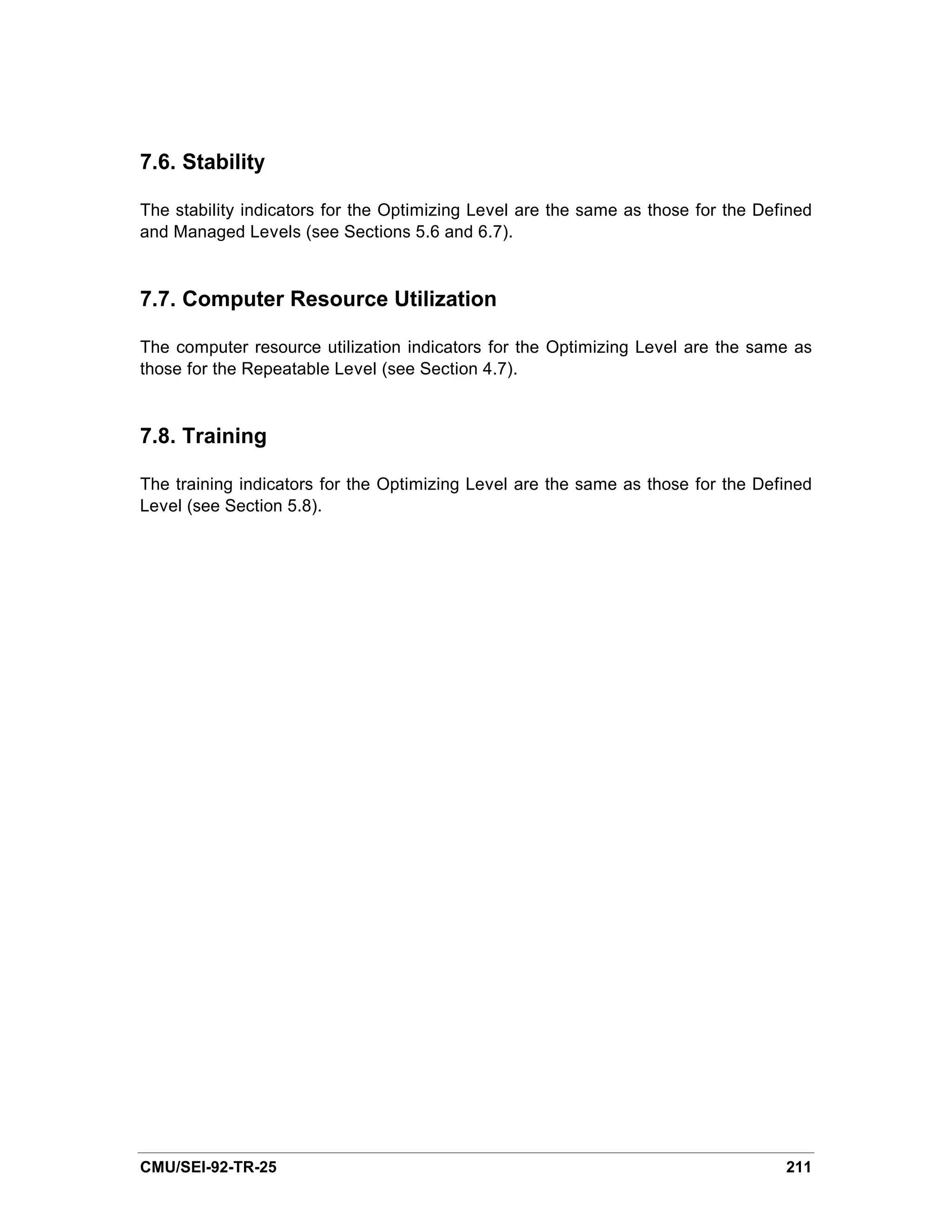 7.6. Stability

The stability indicators for the Optimizing Level are the same as those for the Defined
and Managed Levels (see Sections 5.6 and 6.7).


7.7. Computer Resource Utilization

The computer resource utilization indicators for the Optimizing Level are the same as
those for the Repeatable Level (see Section 4.7).



7.8. Training

The training indicators for the Optimizing Level are the same as those for the Defined
Level (see Section 5.8).




CMU/SEI-92-TR-25                                                                   211
 