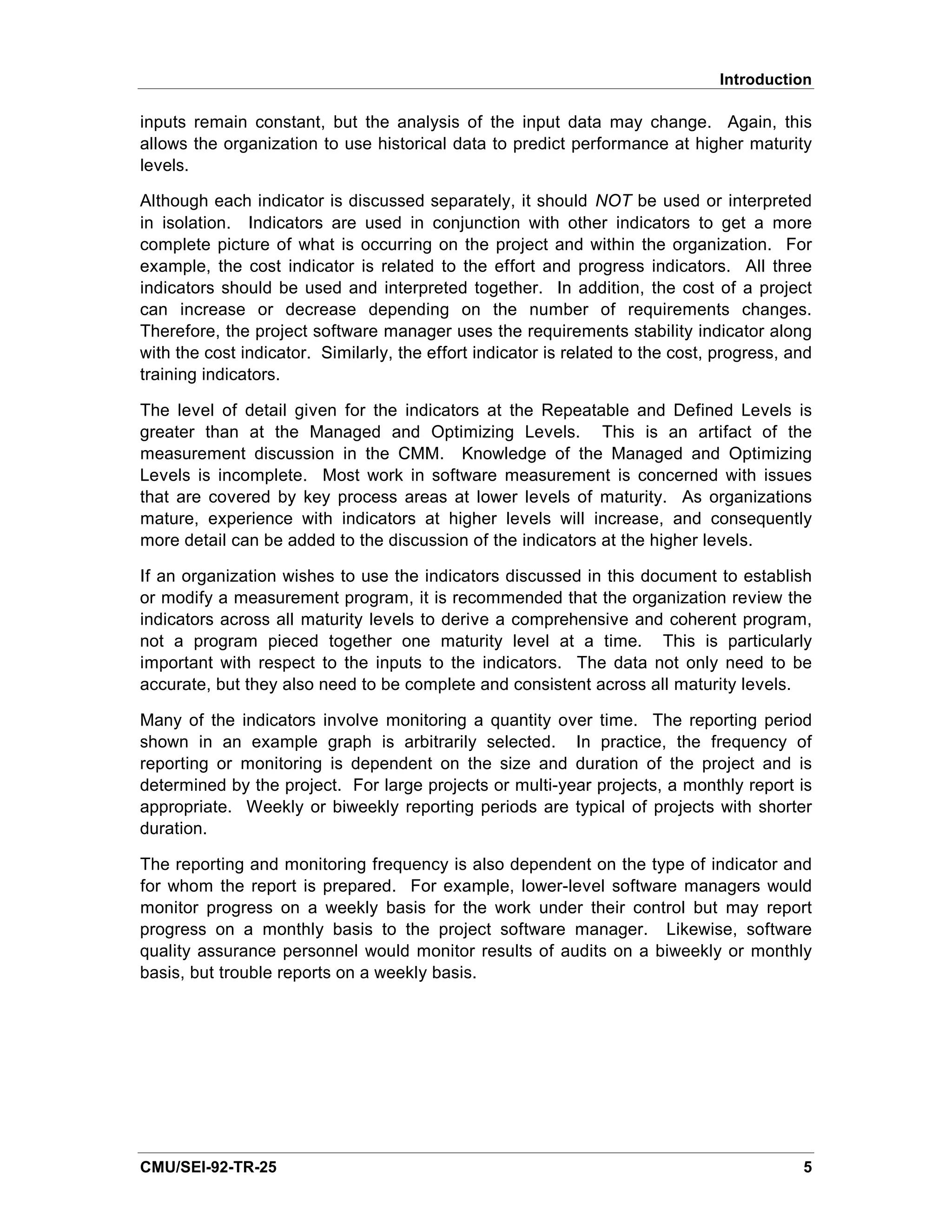 Introduction

inputs remain constant, but the analysis of the input data may change. Again, this
allows the organization to use historical data to predict performance at higher maturity
levels.

Although each indicator is discussed separately, it should NOT be used or interpreted
in isolation. Indicators are used in conjunction with other indicators to get a more
complete picture of what is occurring on the project and within the organization. For
example, the cost indicator is related to the effort and progress indicators. All three
indicators should be used and interpreted together. In addition, the cost of a project
can increase or decrease depending on the number of requirements changes.
Therefore, the project software manager uses the requirements stability indicator along
with the cost indicator. Similarly, the effort indicator is related to the cost, progress, and
training indicators.

The level of detail given for the indicators at the Repeatable and Defined Levels is
greater than at the Managed and Optimizing Levels. This is an artifact of the
measurement discussion in the CMM. Knowledge of the Managed and Optimizing
Levels is incomplete. Most work in software measurement is concerned with issues
that are covered by key process areas at lower levels of maturity. As organizations
mature, experience with indicators at higher levels will increase, and consequently
more detail can be added to the discussion of the indicators at the higher levels.

If an organization wishes to use the indicators discussed in this document to establish
or modify a measurement program, it is recommended that the organization review the
indicators across all maturity levels to derive a comprehensive and coherent program,
not a program pieced together one maturity level at a time. This is particularly
important with respect to the inputs to the indicators. The data not only need to be
accurate, but they also need to be complete and consistent across all maturity levels.

Many of the indicators involve monitoring a quantity over time. The reporting period
shown in an example graph is arbitrarily selected. In practice, the frequency of
reporting or monitoring is dependent on the size and duration of the project and is
determined by the project. For large projects or multi-year projects, a monthly report is
appropriate. Weekly or biweekly reporting periods are typical of projects with shorter
duration.

The reporting and monitoring frequency is also dependent on the type of indicator and
for whom the report is prepared. For example, lower-level software managers would
monitor progress on a weekly basis for the work under their control but may report
progress on a monthly basis to the project software manager. Likewise, software
quality assurance personnel would monitor results of audits on a biweekly or monthly
basis, but trouble reports on a weekly basis.




CMU/SEI-92-TR-25                                                                            5
 