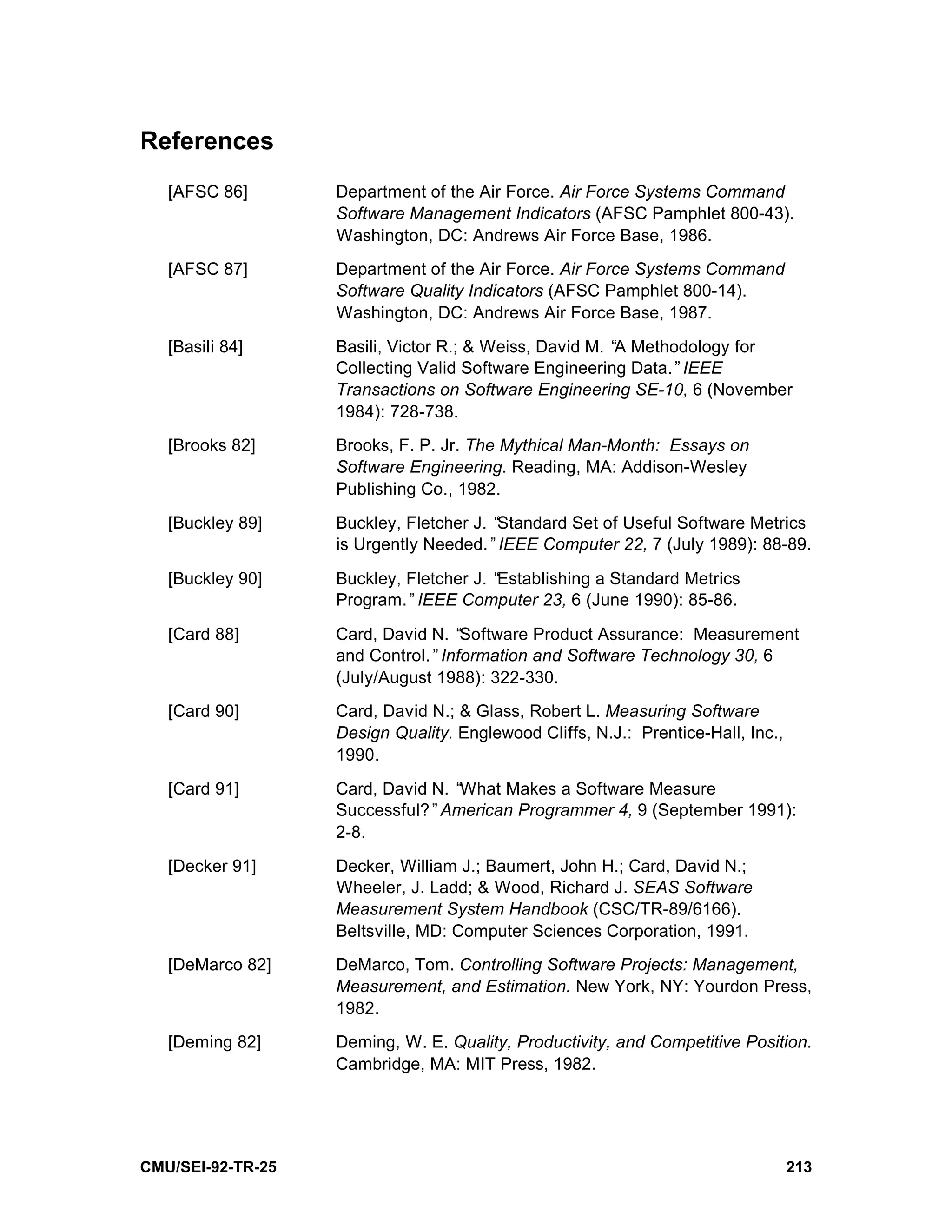References
   [AFSC 86]       Department of the Air Force. Air Force Systems Command
                   Software Management Indicators (AFSC Pamphlet 800-43).
                   Washington, DC: Andrews Air Force Base, 1986.
   [AFSC 87]       Department of the Air Force. Air Force Systems Command
                   Software Quality Indicators (AFSC Pamphlet 800-14).
                   Washington, DC: Andrews Air Force Base, 1987.
   [Basili 84]     Basili, Victor R.; & Weiss, David M. “ Methodology for
                                                         A
                   Collecting Valid Software Engineering Data.”IEEE
                   Transactions on Software Engineering SE-10, 6 (November
                   1984): 728-738.
   [Brooks 82]     Brooks, F. P. Jr. The Mythical Man-Month: Essays on
                   Software Engineering. Reading, MA: Addison-Wesley
                   Publishing Co., 1982.
   [Buckley 89]    Buckley, Fletcher J. “Standard Set of Useful Software Metrics
                   is Urgently Needed.”IEEE Computer 22, 7 (July 1989): 88-89.
   [Buckley 90]    Buckley, Fletcher J. “Establishing a Standard Metrics
                   Program.”IEEE Computer 23, 6 (June 1990): 85-86.
   [Card 88]       Card, David N. “Software Product Assurance: Measurement
                   and Control.”Information and Software Technology 30, 6
                   (July/August 1988): 322-330.
   [Card 90]       Card, David N.; & Glass, Robert L. Measuring Software
                   Design Quality. Englewood Cliffs, N.J.: Prentice-Hall, Inc.,
                   1990.
   [Card 91]       Card, David N. “What Makes a Software Measure
                   Successful?”American Programmer 4, 9 (September 1991):
                   2-8.
   [Decker 91]     Decker, William J.; Baumert, John H.; Card, David N.;
                   Wheeler, J. Ladd; & Wood, Richard J. SEAS Software
                   Measurement System Handbook (CSC/TR-89/6166).
                   Beltsville, MD: Computer Sciences Corporation, 1991.
   [DeMarco 82]    DeMarco, Tom. Controlling Software Projects: Management,
                   Measurement, and Estimation. New York, NY: Yourdon Press,
                   1982.
   [Deming 82]     Deming, W. E. Quality, Productivity, and Competitive Position.
                   Cambridge, MA: MIT Press, 1982.




CMU/SEI-92-TR-25                                                                  213
 
