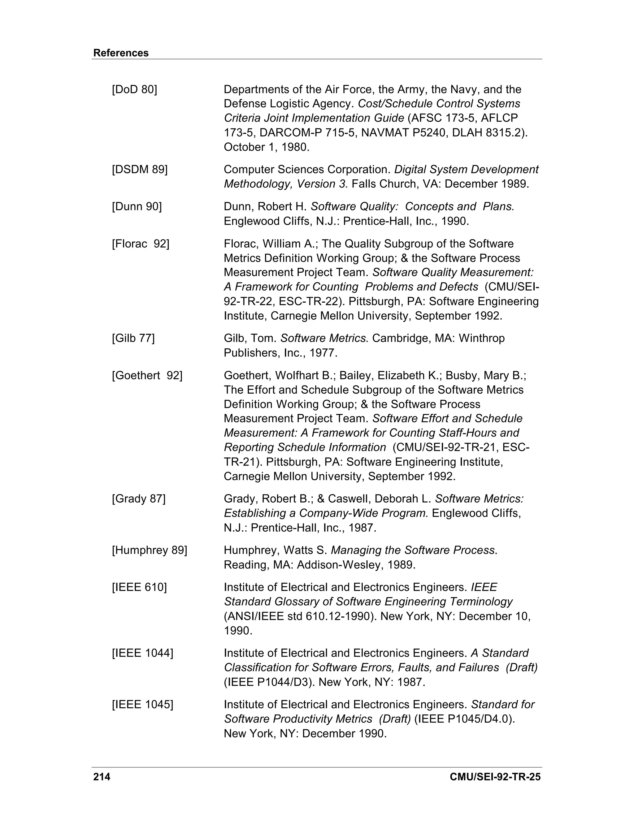 References


      [DoD 80]        Departments of the Air Force, the Army, the Navy, and the
                      Defense Logistic Agency. Cost/Schedule Control Systems
                      Criteria Joint Implementation Guide (AFSC 173-5, AFLCP
                      173-5, DARCOM-P 715-5, NAVMAT P5240, DLAH 8315.2).
                      October 1, 1980.
      [DSDM 89]       Computer Sciences Corporation. Digital System Development
                      Methodology, Version 3. Falls Church, VA: December 1989.
      [Dunn 90]       Dunn, Robert H. Software Quality: Concepts and Plans.
                      Englewood Cliffs, N.J.: Prentice-Hall, Inc., 1990.
      [Florac 92]     Florac, William A.; The Quality Subgroup of the Software
                      Metrics Definition Working Group; & the Software Process
                      Measurement Project Team. Software Quality Measurement:
                      A Framework for Counting Problems and Defects (CMU/SEI-
                      92-TR-22, ESC-TR-22). Pittsburgh, PA: Software Engineering
                      Institute, Carnegie Mellon University, September 1992.
      [Gilb 77]       Gilb, Tom. Software Metrics. Cambridge, MA: Winthrop
                      Publishers, Inc., 1977.
      [Goethert 92]   Goethert, Wolfhart B.; Bailey, Elizabeth K.; Busby, Mary B.;
                      The Effort and Schedule Subgroup of the Software Metrics
                      Definition Working Group; & the Software Process
                      Measurement Project Team. Software Effort and Schedule
                      Measurement: A Framework for Counting Staff-Hours and
                      Reporting Schedule Information (CMU/SEI-92-TR-21, ESC-
                      TR-21). Pittsburgh, PA: Software Engineering Institute,
                      Carnegie Mellon University, September 1992.
      [Grady 87]      Grady, Robert B.; & Caswell, Deborah L. Software Metrics:
                      Establishing a Company-Wide Program. Englewood Cliffs,
                      N.J.: Prentice-Hall, Inc., 1987.
      [Humphrey 89]   Humphrey, Watts S. Managing the Software Process.
                      Reading, MA: Addison-Wesley, 1989.
      [IEEE 610]      Institute of Electrical and Electronics Engineers. IEEE
                      Standard Glossary of Software Engineering Terminology
                      (ANSI/IEEE std 610.12-1990). New York, NY: December 10,
                      1990.
      [IEEE 1044]     Institute of Electrical and Electronics Engineers. A Standard
                      Classification for Software Errors, Faults, and Failures (Draft)
                      (IEEE P1044/D3). New York, NY: 1987.
      [IEEE 1045]     Institute of Electrical and Electronics Engineers. Standard for
                      Software Productivity Metrics (Draft) (IEEE P1045/D4.0).
                      New York, NY: December 1990.


214                                                                 CMU/SEI-92-TR-25
 
