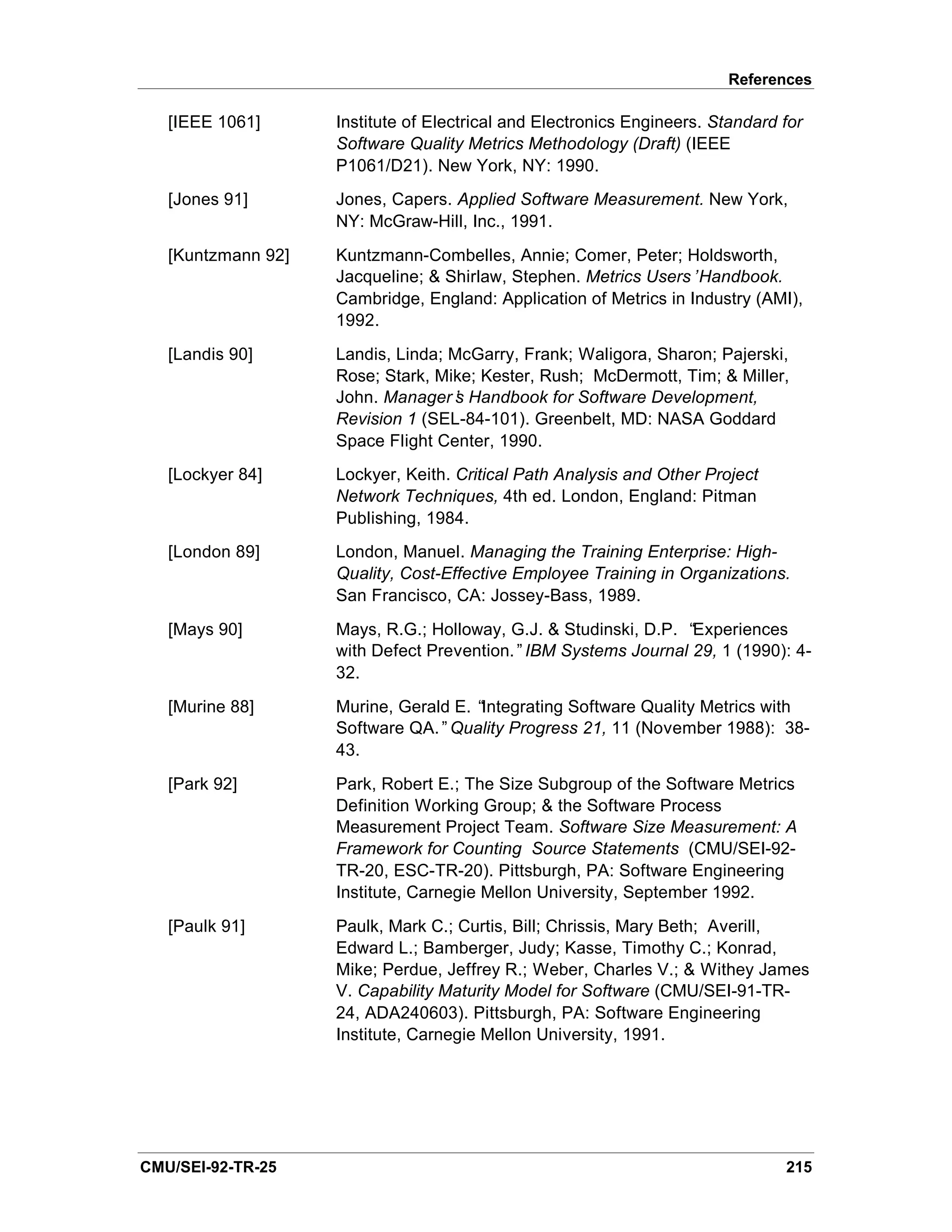 References

   [IEEE 1061]      Institute of Electrical and Electronics Engineers. Standard for
                    Software Quality Metrics Methodology (Draft) (IEEE
                    P1061/D21). New York, NY: 1990.
   [Jones 91]       Jones, Capers. Applied Software Measurement. New York,
                    NY: McGraw-Hill, Inc., 1991.
   [Kuntzmann 92]   Kuntzmann-Combelles, Annie; Comer, Peter; Holdsworth,
                    Jacqueline; & Shirlaw, Stephen. Metrics Users’Handbook.
                    Cambridge, England: Application of Metrics in Industry (AMI),
                    1992.
   [Landis 90]      Landis, Linda; McGarry, Frank; Waligora, Sharon; Pajerski,
                    Rose; Stark, Mike; Kester, Rush; McDermott, Tim; & Miller,
                    John. Manager’ Handbook for Software Development,
                                   s
                    Revision 1 (SEL-84-101). Greenbelt, MD: NASA Goddard
                    Space Flight Center, 1990.
   [Lockyer 84]     Lockyer, Keith. Critical Path Analysis and Other Project
                    Network Techniques, 4th ed. London, England: Pitman
                    Publishing, 1984.
   [London 89]      London, Manuel. Managing the Training Enterprise: High-
                    Quality, Cost-Effective Employee Training in Organizations.
                    San Francisco, CA: Jossey-Bass, 1989.
   [Mays 90]        Mays, R.G.; Holloway, G.J. & Studinski, D.P. “Experiences
                    with Defect Prevention.”IBM Systems Journal 29, 1 (1990): 4-
                    32.
   [Murine 88]      Murine, Gerald E. “Integrating Software Quality Metrics with
                    Software QA.”Quality Progress 21, 11 (November 1988): 38-
                    43.
   [Park 92]        Park, Robert E.; The Size Subgroup of the Software Metrics
                    Definition Working Group; & the Software Process
                    Measurement Project Team. Software Size Measurement: A
                    Framework for Counting Source Statements (CMU/SEI-92-
                    TR-20, ESC-TR-20). Pittsburgh, PA: Software Engineering
                    Institute, Carnegie Mellon University, September 1992.
   [Paulk 91]       Paulk, Mark C.; Curtis, Bill; Chrissis, Mary Beth; Averill,
                    Edward L.; Bamberger, Judy; Kasse, Timothy C.; Konrad,
                    Mike; Perdue, Jeffrey R.; Weber, Charles V.; & Withey James
                    V. Capability Maturity Model for Software (CMU/SEI-91-TR-
                    24, ADA240603). Pittsburgh, PA: Software Engineering
                    Institute, Carnegie Mellon University, 1991.




CMU/SEI-92-TR-25                                                                215
 