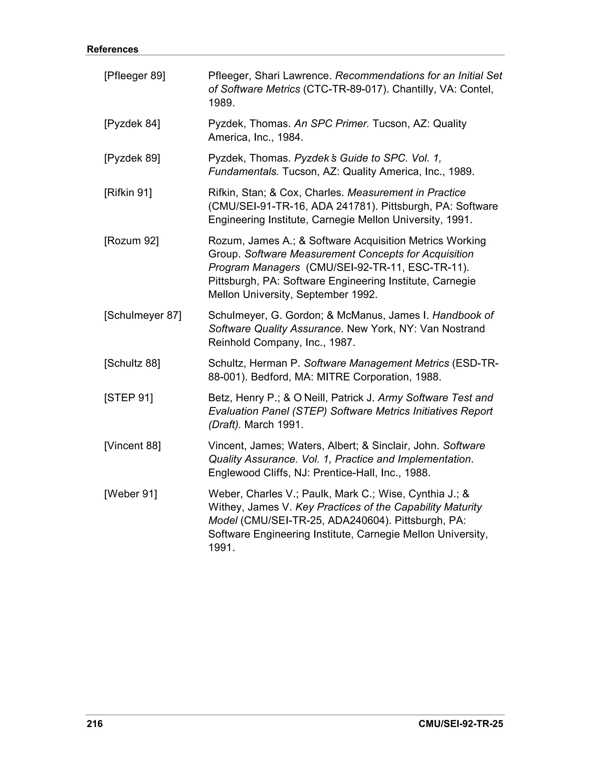 References

      [Pfleeger 89]     Pfleeger, Shari Lawrence. Recommendations for an Initial Set
                        of Software Metrics (CTC-TR-89-017). Chantilly, VA: Contel,
                        1989.
      [Pyzdek 84]       Pyzdek, Thomas. An SPC Primer. Tucson, AZ: Quality
                        America, Inc., 1984.
      [Pyzdek 89]       Pyzdek, Thomas. Pyzdek’ Guide to SPC. Vol. 1,
                                               s
                        Fundamentals. Tucson, AZ: Quality America, Inc., 1989.
      [Rifkin 91]       Rifkin, Stan; & Cox, Charles. Measurement in Practice
                        (CMU/SEI-91-TR-16, ADA 241781). Pittsburgh, PA: Software
                        Engineering Institute, Carnegie Mellon University, 1991.
      [Rozum 92]        Rozum, James A.; & Software Acquisition Metrics Working
                        Group. Software Measurement Concepts for Acquisition
                        Program Managers (CMU/SEI-92-TR-11, ESC-TR-11).
                        Pittsburgh, PA: Software Engineering Institute, Carnegie
                        Mellon University, September 1992.
      [Schulmeyer 87]   Schulmeyer, G. Gordon; & McManus, James I. Handbook of
                        Software Quality Assurance. New York, NY: Van Nostrand
                        Reinhold Company, Inc., 1987.
      [Schultz 88]      Schultz, Herman P. Software Management Metrics (ESD-TR-
                        88-001). Bedford, MA: MITRE Corporation, 1988.
      [STEP 91]         Betz, Henry P.; & O’ Neill, Patrick J. Army Software Test and
                        Evaluation Panel (STEP) Software Metrics Initiatives Report
                        (Draft). March 1991.
      [Vincent 88]      Vincent, James; Waters, Albert; & Sinclair, John. Software
                        Quality Assurance. Vol. 1, Practice and Implementation.
                        Englewood Cliffs, NJ: Prentice-Hall, Inc., 1988.
      [Weber 91]        Weber, Charles V.; Paulk, Mark C.; Wise, Cynthia J.; &
                        Withey, James V. Key Practices of the Capability Maturity
                        Model (CMU/SEI-TR-25, ADA240604). Pittsburgh, PA:
                        Software Engineering Institute, Carnegie Mellon University,
                        1991.




216                                                                  CMU/SEI-92-TR-25
 
