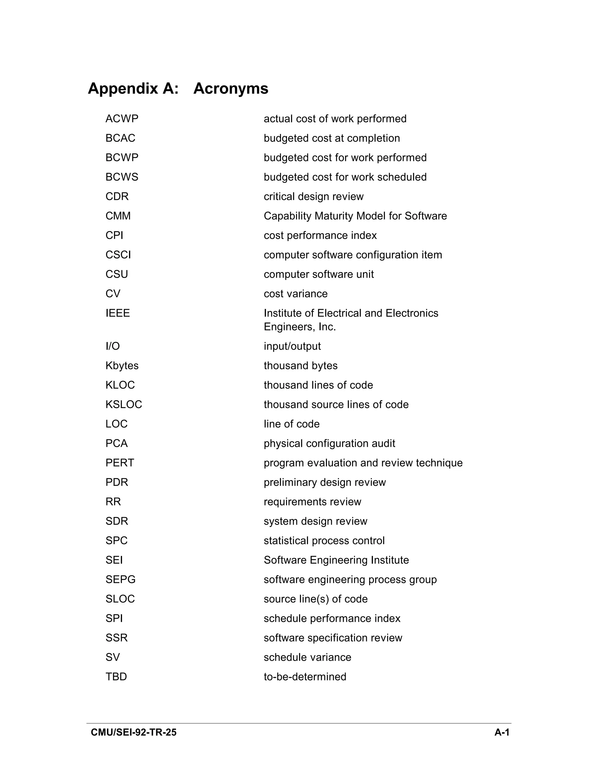 Appendix A: Acronyms
  ACWP             actual cost of work performed
  BCAC             budgeted cost at completion
  BCWP             budgeted cost for work performed
  BCWS             budgeted cost for work scheduled
  CDR              critical design review
  CMM              Capability Maturity Model for Software
  CPI              cost performance index
  CSCI             computer software configuration item
  CSU              computer software unit
  CV               cost variance
  IEEE             Institute of Electrical and Electronics
                   Engineers, Inc.
  I/O              input/output
  Kbytes           thousand bytes
  KLOC             thousand lines of code
  KSLOC            thousand source lines of code
  LOC              line of code
  PCA              physical configuration audit
  PERT             program evaluation and review technique
  PDR              preliminary design review
  RR               requirements review
  SDR              system design review
  SPC              statistical process control
  SEI              Software Engineering Institute
  SEPG             software engineering process group
  SLOC             source line(s) of code
  SPI              schedule performance index
  SSR              software specification review
  SV               schedule variance
  TBD              to-be-determined




CMU/SEI-92-TR-25                                             A-1
 