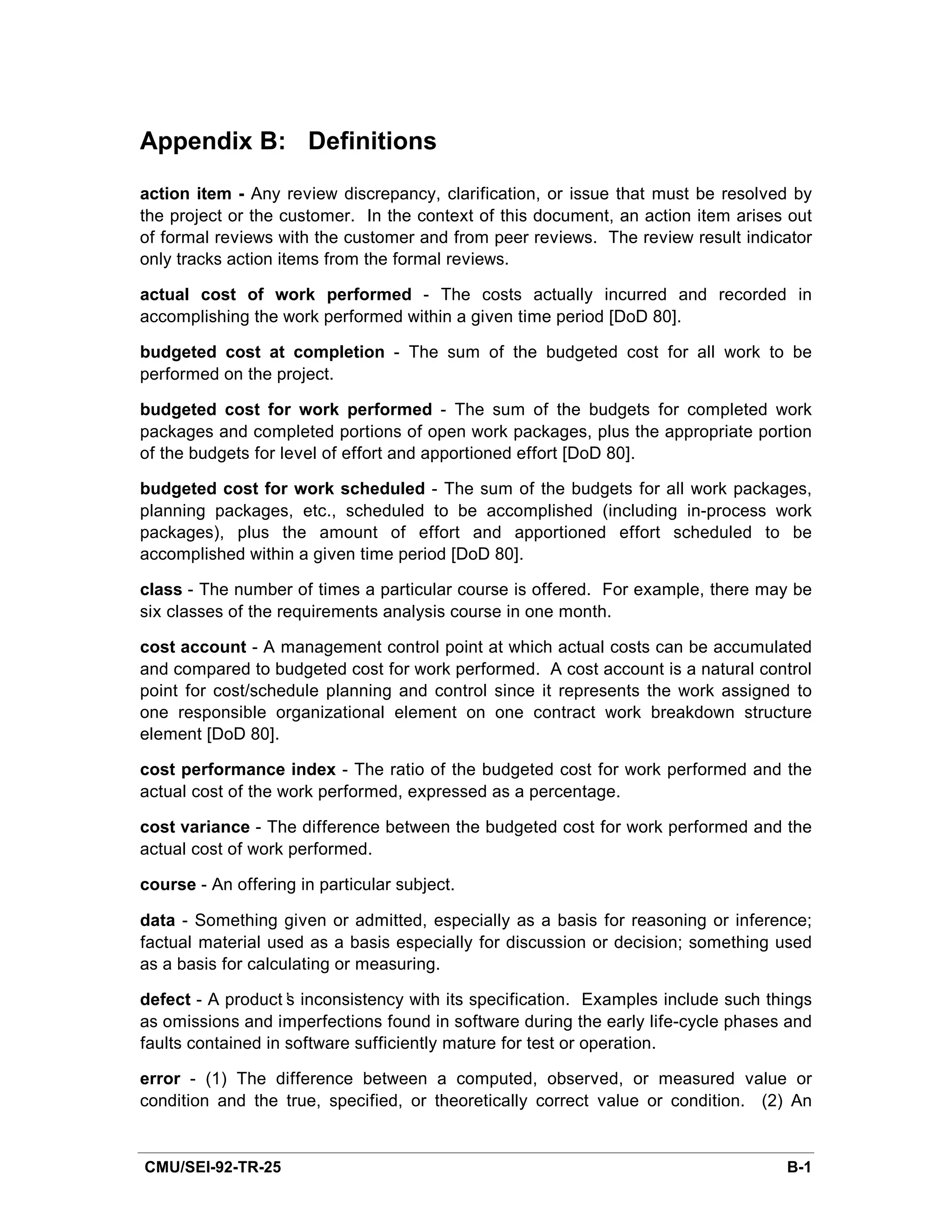 Appendix B: Definitions
action item - Any review discrepancy, clarification, or issue that must be resolved by
the project or the customer. In the context of this document, an action item arises out
of formal reviews with the customer and from peer reviews. The review result indicator
only tracks action items from the formal reviews.

actual cost of work performed - The costs actually incurred and recorded in
accomplishing the work performed within a given time period [DoD 80].

budgeted cost at completion - The sum of the budgeted cost for all work to be
performed on the project.

budgeted cost for work performed - The sum of the budgets for completed work
packages and completed portions of open work packages, plus the appropriate portion
of the budgets for level of effort and apportioned effort [DoD 80].

budgeted cost for work scheduled - The sum of the budgets for all work packages,
planning packages, etc., scheduled to be accomplished (including in-process work
packages), plus the amount of effort and apportioned effort scheduled to be
accomplished within a given time period [DoD 80].

class - The number of times a particular course is offered. For example, there may be
six classes of the requirements analysis course in one month.

cost account - A management control point at which actual costs can be accumulated
and compared to budgeted cost for work performed. A cost account is a natural control
point for cost/schedule planning and control since it represents the work assigned to
one responsible organizational element on one contract work breakdown structure
element [DoD 80].

cost performance index - The ratio of the budgeted cost for work performed and the
actual cost of the work performed, expressed as a percentage.

cost variance - The difference between the budgeted cost for work performed and the
actual cost of work performed.

course - An offering in particular subject.

data - Something given or admitted, especially as a basis for reasoning or inference;
factual material used as a basis especially for discussion or decision; something used
as a basis for calculating or measuring.

defect - A product’ inconsistency with its specification. Examples include such things
                    s
as omissions and imperfections found in software during the early life-cycle phases and
faults contained in software sufficiently mature for test or operation.

error - (1) The difference between a computed, observed, or measured value or
condition and the true, specified, or theoretically correct value or condition. (2) An


CMU/SEI-92-TR-25                                                                   B-1
 