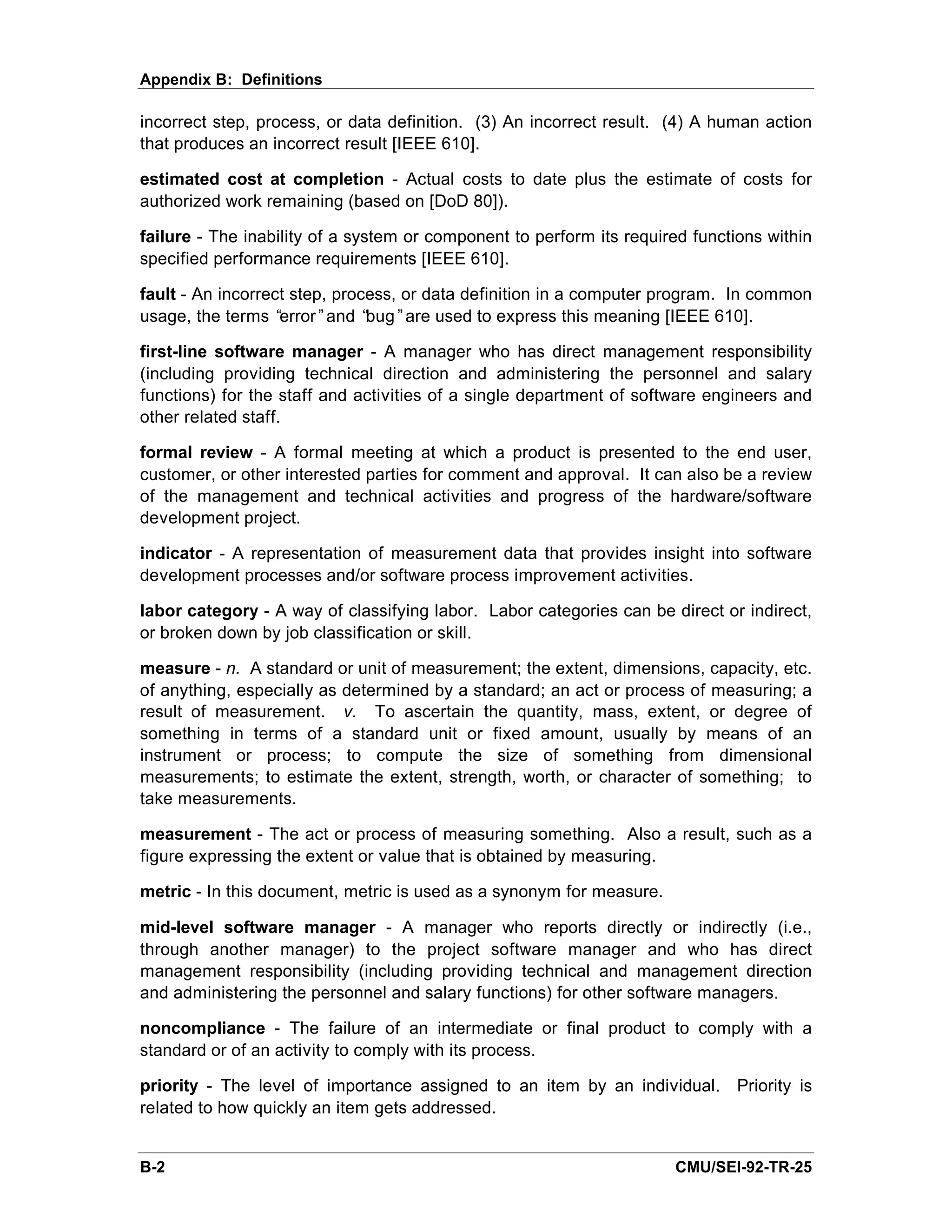 Appendix B: Definitions

incorrect step, process, or data definition. (3) An incorrect result. (4) A human action
that produces an incorrect result [IEEE 610].

estimated cost at completion - Actual costs to date plus the estimate of costs for
authorized work remaining (based on [DoD 80]).

failure - The inability of a system or component to perform its required functions within
specified performance requirements [IEEE 610].

fault - An incorrect step, process, or data definition in a computer program. In common
usage, the terms “ error”and “ bug”are used to express this meaning [IEEE 610].

first-line software manager - A manager who has direct management responsibility
(including providing technical direction and administering the personnel and salary
functions) for the staff and activities of a single department of software engineers and
other related staff.

formal review - A formal meeting at which a product is presented to the end user,
customer, or other interested parties for comment and approval. It can also be a review
of the management and technical activities and progress of the hardware/software
development project.

indicator - A representation of measurement data that provides insight into software
development processes and/or software process improvement activities.

labor category - A way of classifying labor. Labor categories can be direct or indirect,
or broken down by job classification or skill.

measure - n. A standard or unit of measurement; the extent, dimensions, capacity, etc.
of anything, especially as determined by a standard; an act or process of measuring; a
result of measurement. v. To ascertain the quantity, mass, extent, or degree of
something in terms of a standard unit or fixed amount, usually by means of an
instrument or process; to compute the size of something from dimensional
measurements; to estimate the extent, strength, worth, or character of something; to
take measurements.

measurement - The act or process of measuring something. Also a result, such as a
figure expressing the extent or value that is obtained by measuring.

metric - In this document, metric is used as a synonym for measure.

mid-level software manager - A manager who reports directly or indirectly (i.e.,
through another manager) to the project software manager and who has direct
management responsibility (including providing technical and management direction
and administering the personnel and salary functions) for other software managers.

noncompliance - The failure of an intermediate or final product to comply with a
standard or of an activity to comply with its process.

priority - The level of importance assigned to an item by an individual. Priority is
related to how quickly an item gets addressed.


B-2                                                                   CMU/SEI-92-TR-25
 