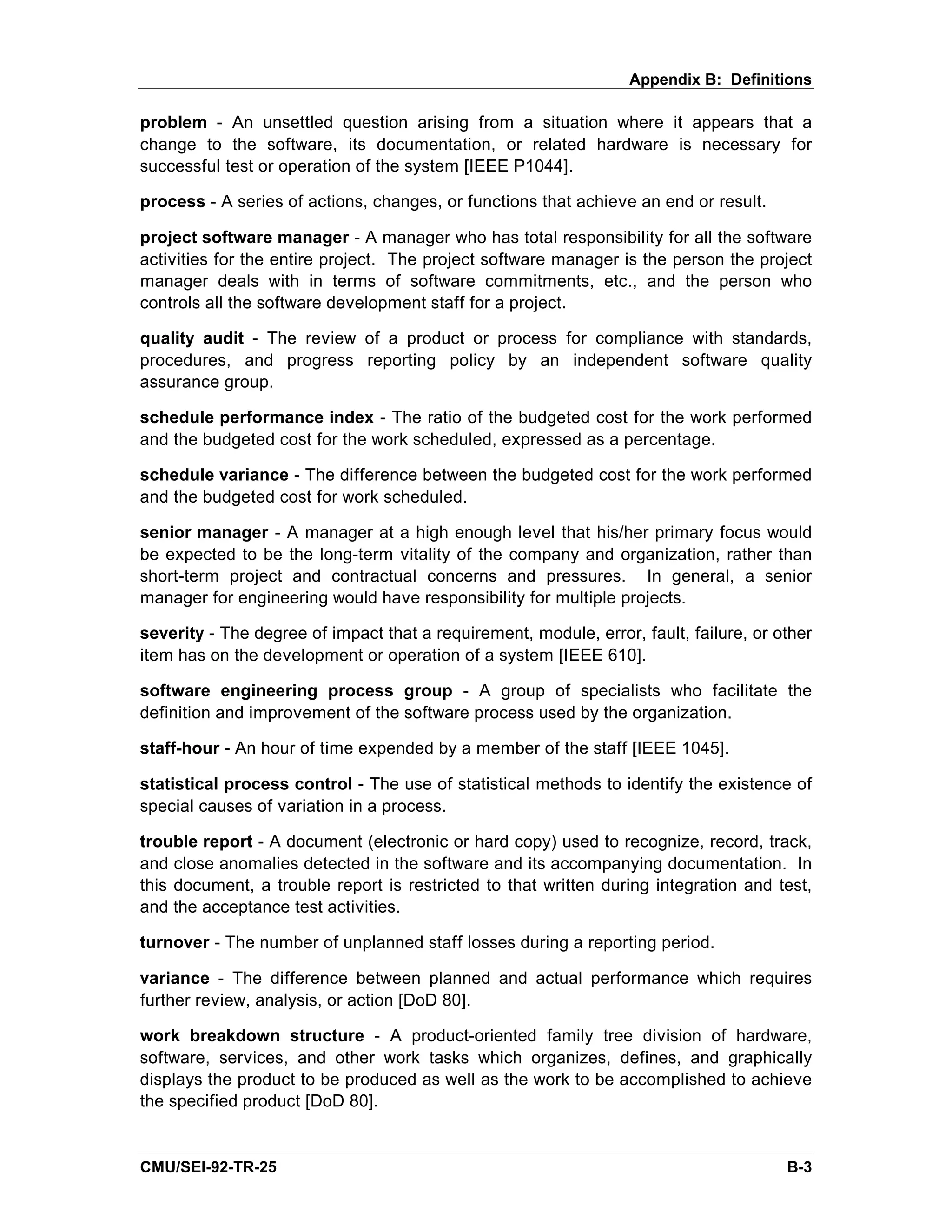 Appendix B: Definitions

problem - An unsettled question arising from a situation where it appears that a
change to the software, its documentation, or related hardware is necessary for
successful test or operation of the system [IEEE P1044].

process - A series of actions, changes, or functions that achieve an end or result.

project software manager - A manager who has total responsibility for all the software
activities for the entire project. The project software manager is the person the project
manager deals with in terms of software commitments, etc., and the person who
controls all the software development staff for a project.

quality audit - The review of a product or process for compliance with standards,
procedures, and progress reporting policy by an independent software quality
assurance group.

schedule performance index - The ratio of the budgeted cost for the work performed
and the budgeted cost for the work scheduled, expressed as a percentage.

schedule variance - The difference between the budgeted cost for the work performed
and the budgeted cost for work scheduled.

senior manager - A manager at a high enough level that his/her primary focus would
be expected to be the long-term vitality of the company and organization, rather than
short-term project and contractual concerns and pressures. In general, a senior
manager for engineering would have responsibility for multiple projects.

severity - The degree of impact that a requirement, module, error, fault, failure, or other
item has on the development or operation of a system [IEEE 610].

software engineering process group - A group of specialists who facilitate the
definition and improvement of the software process used by the organization.

staff-hour - An hour of time expended by a member of the staff [IEEE 1045].

statistical process control - The use of statistical methods to identify the existence of
special causes of variation in a process.

trouble report - A document (electronic or hard copy) used to recognize, record, track,
and close anomalies detected in the software and its accompanying documentation. In
this document, a trouble report is restricted to that written during integration and test,
and the acceptance test activities.

turnover - The number of unplanned staff losses during a reporting period.

variance - The difference between planned and actual performance which requires
further review, analysis, or action [DoD 80].

work breakdown structure - A product-oriented family tree division of hardware,
software, services, and other work tasks which organizes, defines, and graphically
displays the product to be produced as well as the work to be accomplished to achieve
the specified product [DoD 80].


CMU/SEI-92-TR-25                                                                       B-3
 