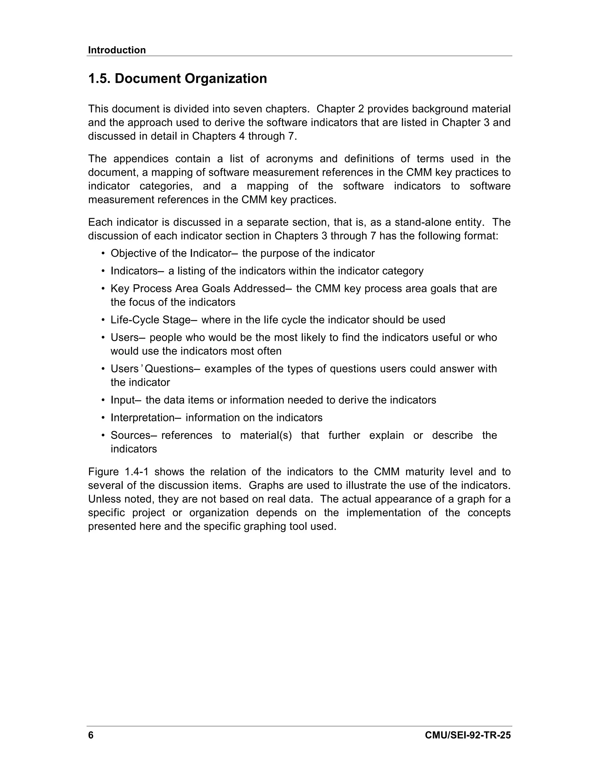 Introduction

1.5. Document Organization

This document is divided into seven chapters. Chapter 2 provides background material
and the approach used to derive the software indicators that are listed in Chapter 3 and
discussed in detail in Chapters 4 through 7.

The appendices contain a list of acronyms and definitions of terms used in the
document, a mapping of software measurement references in the CMM key practices to
indicator categories, and a mapping of the software indicators to software
measurement references in the CMM key practices.

Each indicator is discussed in a separate section, that is, as a stand-alone entity. The
discussion of each indicator section in Chapters 3 through 7 has the following format:
    • Objective of the Indicator— the purpose of the indicator
    • Indicators— a listing of the indicators within the indicator category
    • Key Process Area Goals Addressed— the CMM key process area goals that are
      the focus of the indicators
    • Life-Cycle Stage— where in the life cycle the indicator should be used
    • Users— people who would be the most likely to find the indicators useful or who
      would use the indicators most often
    • Users’Questions— examples of the types of questions users could answer with
      the indicator
    • Input— the data items or information needed to derive the indicators
    • Interpretation— information on the indicators
    • Sources— references to material(s) that further explain or describe the
      indicators

Figure 1.4-1 shows the relation of the indicators to the CMM maturity level and to
several of the discussion items. Graphs are used to illustrate the use of the indicators.
Unless noted, they are not based on real data. The actual appearance of a graph for a
specific project or organization depends on the implementation of the concepts
presented here and the specific graphing tool used.




6                                                                             CMU/SEI-92-TR-25
 