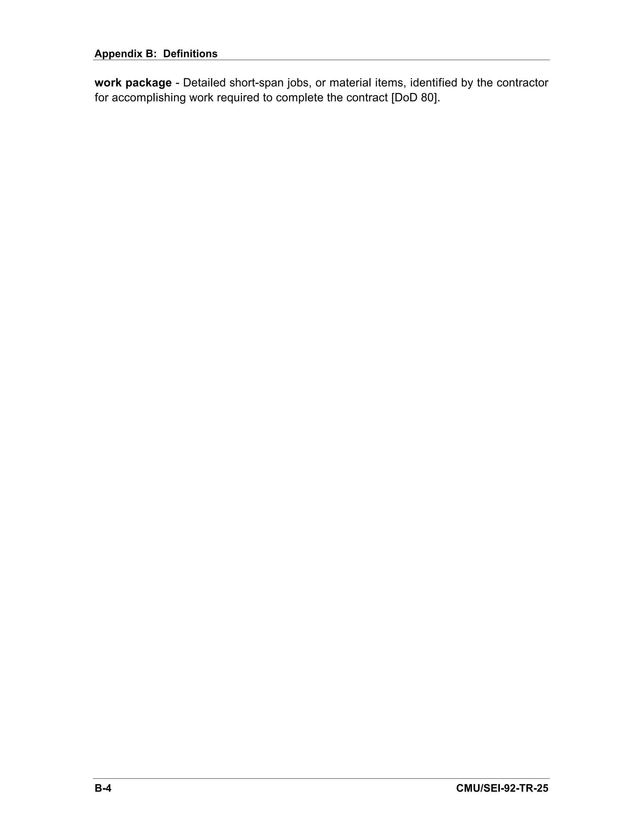 Appendix B: Definitions

work package - Detailed short-span jobs, or material items, identified by the contractor
for accomplishing work required to complete the contract [DoD 80].




B-4                                                                   CMU/SEI-92-TR-25
 
