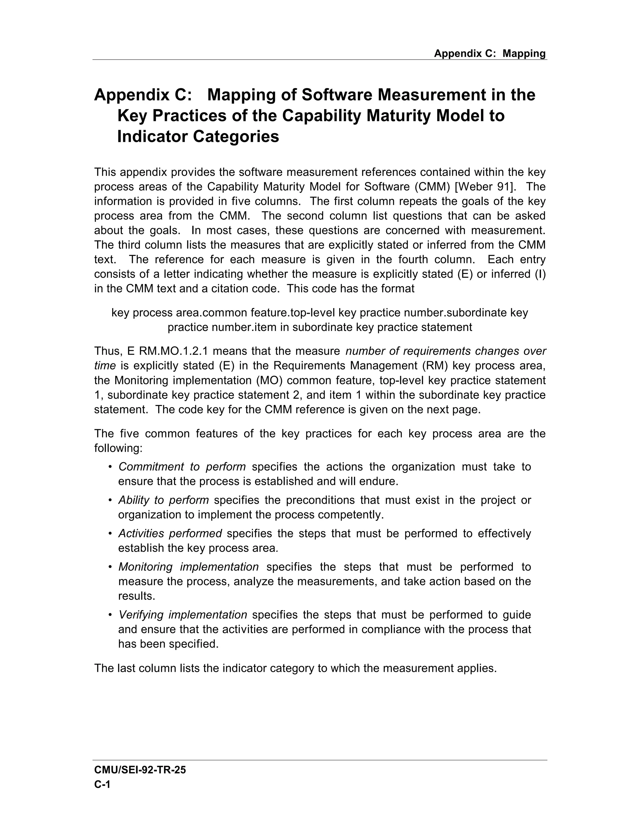 Appendix C: Mapping



Appendix C: Mapping of Software Measurement in the
  Key Practices of the Capability Maturity Model to
  Indicator Categories

This appendix provides the software measurement references contained within the key
process areas of the Capability Maturity Model for Software (CMM) [Weber 91]. The
information is provided in five columns. The first column repeats the goals of the key
process area from the CMM. The second column list questions that can be asked
about the goals. In most cases, these questions are concerned with measurement.
The third column lists the measures that are explicitly stated or inferred from the CMM
text. The reference for each measure is given in the fourth column. Each entry
consists of a letter indicating whether the measure is explicitly stated (E) or inferred (I)
in the CMM text and a citation code. This code has the format

   key process area.common feature.top-level key practice number.subordinate key
             practice number.item in subordinate key practice statement

Thus, E RM.MO.1.2.1 means that the measure number of requirements changes over
time is explicitly stated (E) in the Requirements Management (RM) key process area,
the Monitoring implementation (MO) common feature, top-level key practice statement
1, subordinate key practice statement 2, and item 1 within the subordinate key practice
statement. The code key for the CMM reference is given on the next page.

The five common features of the key practices for each key process area are the
following:
  • Commitment to perform specifies the actions the organization must take to
    ensure that the process is established and will endure.
  • Ability to perform specifies the preconditions that must exist in the project or
    organization to implement the process competently.
  • Activities performed specifies the steps that must be performed to effectively
    establish the key process area.
  • Monitoring implementation specifies the steps that must be performed to
    measure the process, analyze the measurements, and take action based on the
    results.
  • Verifying implementation specifies the steps that must be performed to guide
    and ensure that the activities are performed in compliance with the process that
    has been specified.

The last column lists the indicator category to which the measurement applies.




CMU/SEI-92-TR-25
C-1
 