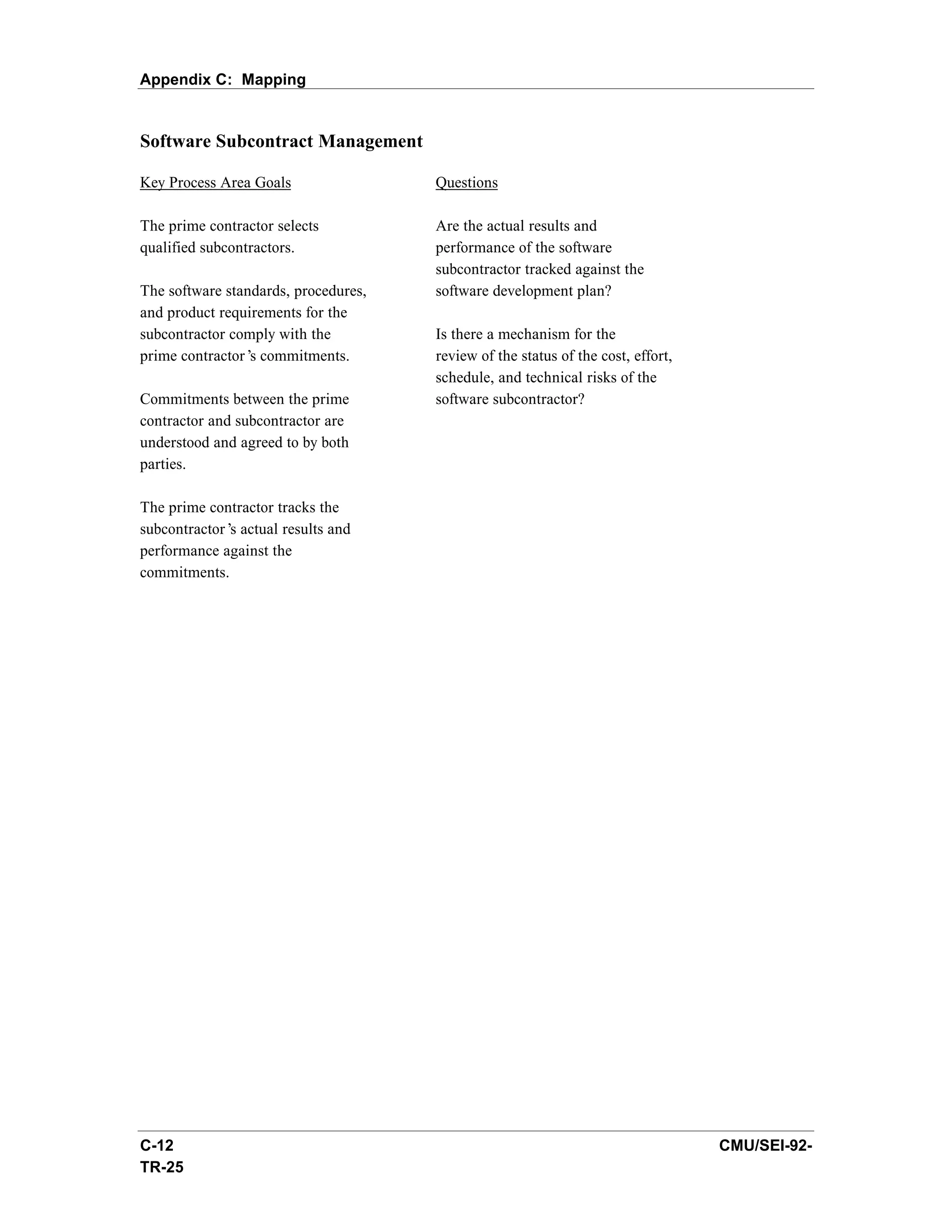 Appendix C: Mapping


Software Subcontract Management

Key Process Area Goals                Questions

The prime contractor selects          Are the actual results and
qualified subcontractors.             performance of the software
                                      subcontractor tracked against the
The software standards, procedures,   software development plan?
and product requirements for the
subcontractor comply with the         Is there a mechanism for the
prime contractor’ commitments.
                 s                    review of the status of the cost, effort,
                                      schedule, and technical risks of the
Commitments between the prime         software subcontractor?
contractor and subcontractor are
understood and agreed to by both
parties.

The prime contractor tracks the
subcontractor’ actual results and
              s
performance against the
commitments.




C-12                                                                              CMU/SEI-92-
TR-25
 