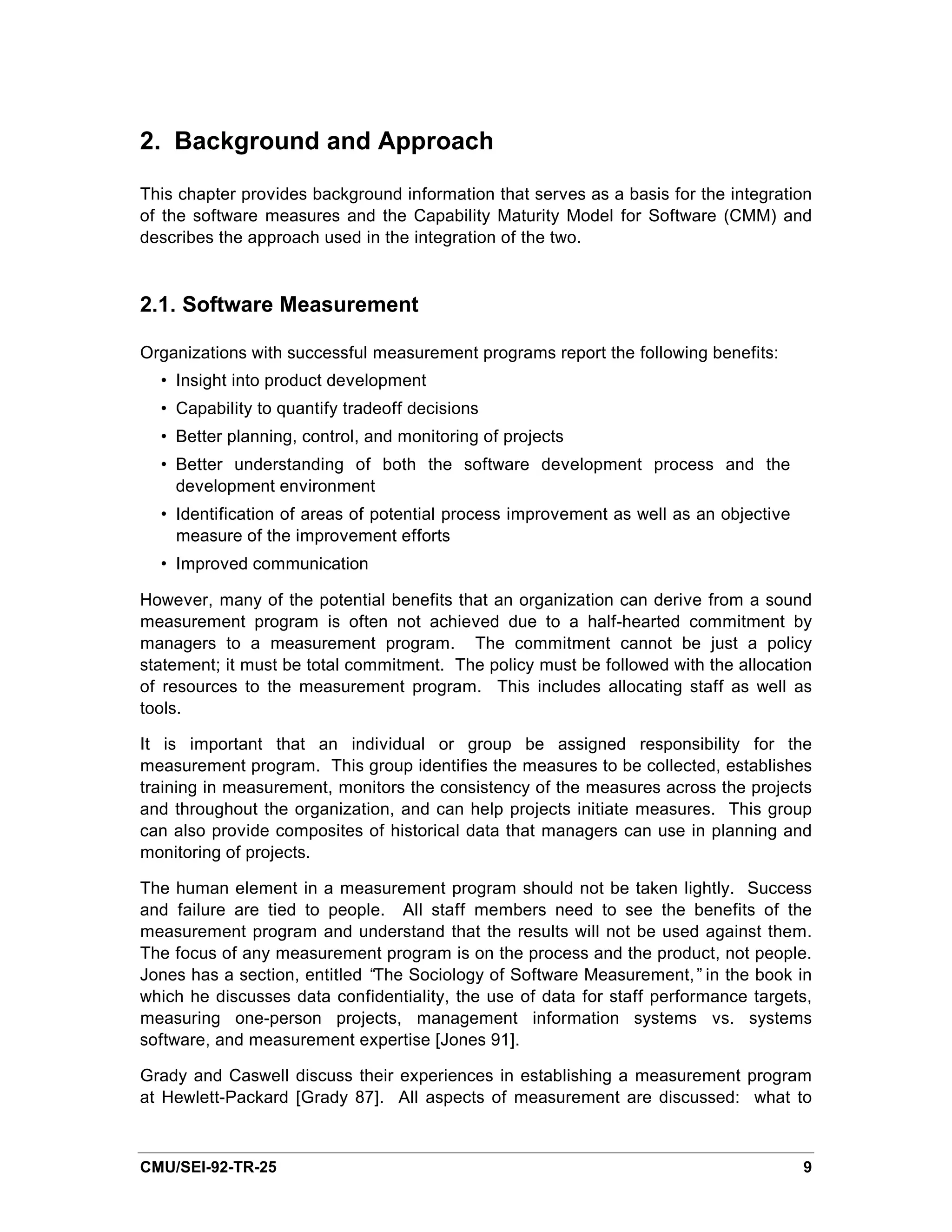2. Background and Approach

This chapter provides background information that serves as a basis for the integration
of the software measures and the Capability Maturity Model for Software (CMM) and
describes the approach used in the integration of the two.


2.1. Software Measurement

Organizations with successful measurement programs report the following benefits:
  • Insight into product development
  • Capability to quantify tradeoff decisions
  • Better planning, control, and monitoring of projects
  • Better understanding of both the software development process and the
    development environment
  • Identification of areas of potential process improvement as well as an objective
    measure of the improvement efforts
  • Improved communication

However, many of the potential benefits that an organization can derive from a sound
measurement program is often not achieved due to a half-hearted commitment by
managers to a measurement program. The commitment cannot be just a policy
statement; it must be total commitment. The policy must be followed with the allocation
of resources to the measurement program. This includes allocating staff as well as
tools.

It is important that an individual or group be assigned responsibility for the
measurement program. This group identifies the measures to be collected, establishes
training in measurement, monitors the consistency of the measures across the projects
and throughout the organization, and can help projects initiate measures. This group
can also provide composites of historical data that managers can use in planning and
monitoring of projects.

The human element in a measurement program should not be taken lightly. Success
and failure are tied to people. All staff members need to see the benefits of the
measurement program and understand that the results will not be used against them.
The focus of any measurement program is on the process and the product, not people.
Jones has a section, entitled “The Sociology of Software Measurement,” in the book in
which he discusses data confidentiality, the use of data for staff performance targets,
measuring one-person projects, management information systems vs. systems
software, and measurement expertise [Jones 91].

Grady and Caswell discuss their experiences in establishing a measurement program
at Hewlett-Packard [Grady 87]. All aspects of measurement are discussed: what to



CMU/SEI-92-TR-25                                                                       9
 