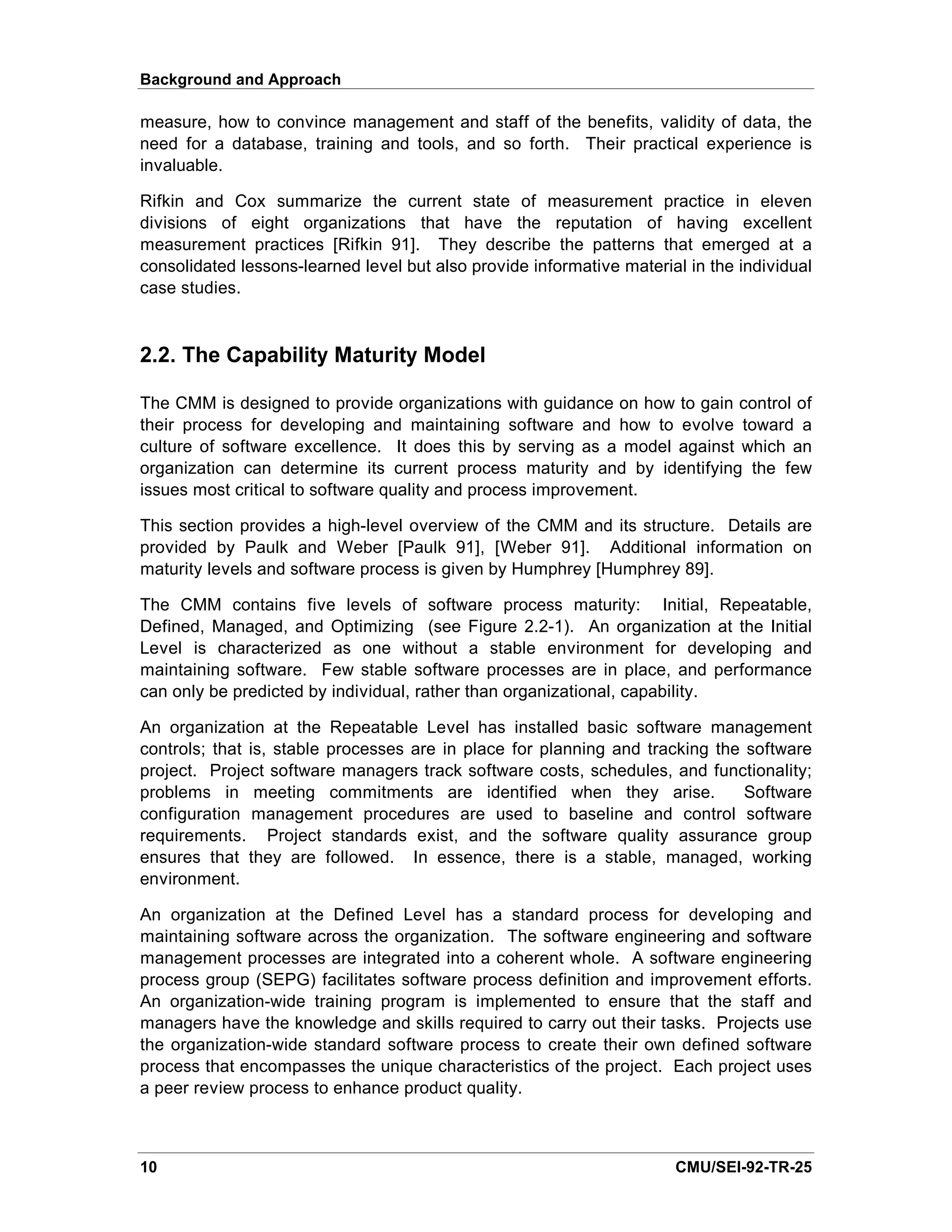 Background and Approach

measure, how to convince management and staff of the benefits, validity of data, the
need for a database, training and tools, and so forth. Their practical experience is
invaluable.

Rifkin and Cox summarize the current state of measurement practice in eleven
divisions of eight organizations that have the reputation of having excellent
measurement practices [Rifkin 91]. They describe the patterns that emerged at a
consolidated lessons-learned level but also provide informative material in the individual
case studies.


2.2. The Capability Maturity Model

The CMM is designed to provide organizations with guidance on how to gain control of
their process for developing and maintaining software and how to evolve toward a
culture of software excellence. It does this by serving as a model against which an
organization can determine its current process maturity and by identifying the few
issues most critical to software quality and process improvement.

This section provides a high-level overview of the CMM and its structure. Details are
provided by Paulk and Weber [Paulk 91], [Weber 91]. Additional information on
maturity levels and software process is given by Humphrey [Humphrey 89].

The CMM contains five levels of software process maturity: Initial, Repeatable,
Defined, Managed, and Optimizing (see Figure 2.2-1). An organization at the Initial
Level is characterized as one without a stable environment for developing and
maintaining software. Few stable software processes are in place, and performance
can only be predicted by individual, rather than organizational, capability.

An organization at the Repeatable Level has installed basic software management
controls; that is, stable processes are in place for planning and tracking the software
project. Project software managers track software costs, schedules, and functionality;
problems in meeting commitments are identified when they arise.                Software
configuration management procedures are used to baseline and control software
requirements. Project standards exist, and the software quality assurance group
ensures that they are followed. In essence, there is a stable, managed, working
environment.

An organization at the Defined Level has a standard process for developing and
maintaining software across the organization. The software engineering and software
management processes are integrated into a coherent whole. A software engineering
process group (SEPG) facilitates software process definition and improvement efforts.
An organization-wide training program is implemented to ensure that the staff and
managers have the knowledge and skills required to carry out their tasks. Projects use
the organization-wide standard software process to create their own defined software
process that encompasses the unique characteristics of the project. Each project uses
a peer review process to enhance product quality.



10                                                                     CMU/SEI-92-TR-25
 