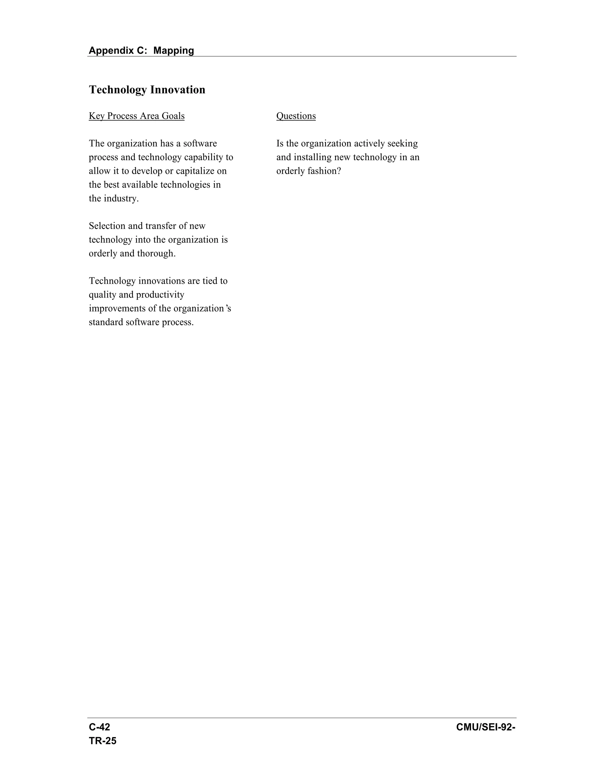 Appendix C: Mapping


Technology Innovation

Key Process Area Goals                 Questions

The organization has a software        Is the organization actively seeking
process and technology capability to   and installing new technology in an
allow it to develop or capitalize on   orderly fashion?
the best available technologies in
the industry.

Selection and transfer of new
technology into the organization is
orderly and thorough.

Technology innovations are tied to
quality and productivity
improvements of the organization’ s
standard software process.




C-42                                                                          CMU/SEI-92-
TR-25
 