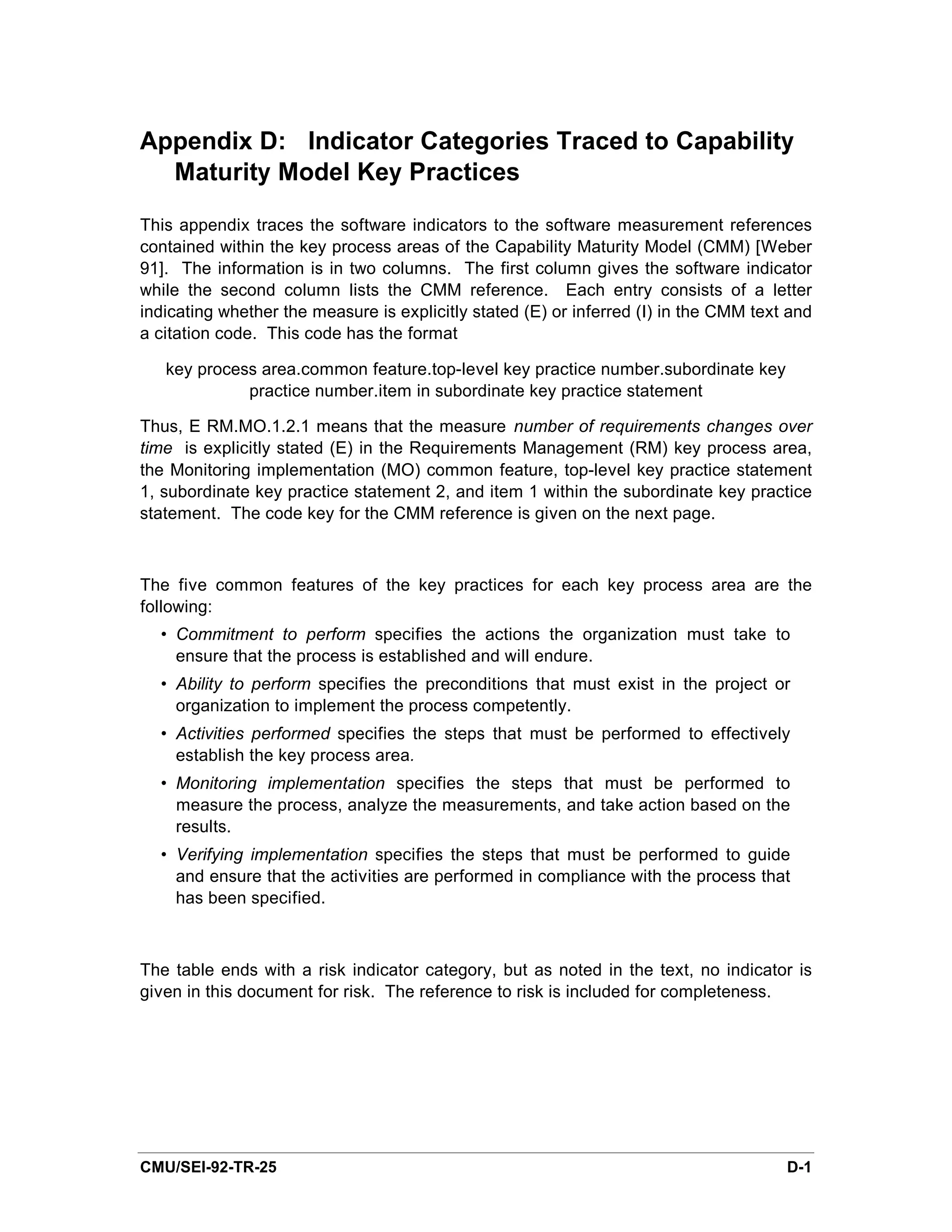 Appendix D: Indicator Categories Traced to Capability
  Maturity Model Key Practices

This appendix traces the software indicators to the software measurement references
contained within the key process areas of the Capability Maturity Model (CMM) [Weber
91]. The information is in two columns. The first column gives the software indicator
while the second column lists the CMM reference. Each entry consists of a letter
indicating whether the measure is explicitly stated (E) or inferred (I) in the CMM text and
a citation code. This code has the format

   key process area.common feature.top-level key practice number.subordinate key
             practice number.item in subordinate key practice statement

Thus, E RM.MO.1.2.1 means that the measure number of requirements changes over
time is explicitly stated (E) in the Requirements Management (RM) key process area,
the Monitoring implementation (MO) common feature, top-level key practice statement
1, subordinate key practice statement 2, and item 1 within the subordinate key practice
statement. The code key for the CMM reference is given on the next page.



The five common features of the key practices for each key process area are the
following:
  • Commitment to perform specifies the actions the organization must take to
    ensure that the process is established and will endure.
  • Ability to perform specifies the preconditions that must exist in the project or
    organization to implement the process competently.
  • Activities performed specifies the steps that must be performed to effectively
    establish the key process area.
  • Monitoring implementation specifies the steps that must be performed to
    measure the process, analyze the measurements, and take action based on the
    results.
  • Verifying implementation specifies the steps that must be performed to guide
    and ensure that the activities are performed in compliance with the process that
    has been specified.



The table ends with a risk indicator category, but as noted in the text, no indicator is
given in this document for risk. The reference to risk is included for completeness.




CMU/SEI-92-TR-25                                                                       D-1
 