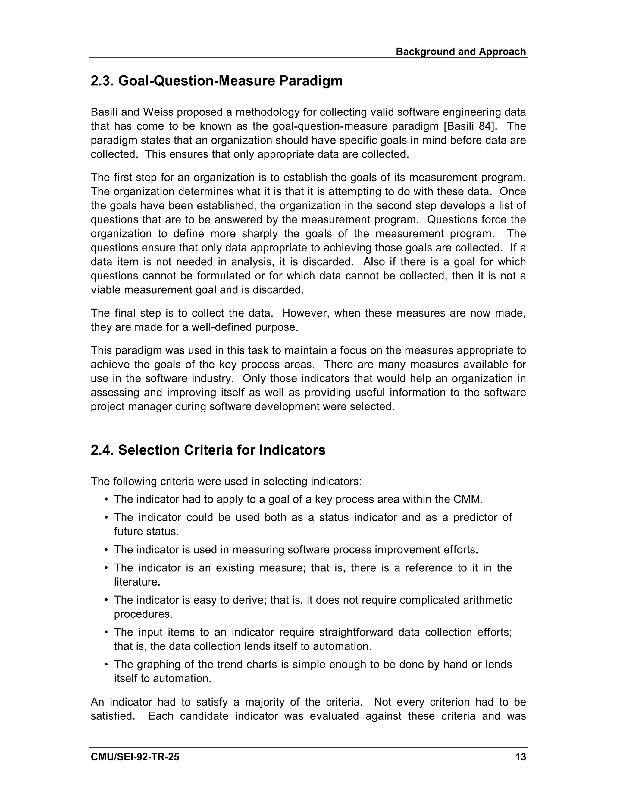 Background and Approach

2.3. Goal-Question-Measure Paradigm

Basili and Weiss proposed a methodology for collecting valid software engineering data
that has come to be known as the goal-question-measure paradigm [Basili 84]. The
paradigm states that an organization should have specific goals in mind before data are
collected. This ensures that only appropriate data are collected.

The first step for an organization is to establish the goals of its measurement program.
The organization determines what it is that it is attempting to do with these data. Once
the goals have been established, the organization in the second step develops a list of
questions that are to be answered by the measurement program. Questions force the
organization to define more sharply the goals of the measurement program. The
questions ensure that only data appropriate to achieving those goals are collected. If a
data item is not needed in analysis, it is discarded. Also if there is a goal for which
questions cannot be formulated or for which data cannot be collected, then it is not a
viable measurement goal and is discarded.

The final step is to collect the data. However, when these measures are now made,
they are made for a well-defined purpose.

This paradigm was used in this task to maintain a focus on the measures appropriate to
achieve the goals of the key process areas. There are many measures available for
use in the software industry. Only those indicators that would help an organization in
assessing and improving itself as well as providing useful information to the software
project manager during software development were selected.



2.4. Selection Criteria for Indicators

The following criteria were used in selecting indicators:
  • The indicator had to apply to a goal of a key process area within the CMM.
  • The indicator could be used both as a status indicator and as a predictor of
    future status.
  • The indicator is used in measuring software process improvement efforts.
  • The indicator is an existing measure; that is, there is a reference to it in the
    literature.
  • The indicator is easy to derive; that is, it does not require complicated arithmetic
    procedures.
  • The input items to an indicator require straightforward data collection efforts;
    that is, the data collection lends itself to automation.
  • The graphing of the trend charts is simple enough to be done by hand or lends
    itself to automation.

An indicator had to satisfy a majority of the criteria. Not every criterion had to be
satisfied. Each candidate indicator was evaluated against these criteria and was


CMU/SEI-92-TR-25                                                                           13
 