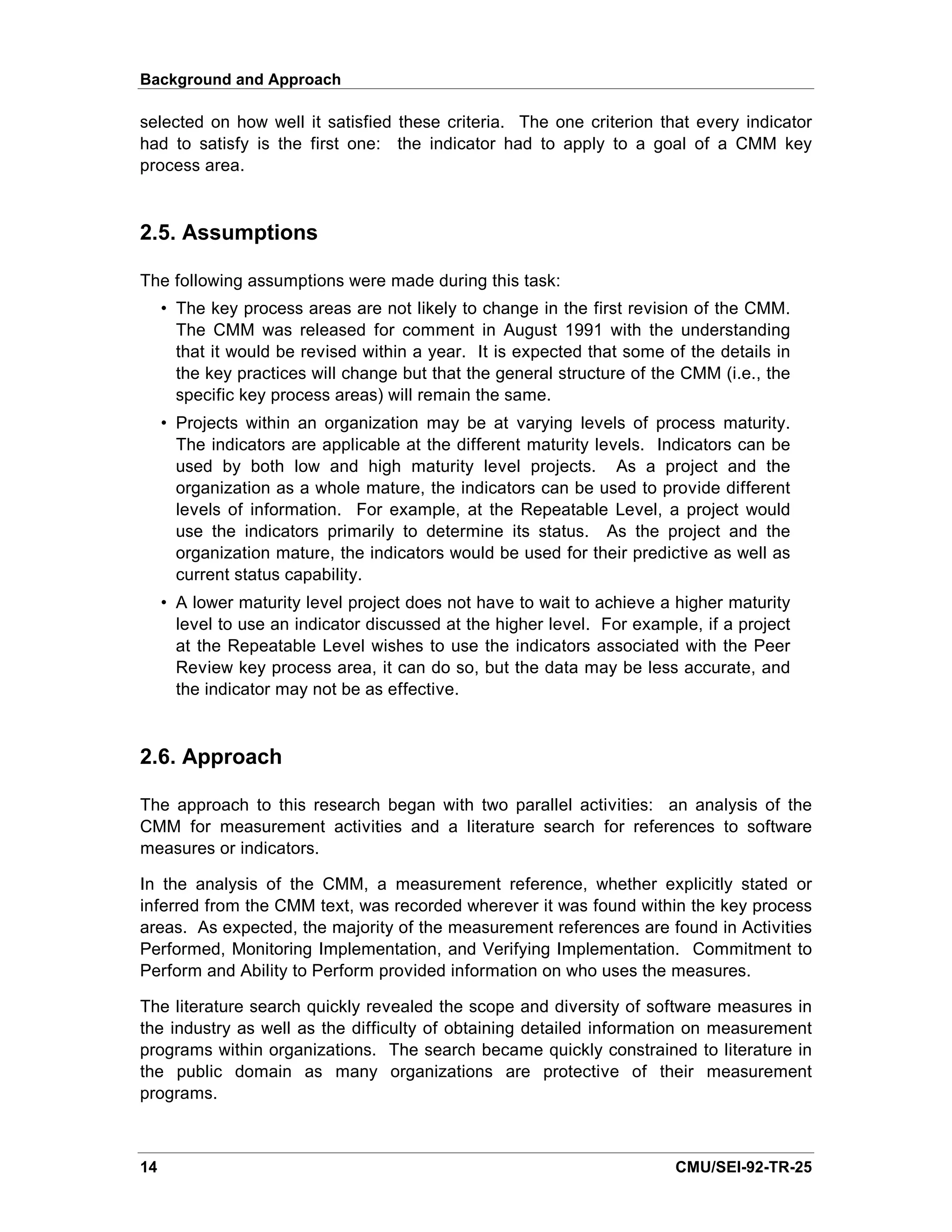 Background and Approach

selected on how well it satisfied these criteria. The one criterion that every indicator
had to satisfy is the first one: the indicator had to apply to a goal of a CMM key
process area.


2.5. Assumptions

The following assumptions were made during this task:
     • The key process areas are not likely to change in the first revision of the CMM.
       The CMM was released for comment in August 1991 with the understanding
       that it would be revised within a year. It is expected that some of the details in
       the key practices will change but that the general structure of the CMM (i.e., the
       specific key process areas) will remain the same.
     • Projects within an organization may be at varying levels of process maturity.
       The indicators are applicable at the different maturity levels. Indicators can be
       used by both low and high maturity level projects. As a project and the
       organization as a whole mature, the indicators can be used to provide different
       levels of information. For example, at the Repeatable Level, a project would
       use the indicators primarily to determine its status. As the project and the
       organization mature, the indicators would be used for their predictive as well as
       current status capability.
     • A lower maturity level project does not have to wait to achieve a higher maturity
       level to use an indicator discussed at the higher level. For example, if a project
       at the Repeatable Level wishes to use the indicators associated with the Peer
       Review key process area, it can do so, but the data may be less accurate, and
       the indicator may not be as effective.



2.6. Approach

The approach to this research began with two parallel activities: an analysis of the
CMM for measurement activities and a literature search for references to software
measures or indicators.

In the analysis of the CMM, a measurement reference, whether explicitly stated or
inferred from the CMM text, was recorded wherever it was found within the key process
areas. As expected, the majority of the measurement references are found in Activities
Performed, Monitoring Implementation, and Verifying Implementation. Commitment to
Perform and Ability to Perform provided information on who uses the measures.

The literature search quickly revealed the scope and diversity of software measures in
the industry as well as the difficulty of obtaining detailed information on measurement
programs within organizations. The search became quickly constrained to literature in
the public domain as many organizations are protective of their measurement
programs.



14                                                                       CMU/SEI-92-TR-25
 