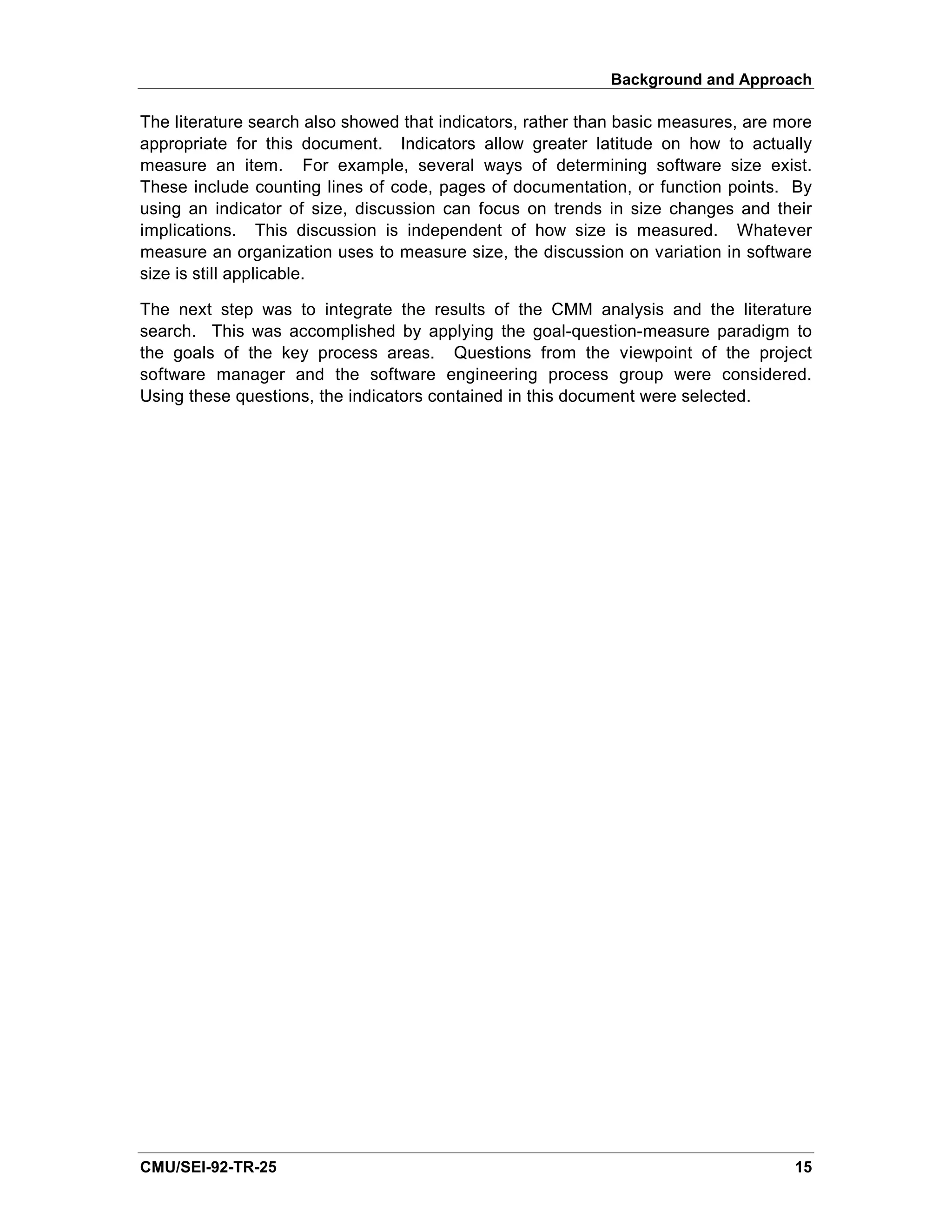 Background and Approach

The literature search also showed that indicators, rather than basic measures, are more
appropriate for this document. Indicators allow greater latitude on how to actually
measure an item. For example, several ways of determining software size exist.
These include counting lines of code, pages of documentation, or function points. By
using an indicator of size, discussion can focus on trends in size changes and their
implications. This discussion is independent of how size is measured. Whatever
measure an organization uses to measure size, the discussion on variation in software
size is still applicable.

The next step was to integrate the results of the CMM analysis and the literature
search. This was accomplished by applying the goal-question-measure paradigm to
the goals of the key process areas. Questions from the viewpoint of the project
software manager and the software engineering process group were considered.
Using these questions, the indicators contained in this document were selected.




CMU/SEI-92-TR-25                                                                    15
 