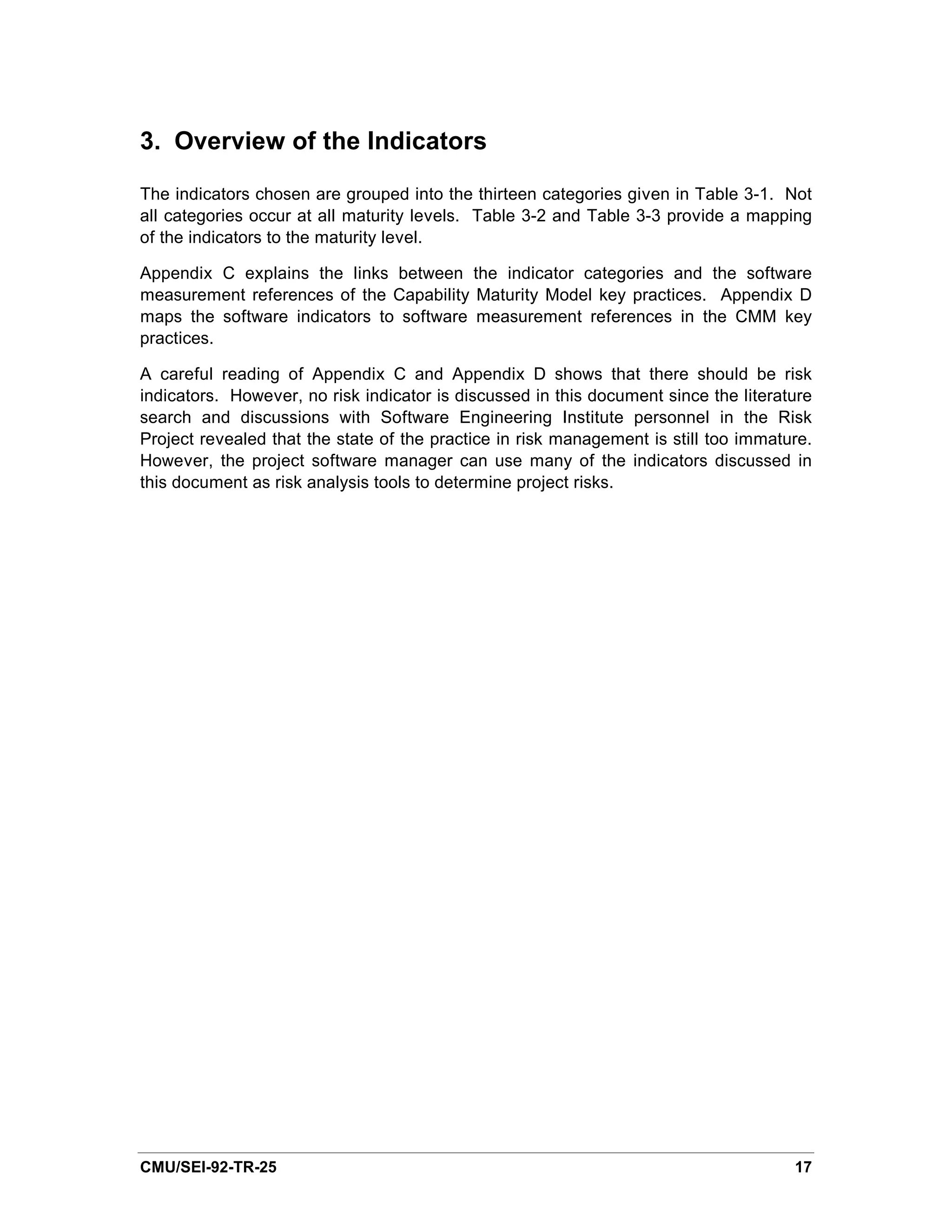 3. Overview of the Indicators

The indicators chosen are grouped into the thirteen categories given in Table 3-1. Not
all categories occur at all maturity levels. Table 3-2 and Table 3-3 provide a mapping
of the indicators to the maturity level.

Appendix C explains the links between the indicator categories and the software
measurement references of the Capability Maturity Model key practices. Appendix D
maps the software indicators to software measurement references in the CMM key
practices.

A careful reading of Appendix C and Appendix D shows that there should be risk
indicators. However, no risk indicator is discussed in this document since the literature
search and discussions with Software Engineering Institute personnel in the Risk
Project revealed that the state of the practice in risk management is still too immature.
However, the project software manager can use many of the indicators discussed in
this document as risk analysis tools to determine project risks.




CMU/SEI-92-TR-25                                                                      17
 