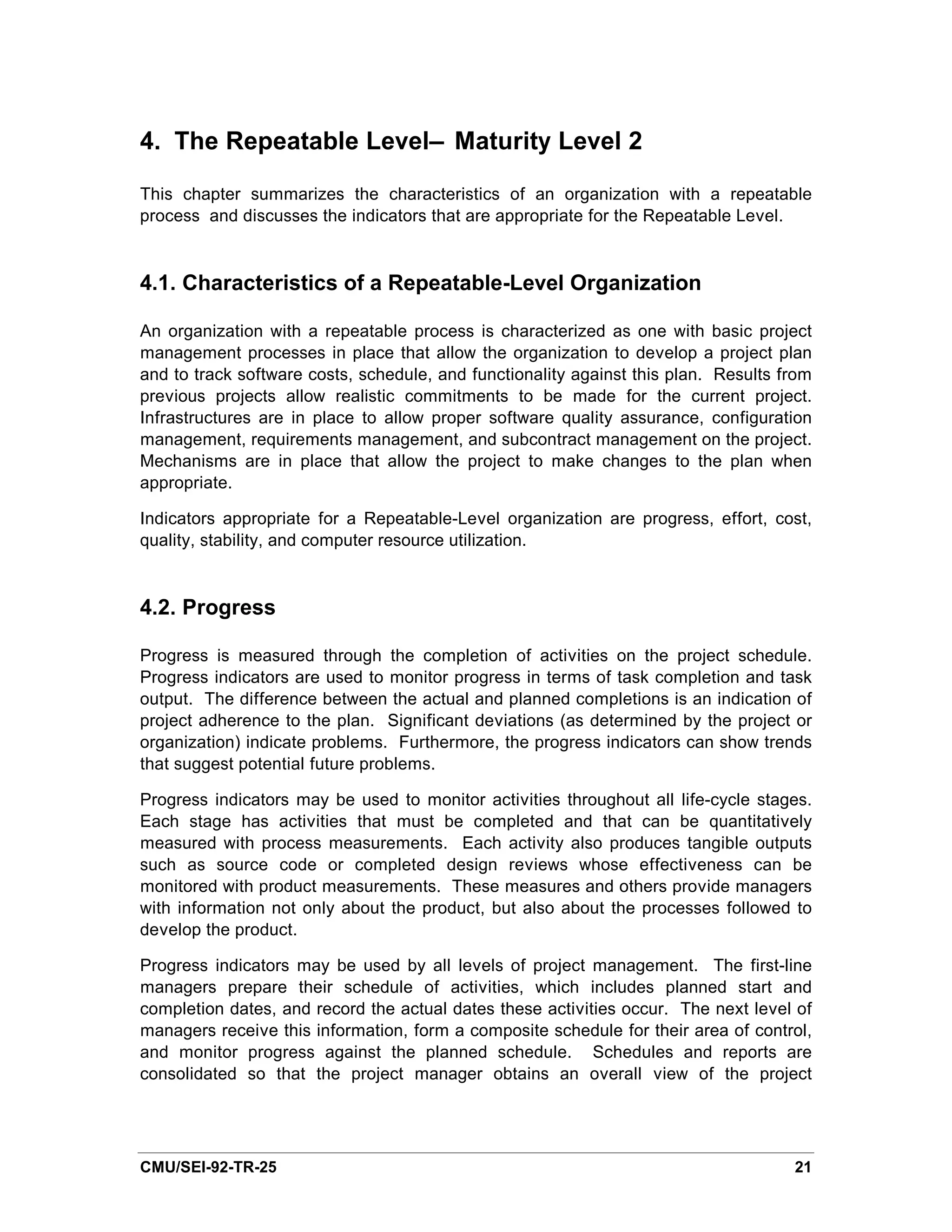 4. The Repeatable Level— Maturity Level 2

This chapter summarizes the characteristics of an organization with a repeatable
process and discusses the indicators that are appropriate for the Repeatable Level.


4.1. Characteristics of a Repeatable-Level Organization

An organization with a repeatable process is characterized as one with basic project
management processes in place that allow the organization to develop a project plan
and to track software costs, schedule, and functionality against this plan. Results from
previous projects allow realistic commitments to be made for the current project.
Infrastructures are in place to allow proper software quality assurance, configuration
management, requirements management, and subcontract management on the project.
Mechanisms are in place that allow the project to make changes to the plan when
appropriate.

Indicators appropriate for a Repeatable-Level organization are progress, effort, cost,
quality, stability, and computer resource utilization.



4.2. Progress

Progress is measured through the completion of activities on the project schedule.
Progress indicators are used to monitor progress in terms of task completion and task
output. The difference between the actual and planned completions is an indication of
project adherence to the plan. Significant deviations (as determined by the project or
organization) indicate problems. Furthermore, the progress indicators can show trends
that suggest potential future problems.

Progress indicators may be used to monitor activities throughout all life-cycle stages.
Each stage has activities that must be completed and that can be quantitatively
measured with process measurements. Each activity also produces tangible outputs
such as source code or completed design reviews whose effectiveness can be
monitored with product measurements. These measures and others provide managers
with information not only about the product, but also about the processes followed to
develop the product.

Progress indicators may be used by all levels of project management. The first-line
managers prepare their schedule of activities, which includes planned start and
completion dates, and record the actual dates these activities occur. The next level of
managers receive this information, form a composite schedule for their area of control,
and monitor progress against the planned schedule. Schedules and reports are
consolidated so that the project manager obtains an overall view of the project




CMU/SEI-92-TR-25                                                                     21
 