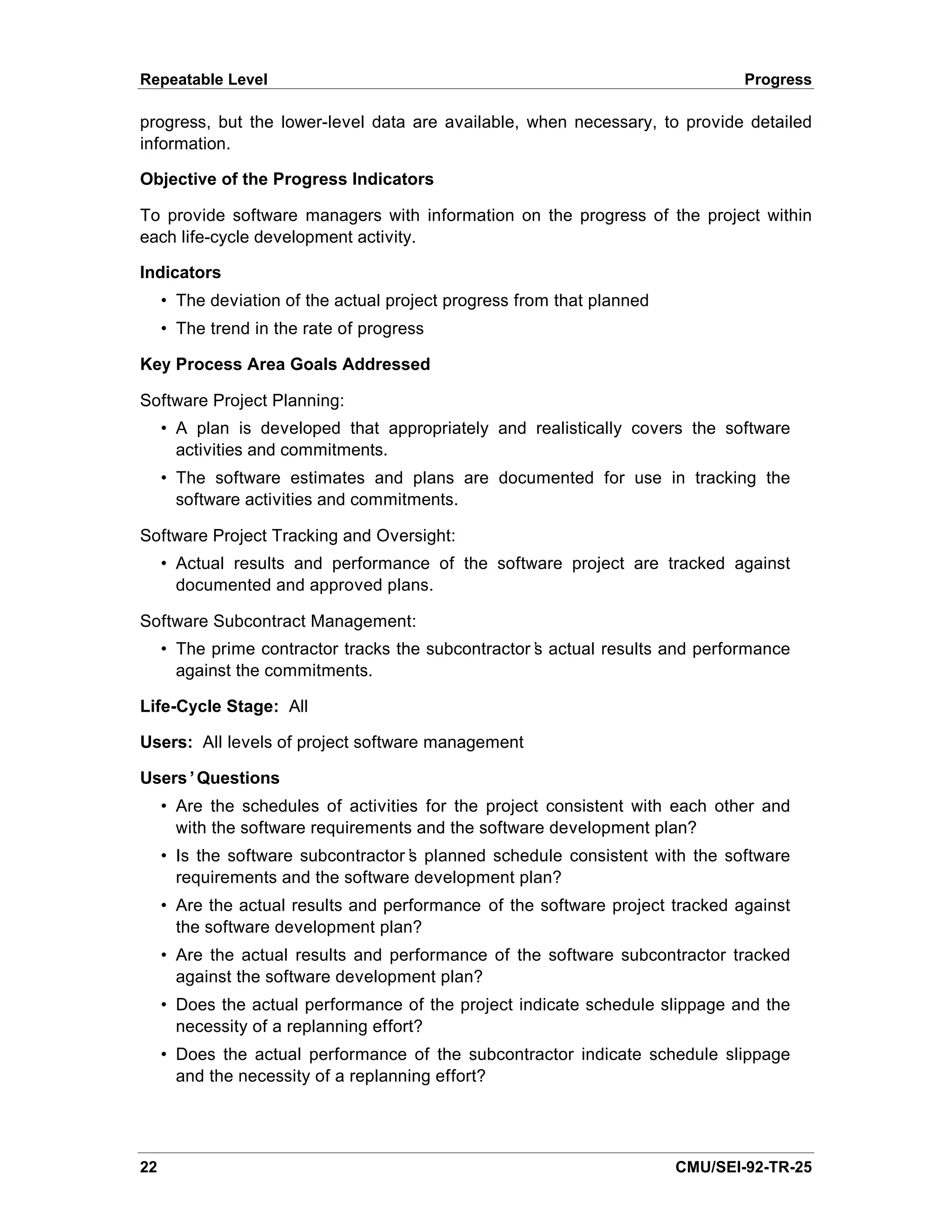 Repeatable Level                                                                Progress

progress, but the lower-level data are available, when necessary, to provide detailed
information.

Objective of the Progress Indicators

To provide software managers with information on the progress of the project within
each life-cycle development activity.

Indicators
     • The deviation of the actual project progress from that planned
     • The trend in the rate of progress

Key Process Area Goals Addressed

Software Project Planning:
     • A plan is developed that appropriately and realistically covers the software
       activities and commitments.
     • The software estimates and plans are documented for use in tracking the
       software activities and commitments.

Software Project Tracking and Oversight:
     • Actual results and performance of the software project are tracked against
       documented and approved plans.

Software Subcontract Management:
     • The prime contractor tracks the subcontractor’ actual results and performance
                                                    s
       against the commitments.

Life-Cycle Stage: All

Users: All levels of project software management

Users’Questions
     • Are the schedules of activities for the project consistent with each other and
       with the software requirements and the software development plan?
     • Is the software subcontractor’ planned schedule consistent with the software
                                    s
       requirements and the software development plan?
     • Are the actual results and performance of the software project tracked against
       the software development plan?
     • Are the actual results and performance of the software subcontractor tracked
       against the software development plan?
     • Does the actual performance of the project indicate schedule slippage and the
       necessity of a replanning effort?
     • Does the actual performance of the subcontractor indicate schedule slippage
       and the necessity of a replanning effort?




22                                                                      CMU/SEI-92-TR-25
 