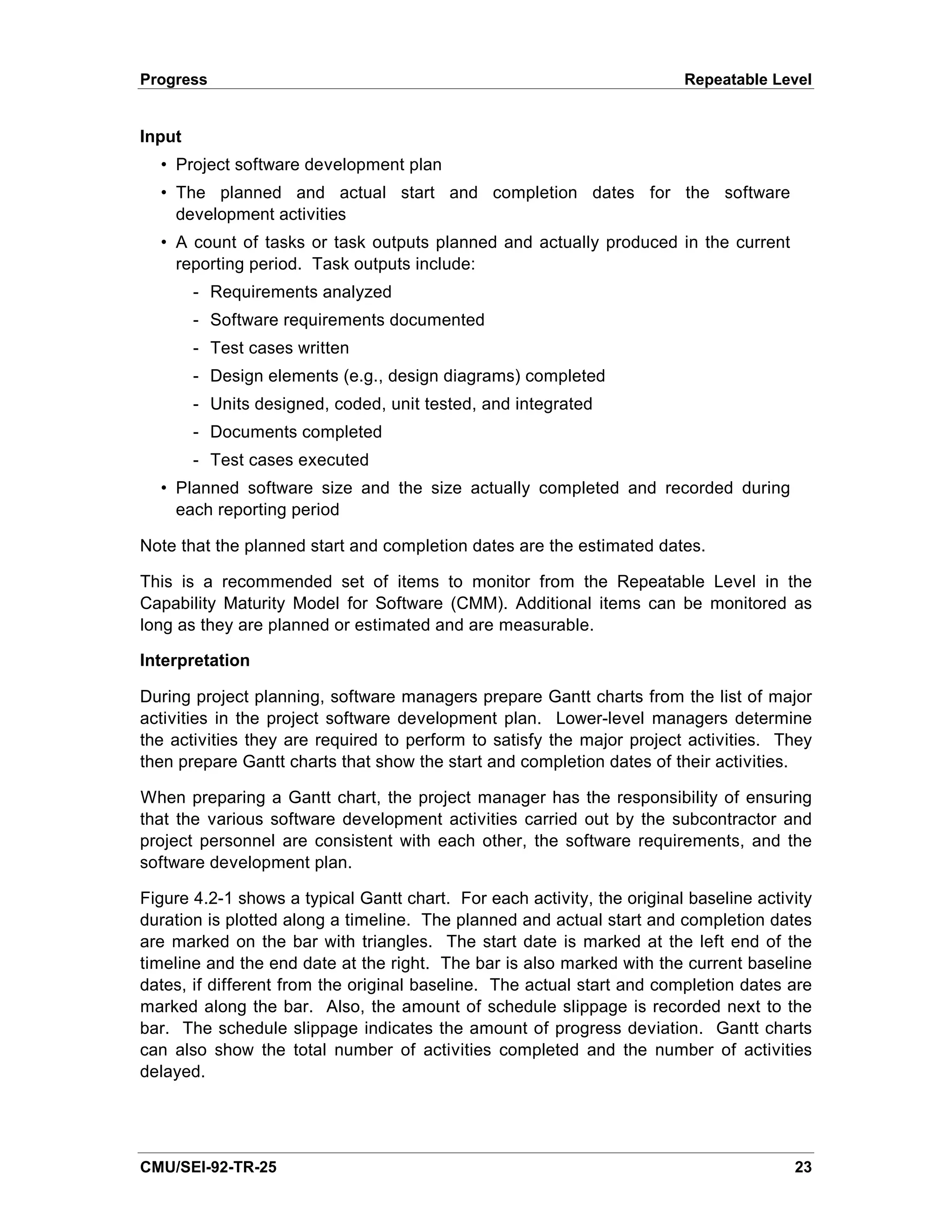 Progress                                                                 Repeatable Level


Input
  • Project software development plan
  • The planned and actual start and completion dates for the software
    development activities
  • A count of tasks or task outputs planned and actually produced in the current
    reporting period. Task outputs include:
        - Requirements analyzed
        - Software requirements documented
        - Test cases written
        - Design elements (e.g., design diagrams) completed
        - Units designed, coded, unit tested, and integrated
        - Documents completed
        - Test cases executed
  • Planned software size and the size actually completed and recorded during
    each reporting period

Note that the planned start and completion dates are the estimated dates.

This is a recommended set of items to monitor from the Repeatable Level in the
Capability Maturity Model for Software (CMM). Additional items can be monitored as
long as they are planned or estimated and are measurable.

Interpretation

During project planning, software managers prepare Gantt charts from the list of major
activities in the project software development plan. Lower-level managers determine
the activities they are required to perform to satisfy the major project activities. They
then prepare Gantt charts that show the start and completion dates of their activities.

When preparing a Gantt chart, the project manager has the responsibility of ensuring
that the various software development activities carried out by the subcontractor and
project personnel are consistent with each other, the software requirements, and the
software development plan.

Figure 4.2-1 shows a typical Gantt chart. For each activity, the original baseline activity
duration is plotted along a timeline. The planned and actual start and completion dates
are marked on the bar with triangles. The start date is marked at the left end of the
timeline and the end date at the right. The bar is also marked with the current baseline
dates, if different from the original baseline. The actual start and completion dates are
marked along the bar. Also, the amount of schedule slippage is recorded next to the
bar. The schedule slippage indicates the amount of progress deviation. Gantt charts
can also show the total number of activities completed and the number of activities
delayed.




CMU/SEI-92-TR-25                                                                        23
 