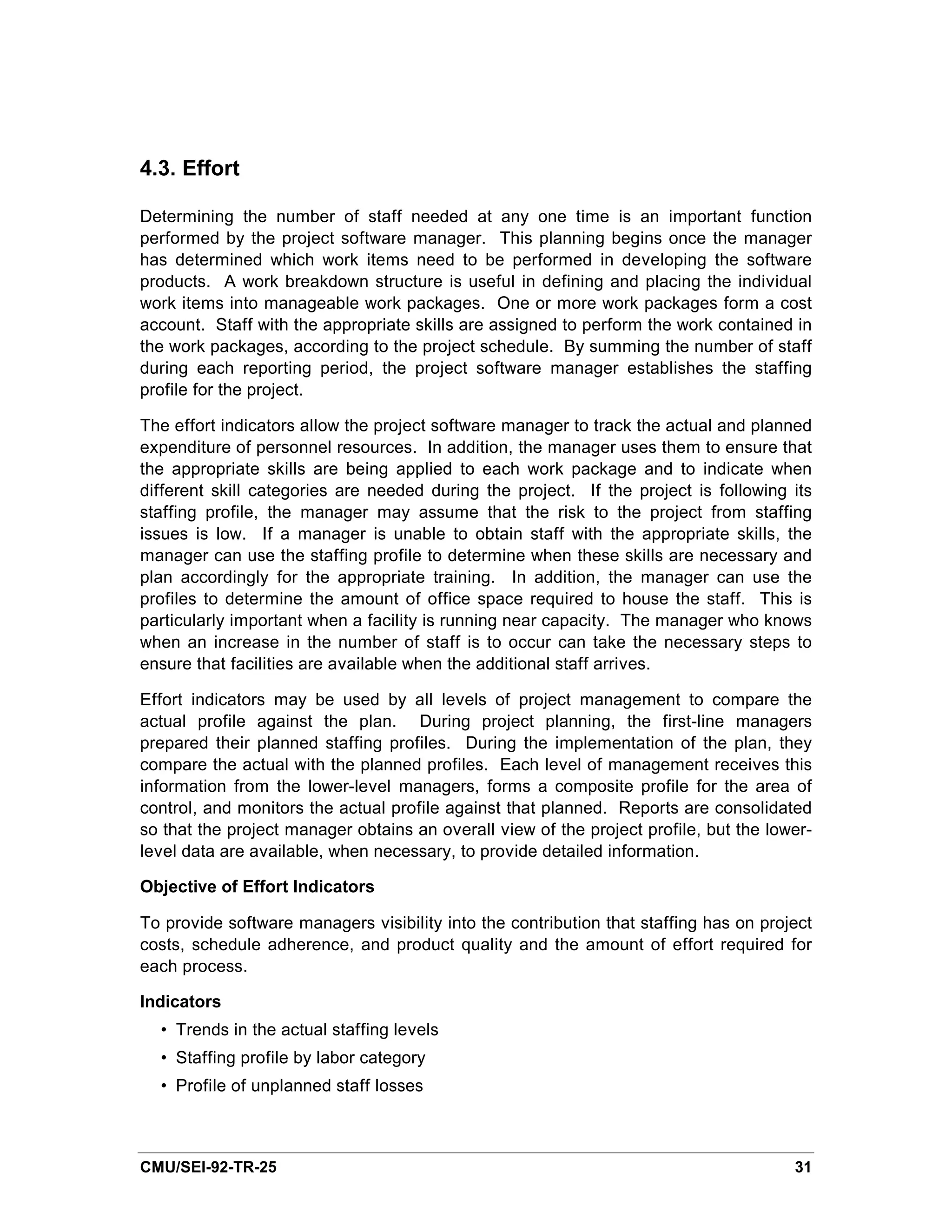 4.3. Effort

Determining the number of staff needed at any one time is an important function
performed by the project software manager. This planning begins once the manager
has determined which work items need to be performed in developing the software
products. A work breakdown structure is useful in defining and placing the individual
work items into manageable work packages. One or more work packages form a cost
account. Staff with the appropriate skills are assigned to perform the work contained in
the work packages, according to the project schedule. By summing the number of staff
during each reporting period, the project software manager establishes the staffing
profile for the project.

The effort indicators allow the project software manager to track the actual and planned
expenditure of personnel resources. In addition, the manager uses them to ensure that
the appropriate skills are being applied to each work package and to indicate when
different skill categories are needed during the project. If the project is following its
staffing profile, the manager may assume that the risk to the project from staffing
issues is low. If a manager is unable to obtain staff with the appropriate skills, the
manager can use the staffing profile to determine when these skills are necessary and
plan accordingly for the appropriate training. In addition, the manager can use the
profiles to determine the amount of office space required to house the staff. This is
particularly important when a facility is running near capacity. The manager who knows
when an increase in the number of staff is to occur can take the necessary steps to
ensure that facilities are available when the additional staff arrives.

Effort indicators may be used by all levels of project management to compare the
actual profile against the plan. During project planning, the first-line managers
prepared their planned staffing profiles. During the implementation of the plan, they
compare the actual with the planned profiles. Each level of management receives this
information from the lower-level managers, forms a composite profile for the area of
control, and monitors the actual profile against that planned. Reports are consolidated
so that the project manager obtains an overall view of the project profile, but the lower-
level data are available, when necessary, to provide detailed information.

Objective of Effort Indicators

To provide software managers visibility into the contribution that staffing has on project
costs, schedule adherence, and product quality and the amount of effort required for
each process.

Indicators
  • Trends in the actual staffing levels
  • Staffing profile by labor category
  • Profile of unplanned staff losses



CMU/SEI-92-TR-25                                                                       31
 