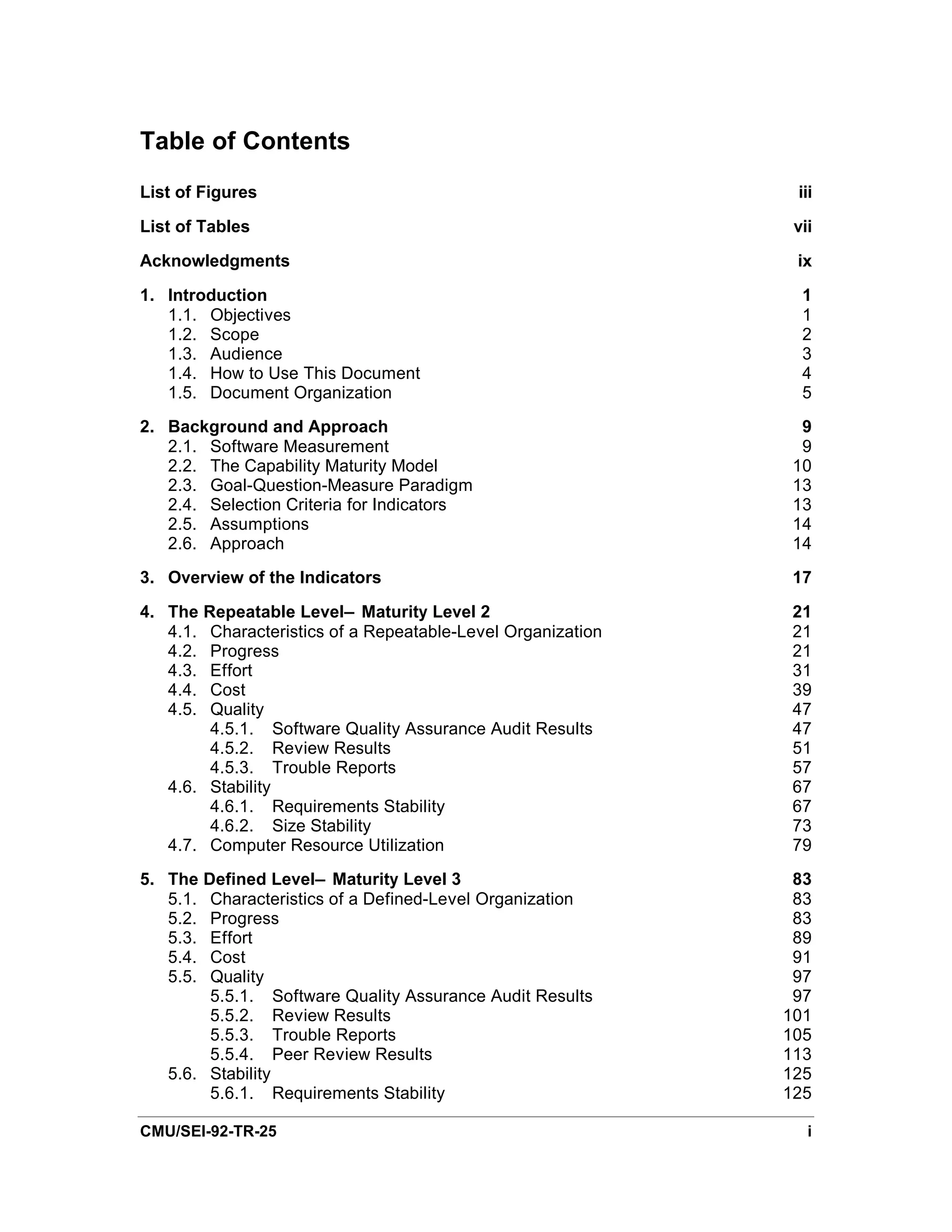 Table of Contents
List of Figures                                               iii

List of Tables                                                vii

Acknowledgments                                               ix

1. Introduction                                                1
   1.1. Objectives                                             1
   1.2. Scope                                                  2
   1.3. Audience                                               3
   1.4. How to Use This Document                               4
   1.5. Document Organization                                  5
2. Background and Approach                                     9
   2.1. Software Measurement                                   9
   2.2. The Capability Maturity Model                         10
   2.3. Goal-Question-Measure Paradigm                        13
   2.4. Selection Criteria for Indicators                     13
   2.5. Assumptions                                           14
   2.6. Approach                                              14
3. Overview of the Indicators                                 17
4. The Repeatable Level— Maturity Level 2                     21
   4.1. Characteristics of a Repeatable-Level Organization    21
   4.2. Progress                                              21
   4.3. Effort                                                31
   4.4. Cost                                                  39
   4.5. Quality                                               47
        4.5.1. Software Quality Assurance Audit Results       47
        4.5.2. Review Results                                 51
        4.5.3. Trouble Reports                                57
   4.6. Stability                                             67
        4.6.1. Requirements Stability                         67
        4.6.2. Size Stability                                 73
   4.7. Computer Resource Utilization                         79
5. The Defined Level— Maturity Level 3                        83
   5.1. Characteristics of a Defined-Level Organization       83
   5.2. Progress                                              83
   5.3. Effort                                                89
   5.4. Cost                                                  91
   5.5. Quality                                               97
        5.5.1. Software Quality Assurance Audit Results       97
        5.5.2. Review Results                                101
        5.5.3. Trouble Reports                               105
        5.5.4. Peer Review Results                           113
   5.6. Stability                                            125
        5.6.1. Requirements Stability                        125

CMU/SEI-92-TR-25                                                i
 