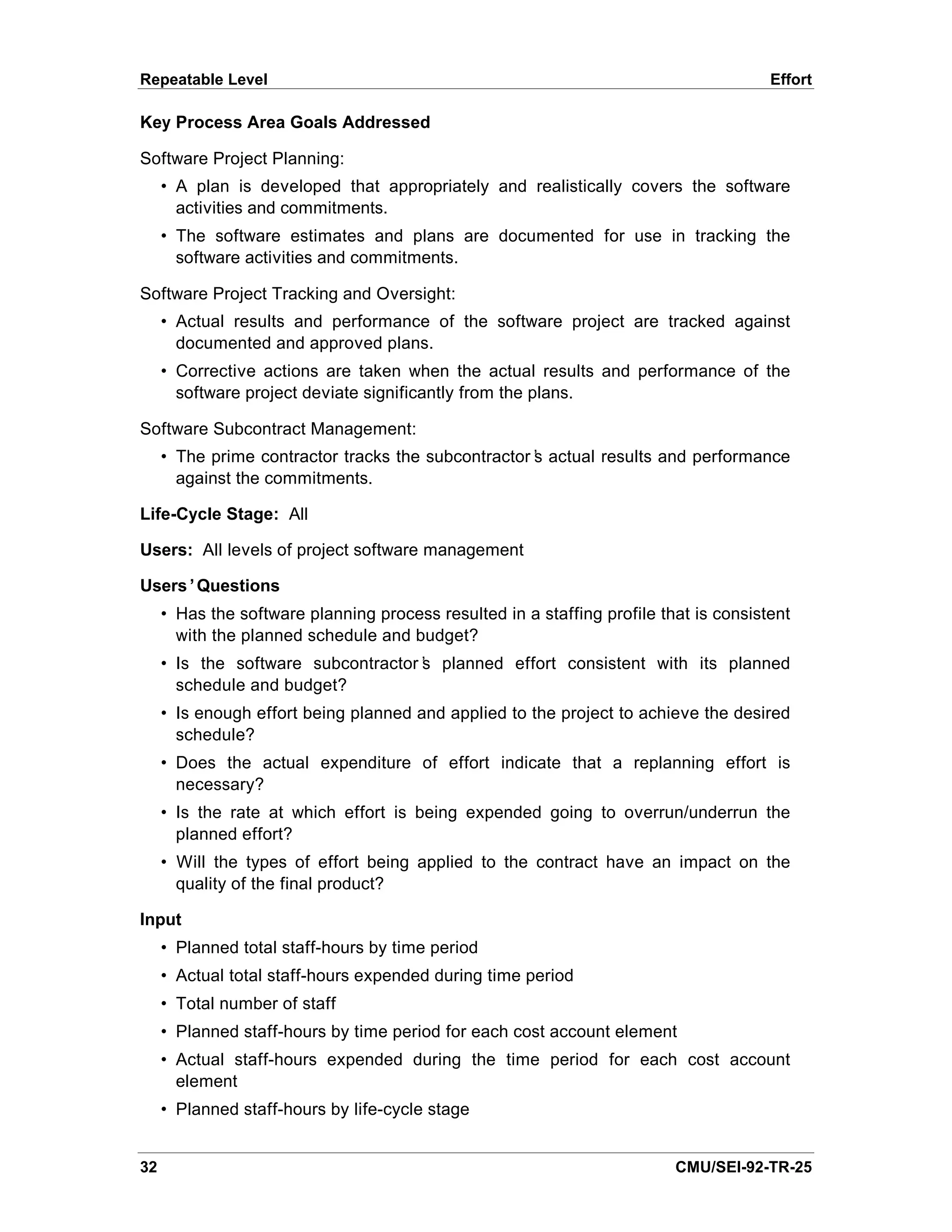 Repeatable Level                                                                       Effort

Key Process Area Goals Addressed

Software Project Planning:
     • A plan is developed that appropriately and realistically covers the software
       activities and commitments.
     • The software estimates and plans are documented for use in tracking the
       software activities and commitments.

Software Project Tracking and Oversight:
     • Actual results and performance of the software project are tracked against
       documented and approved plans.
     • Corrective actions are taken when the actual results and performance of the
       software project deviate significantly from the plans.

Software Subcontract Management:
     • The prime contractor tracks the subcontractor’ actual results and performance
                                                    s
       against the commitments.

Life-Cycle Stage: All

Users: All levels of project software management

Users’Questions
     • Has the software planning process resulted in a staffing profile that is consistent
       with the planned schedule and budget?
     • Is the software subcontractor’ planned effort consistent with its planned
                                    s
       schedule and budget?
     • Is enough effort being planned and applied to the project to achieve the desired
       schedule?
     • Does the actual expenditure of effort indicate that a replanning effort is
       necessary?
     • Is the rate at which effort is being expended going to overrun/underrun the
       planned effort?
     • Will the types of effort being applied to the contract have an impact on the
       quality of the final product?

Input
     • Planned total staff-hours by time period
     • Actual total staff-hours expended during time period
     • Total number of staff
     • Planned staff-hours by time period for each cost account element
     • Actual staff-hours expended during the time period for each cost account
       element
     • Planned staff-hours by life-cycle stage


32                                                                        CMU/SEI-92-TR-25
 