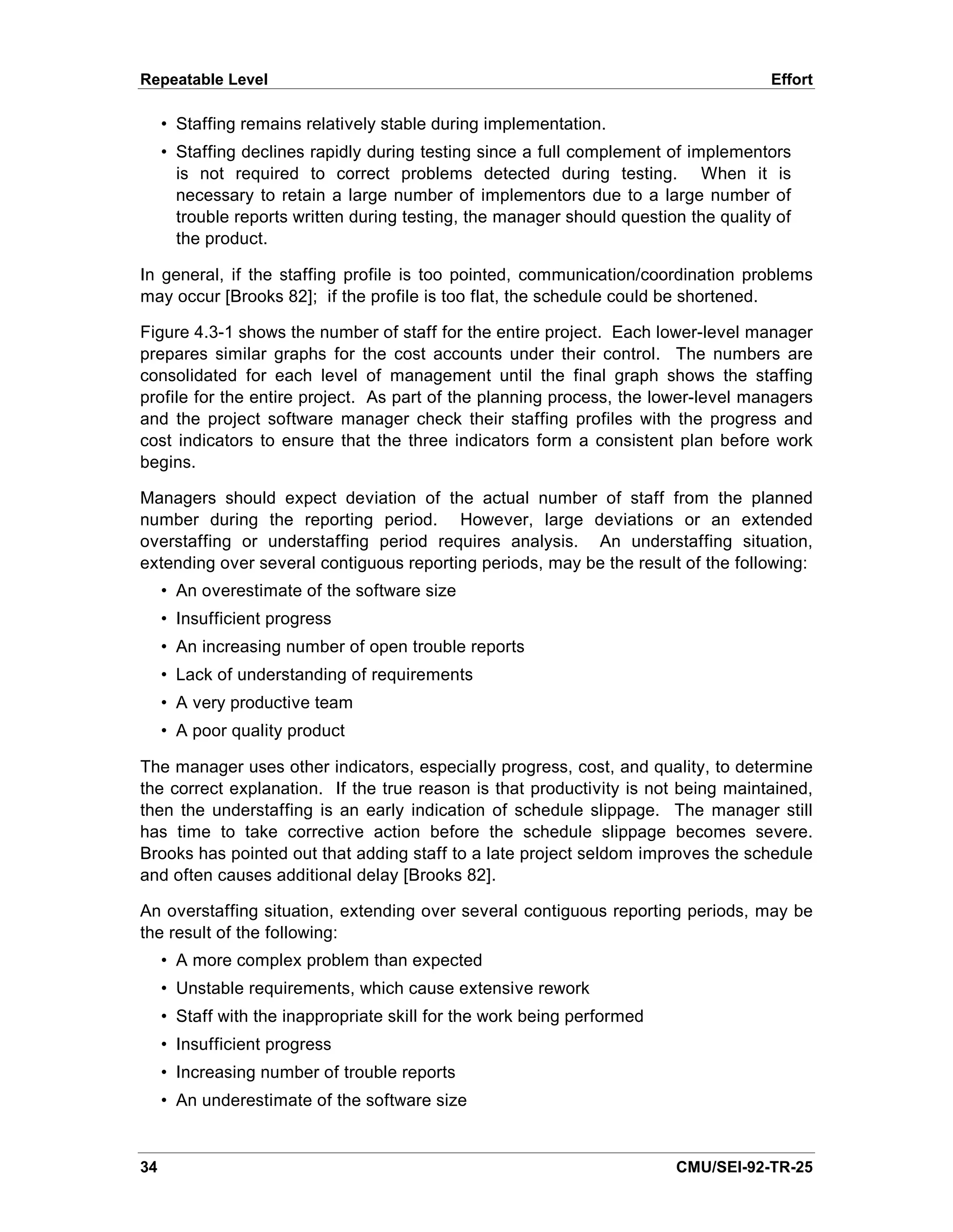 Repeatable Level                                                                      Effort

     • Staffing remains relatively stable during implementation.
     • Staffing declines rapidly during testing since a full complement of implementors
       is not required to correct problems detected during testing. When it is
       necessary to retain a large number of implementors due to a large number of
       trouble reports written during testing, the manager should question the quality of
       the product.

In general, if the staffing profile is too pointed, communication/coordination problems
may occur [Brooks 82]; if the profile is too flat, the schedule could be shortened.

Figure 4.3-1 shows the number of staff for the entire project. Each lower-level manager
prepares similar graphs for the cost accounts under their control. The numbers are
consolidated for each level of management until the final graph shows the staffing
profile for the entire project. As part of the planning process, the lower-level managers
and the project software manager check their staffing profiles with the progress and
cost indicators to ensure that the three indicators form a consistent plan before work
begins.

Managers should expect deviation of the actual number of staff from the planned
number during the reporting period. However, large deviations or an extended
overstaffing or understaffing period requires analysis. An understaffing situation,
extending over several contiguous reporting periods, may be the result of the following:
     • An overestimate of the software size
     • Insufficient progress
     • An increasing number of open trouble reports
     • Lack of understanding of requirements
     • A very productive team
     • A poor quality product

The manager uses other indicators, especially progress, cost, and quality, to determine
the correct explanation. If the true reason is that productivity is not being maintained,
then the understaffing is an early indication of schedule slippage. The manager still
has time to take corrective action before the schedule slippage becomes severe.
Brooks has pointed out that adding staff to a late project seldom improves the schedule
and often causes additional delay [Brooks 82].

An overstaffing situation, extending over several contiguous reporting periods, may be
the result of the following:
     • A more complex problem than expected
     • Unstable requirements, which cause extensive rework
     • Staff with the inappropriate skill for the work being performed
     • Insufficient progress
     • Increasing number of trouble reports
     • An underestimate of the software size


34                                                                       CMU/SEI-92-TR-25
 