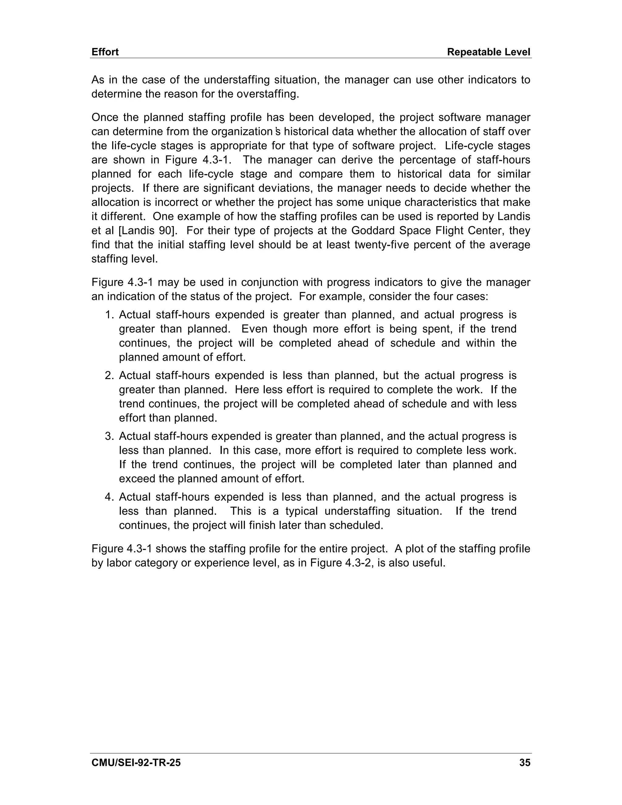 Effort                                                                      Repeatable Level

As in the case of the understaffing situation, the manager can use other indicators to
determine the reason for the overstaffing.

Once the planned staffing profile has been developed, the project software manager
can determine from the organization’ historical data whether the allocation of staff over
                                        s
the life-cycle stages is appropriate for that type of software project. Life-cycle stages
are shown in Figure 4.3-1. The manager can derive the percentage of staff-hours
planned for each life-cycle stage and compare them to historical data for similar
projects. If there are significant deviations, the manager needs to decide whether the
allocation is incorrect or whether the project has some unique characteristics that make
it different. One example of how the staffing profiles can be used is reported by Landis
et al [Landis 90]. For their type of projects at the Goddard Space Flight Center, they
find that the initial staffing level should be at least twenty-five percent of the average
staffing level.

Figure 4.3-1 may be used in conjunction with progress indicators to give the manager
an indication of the status of the project. For example, consider the four cases:
  1. Actual staff-hours expended is greater than planned, and actual progress is
     greater than planned. Even though more effort is being spent, if the trend
     continues, the project will be completed ahead of schedule and within the
     planned amount of effort.
  2. Actual staff-hours expended is less than planned, but the actual progress is
     greater than planned. Here less effort is required to complete the work. If the
     trend continues, the project will be completed ahead of schedule and with less
     effort than planned.
  3. Actual staff-hours expended is greater than planned, and the actual progress is
     less than planned. In this case, more effort is required to complete less work.
     If the trend continues, the project will be completed later than planned and
     exceed the planned amount of effort.
  4. Actual staff-hours expended is less than planned, and the actual progress is
     less than planned. This is a typical understaffing situation. If the trend
     continues, the project will finish later than scheduled.

Figure 4.3-1 shows the staffing profile for the entire project. A plot of the staffing profile
by labor category or experience level, as in Figure 4.3-2, is also useful.




CMU/SEI-92-TR-25                                                                           35
 
