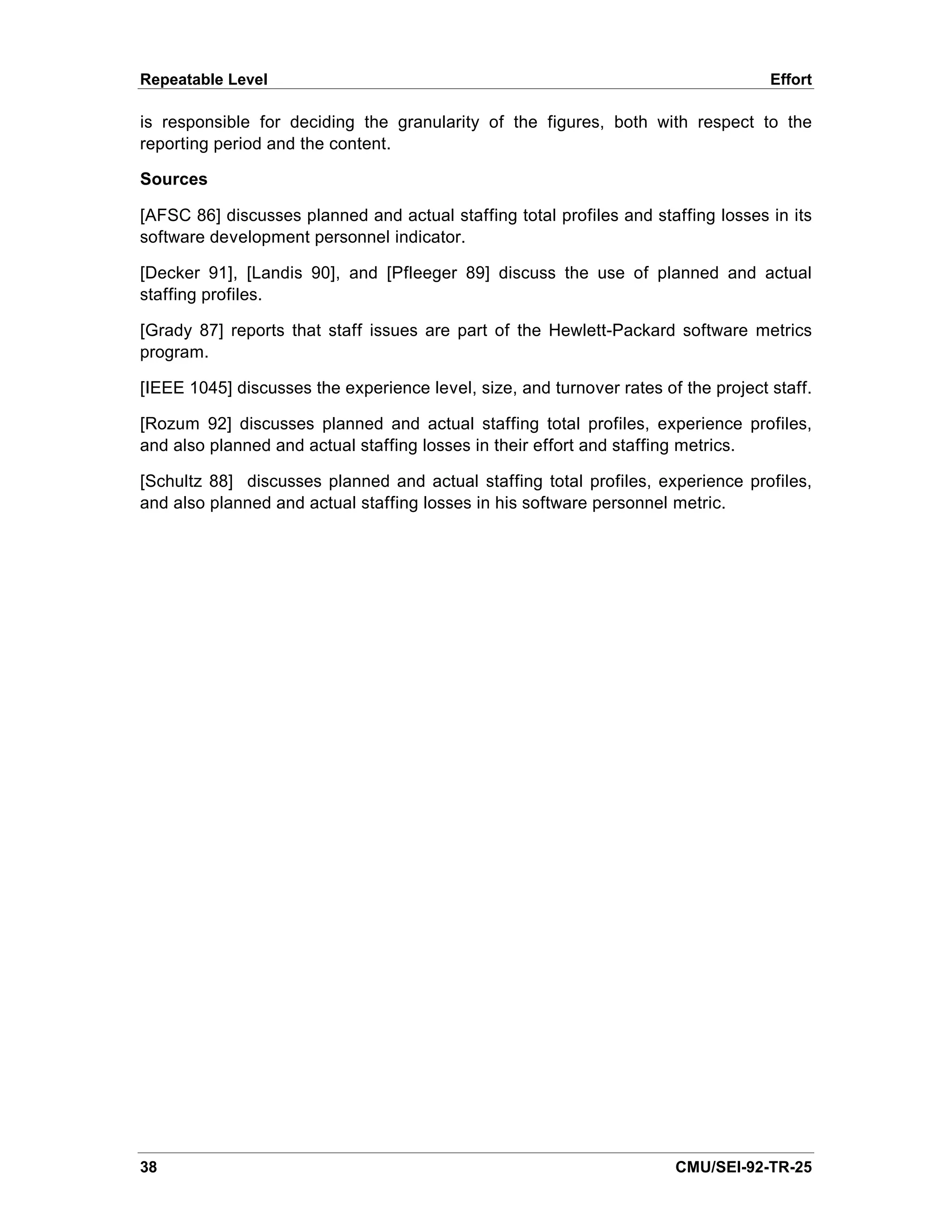 Repeatable Level                                                                    Effort

is responsible for deciding the granularity of the figures, both with respect to the
reporting period and the content.

Sources

[AFSC 86] discusses planned and actual staffing total profiles and staffing losses in its
software development personnel indicator.

[Decker 91], [Landis 90], and [Pfleeger 89] discuss the use of planned and actual
staffing profiles.

[Grady 87] reports that staff issues are part of the Hewlett-Packard software metrics
program.

[IEEE 1045] discusses the experience level, size, and turnover rates of the project staff.

[Rozum 92] discusses planned and actual staffing total profiles, experience profiles,
and also planned and actual staffing losses in their effort and staffing metrics.

[Schultz 88] discusses planned and actual staffing total profiles, experience profiles,
and also planned and actual staffing losses in his software personnel metric.




38                                                                     CMU/SEI-92-TR-25
 