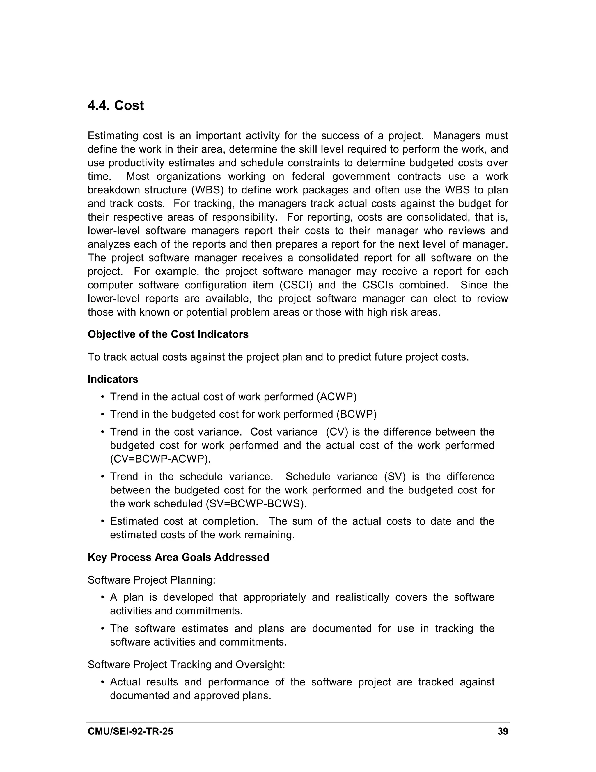 4.4. Cost

Estimating cost is an important activity for the success of a project. Managers must
define the work in their area, determine the skill level required to perform the work, and
use productivity estimates and schedule constraints to determine budgeted costs over
time. Most organizations working on federal government contracts use a work
breakdown structure (WBS) to define work packages and often use the WBS to plan
and track costs. For tracking, the managers track actual costs against the budget for
their respective areas of responsibility. For reporting, costs are consolidated, that is,
lower-level software managers report their costs to their manager who reviews and
analyzes each of the reports and then prepares a report for the next level of manager.
The project software manager receives a consolidated report for all software on the
project. For example, the project software manager may receive a report for each
computer software configuration item (CSCI) and the CSCIs combined. Since the
lower-level reports are available, the project software manager can elect to review
those with known or potential problem areas or those with high risk areas.

Objective of the Cost Indicators

To track actual costs against the project plan and to predict future project costs.

Indicators
  • Trend in the actual cost of work performed (ACWP)
  • Trend in the budgeted cost for work performed (BCWP)
  • Trend in the cost variance. Cost variance (CV) is the difference between the
    budgeted cost for work performed and the actual cost of the work performed
    (CV=BCWP-ACWP).
  • Trend in the schedule variance. Schedule variance (SV) is the difference
    between the budgeted cost for the work performed and the budgeted cost for
    the work scheduled (SV=BCWP-BCWS).
  • Estimated cost at completion. The sum of the actual costs to date and the
    estimated costs of the work remaining.

Key Process Area Goals Addressed

Software Project Planning:
  • A plan is developed that appropriately and realistically covers the software
    activities and commitments.
  • The software estimates and plans are documented for use in tracking the
    software activities and commitments.

Software Project Tracking and Oversight:
  • Actual results and performance of the software project are tracked against
    documented and approved plans.


CMU/SEI-92-TR-25                                                                       39
 