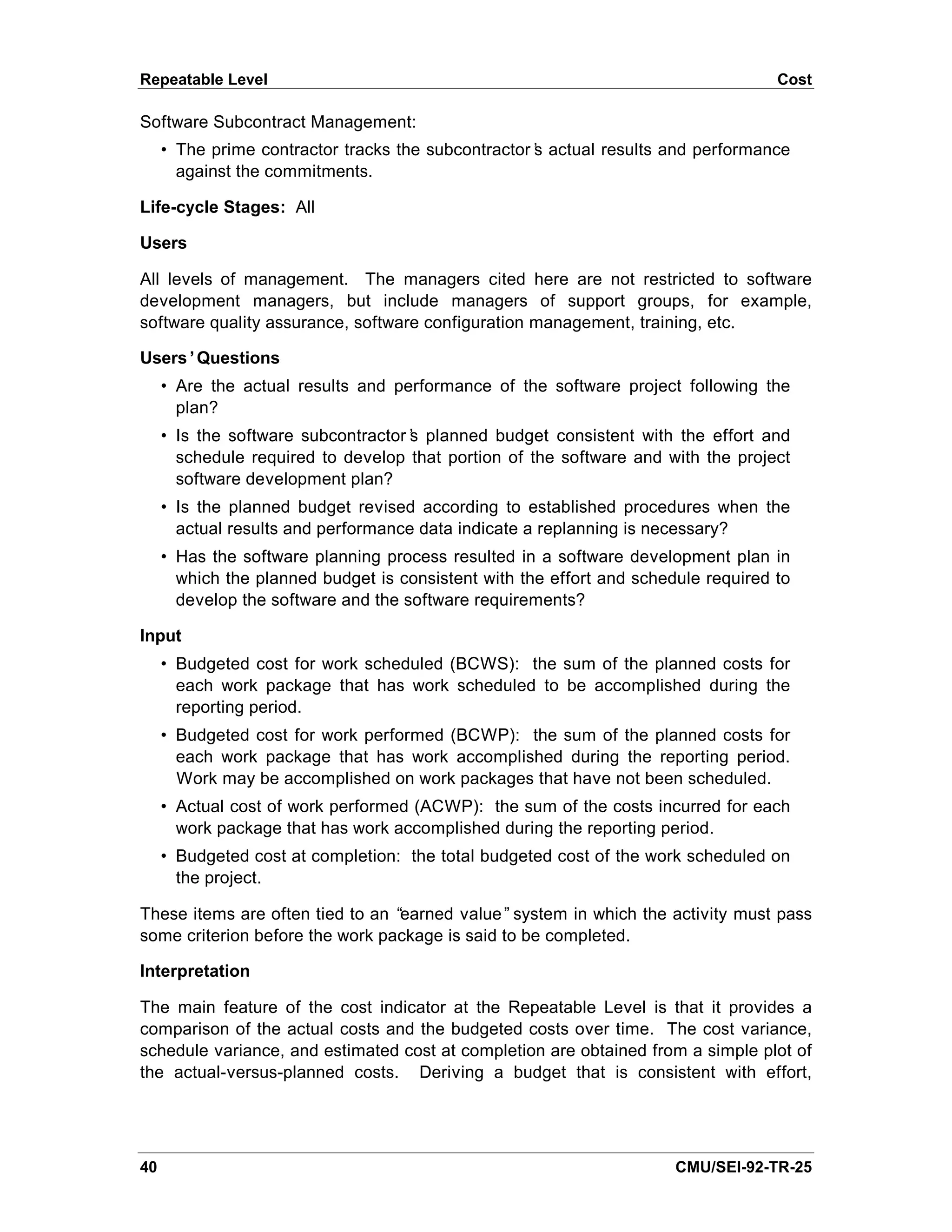 Repeatable Level                                                                    Cost

Software Subcontract Management:
     • The prime contractor tracks the subcontractor’ actual results and performance
                                                    s
       against the commitments.

Life-cycle Stages: All

Users

All levels of management. The managers cited here are not restricted to software
development managers, but include managers of support groups, for example,
software quality assurance, software configuration management, training, etc.

Users’Questions
     • Are the actual results and performance of the software project following the
       plan?
     • Is the software subcontractor’ planned budget consistent with the effort and
                                    s
       schedule required to develop that portion of the software and with the project
       software development plan?
     • Is the planned budget revised according to established procedures when the
       actual results and performance data indicate a replanning is necessary?
     • Has the software planning process resulted in a software development plan in
       which the planned budget is consistent with the effort and schedule required to
       develop the software and the software requirements?

Input
     • Budgeted cost for work scheduled (BCWS): the sum of the planned costs for
       each work package that has work scheduled to be accomplished during the
       reporting period.
     • Budgeted cost for work performed (BCWP): the sum of the planned costs for
       each work package that has work accomplished during the reporting period.
       Work may be accomplished on work packages that have not been scheduled.
     • Actual cost of work performed (ACWP): the sum of the costs incurred for each
       work package that has work accomplished during the reporting period.
     • Budgeted cost at completion: the total budgeted cost of the work scheduled on
       the project.

These items are often tied to an “earned value” system in which the activity must pass
some criterion before the work package is said to be completed.

Interpretation

The main feature of the cost indicator at the Repeatable Level is that it provides a
comparison of the actual costs and the budgeted costs over time. The cost variance,
schedule variance, and estimated cost at completion are obtained from a simple plot of
the actual-versus-planned costs. Deriving a budget that is consistent with effort,




40                                                                     CMU/SEI-92-TR-25
 