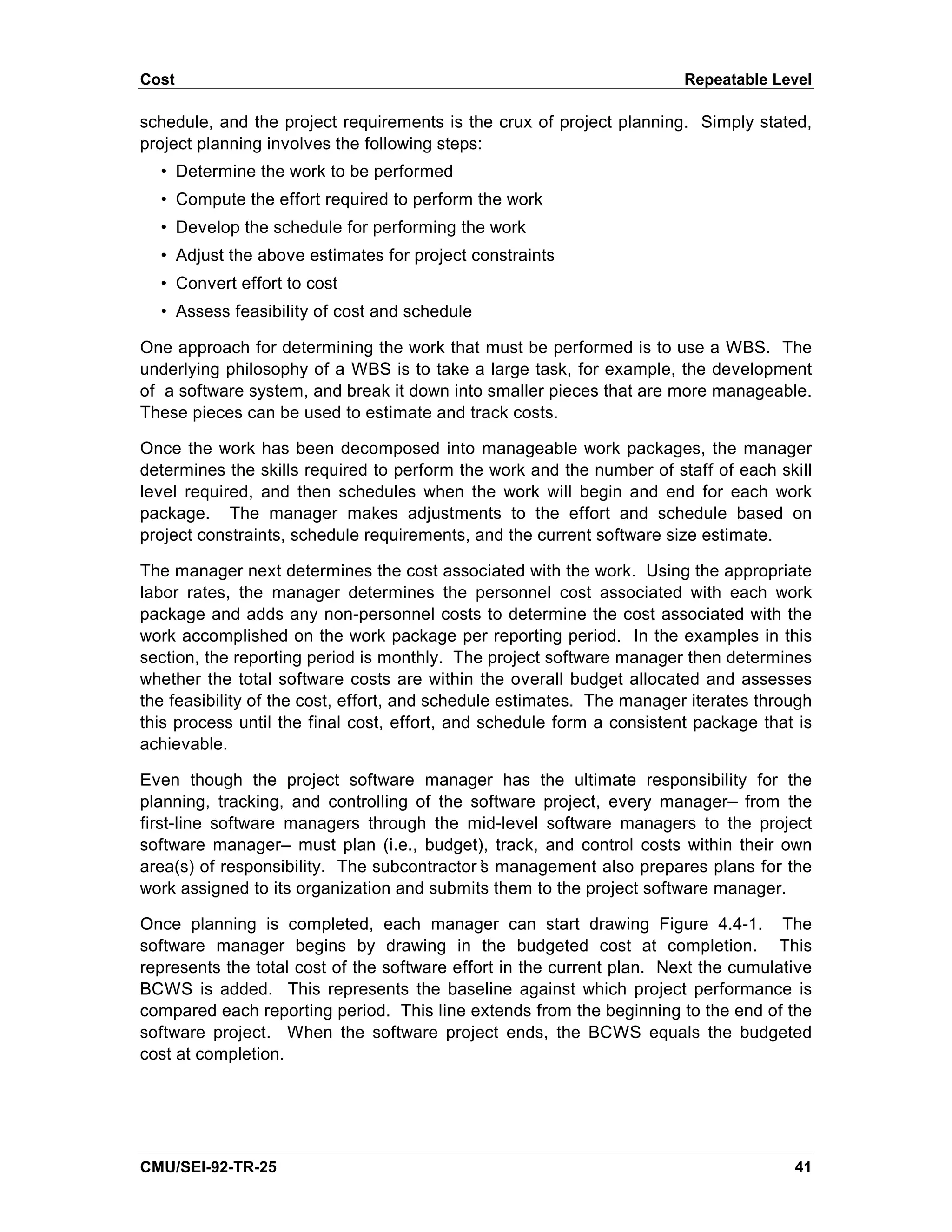 Cost                                                                    Repeatable Level

schedule, and the project requirements is the crux of project planning. Simply stated,
project planning involves the following steps:
  • Determine the work to be performed
  • Compute the effort required to perform the work
  • Develop the schedule for performing the work
  • Adjust the above estimates for project constraints
  • Convert effort to cost
  • Assess feasibility of cost and schedule

One approach for determining the work that must be performed is to use a WBS. The
underlying philosophy of a WBS is to take a large task, for example, the development
of a software system, and break it down into smaller pieces that are more manageable.
These pieces can be used to estimate and track costs.

Once the work has been decomposed into manageable work packages, the manager
determines the skills required to perform the work and the number of staff of each skill
level required, and then schedules when the work will begin and end for each work
package. The manager makes adjustments to the effort and schedule based on
project constraints, schedule requirements, and the current software size estimate.

The manager next determines the cost associated with the work. Using the appropriate
labor rates, the manager determines the personnel cost associated with each work
package and adds any non-personnel costs to determine the cost associated with the
work accomplished on the work package per reporting period. In the examples in this
section, the reporting period is monthly. The project software manager then determines
whether the total software costs are within the overall budget allocated and assesses
the feasibility of the cost, effort, and schedule estimates. The manager iterates through
this process until the final cost, effort, and schedule form a consistent package that is
achievable.

Even though the project software manager has the ultimate responsibility for the
planning, tracking, and controlling of the software project, every manager— from the
first-line software managers through the mid-level software managers to the project
software manager— must plan (i.e., budget), track, and control costs within their own
area(s) of responsibility. The subcontractor’ management also prepares plans for the
                                            s
work assigned to its organization and submits them to the project software manager.

Once planning is completed, each manager can start drawing Figure 4.4-1. The
software manager begins by drawing in the budgeted cost at completion. This
represents the total cost of the software effort in the current plan. Next the cumulative
BCWS is added. This represents the baseline against which project performance is
compared each reporting period. This line extends from the beginning to the end of the
software project. When the software project ends, the BCWS equals the budgeted
cost at completion.




CMU/SEI-92-TR-25                                                                      41
 