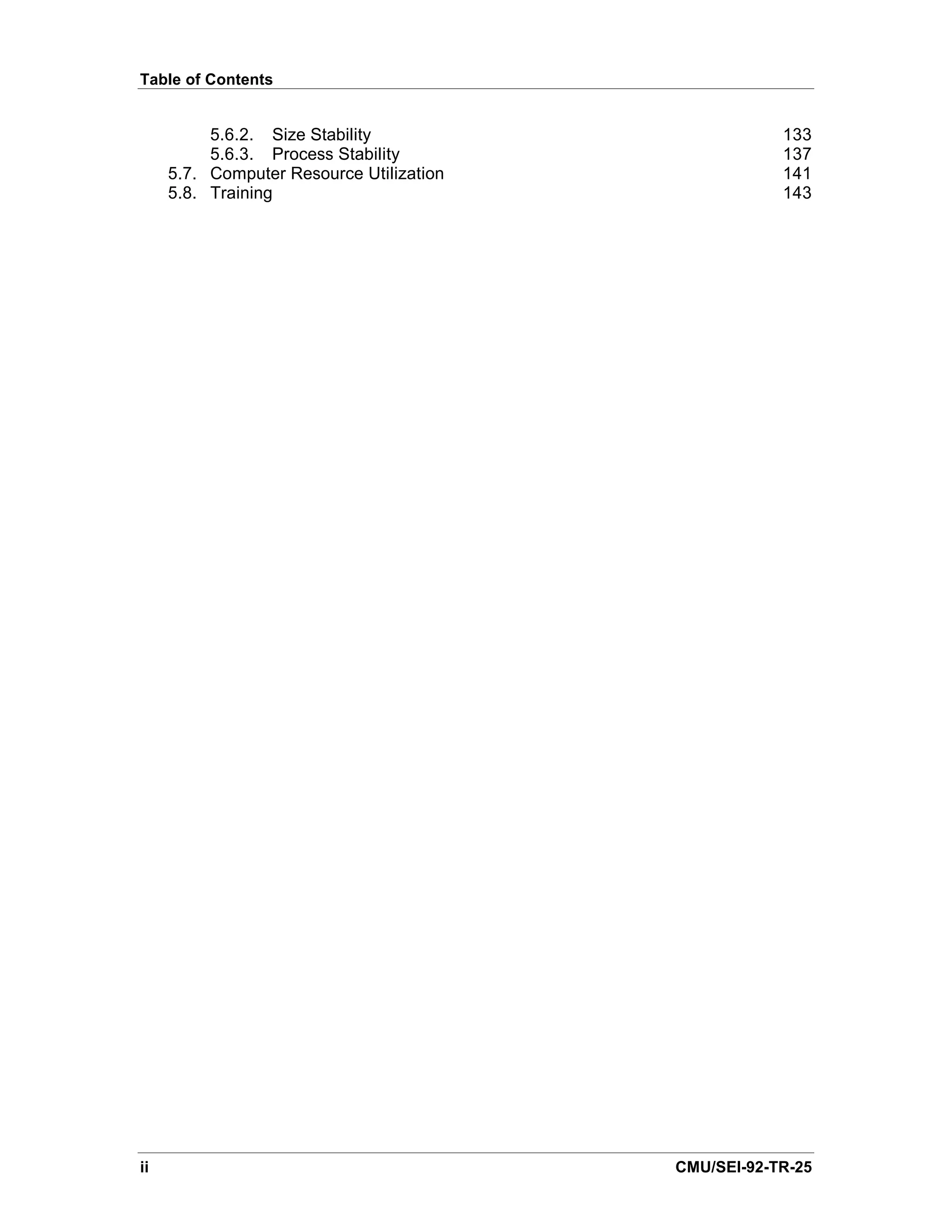 Table of Contents


          5.6.2. Size Stability                       133
          5.6.3. Process Stability                    137
     5.7. Computer Resource Utilization               141
     5.8. Training                                    143




ii                                        CMU/SEI-92-TR-25
 